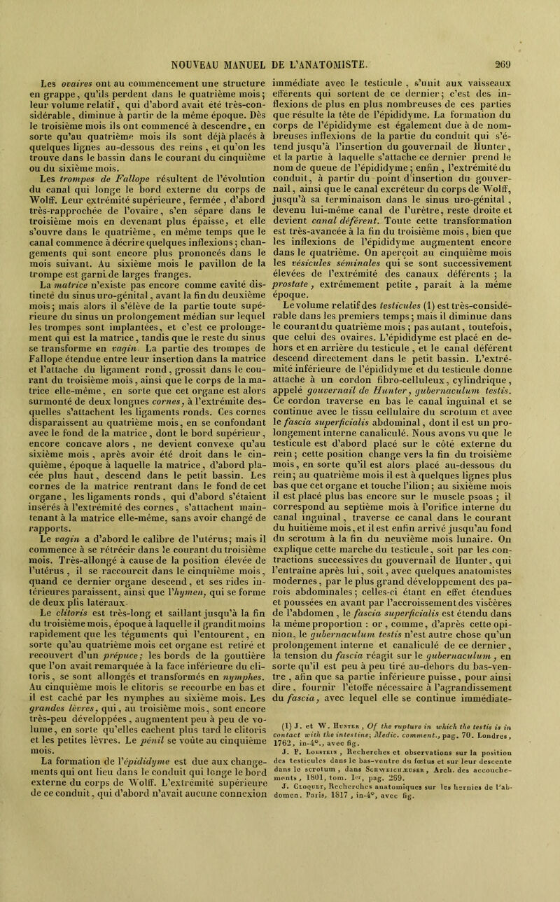 Les ovaires ont au coininencement une structure cil grappe, qu’ils perdent dans le quatrième mois ; leur volume relatif, qui d’abord avait été très-con- sidérable, diminue à partir de la même époque. Dès le troisième mois ils ont commencé à descendre, en sorte qu’au quatrième mois ils sont déjà placés à quelques lignes au-dessous des reins , et qu’on les trouve dans le bassin dans le courant du cinquième ou du sixième mois. Les trompes de Fallope résultent de l’évolution du canal qui longe le bord externe du corps de WolflF. Leur extrémité supérieure, fermée , d’abord très-rapprochée de l’ovaire, s’en sépare dans le troisième mois en devenant plus épaisse, et elle s’ouvre dans le quatrième, en même temps que le canal commence à décrire quelques inflexions ; chan- gements qui sont encore plus prononcés dans le mois suivant. Au sixième mois le pavillon de la trompe est garni de larges franges. La matrice n’existe pas encore comme cavité dis- tincté du sinus uro-génital, avant la fin du deuxième mois; mais alors il s’élève de la partie toute supé- rieure du sinus un prolongement médian sur lequel les trompes sont implantées, et c’est ce prolonge- ment qui est la matrice, tandis que le reste du sinus se transforme en vagin La partie des trompes de Fallope étendue entre leur insertion dans la matrice et l’attache du ligament rond, grossit dans le cou- rant du troisième mois, ainsi que le corps de la ma- trice elle-même, en sorte que cet organe est alors surmonté de deux longues cornes, à l’extrémite des- quelles s’attachent les ligaments ronds. Ces cornes disparaissent au quatrième mois, en se confondant avec le fond de la matrice, dont le bord supérieur, encore concave alors , ne devient convexe qu’au sixième mois , après avoir été droit dans le cin- quième, époque à laquelle la matrice, d’abord pla- cée plus haut, descend dans le petit bassin. Les cornes de la matrice rentrant dans le fond de cet organe, les ligaments ronds , qui d’abord s’étaient insérés à l’extrémité des cornes , s’attachent main- tenant à la matrice elle-même, sans avoir changé de rapports. Le vagin a d’abord le calibre de l’utérus; mais il commence à se rétrécir dans le courant du troisième mois. Très-allongé à cause de la position élevée de l’utéi’us , il se raccourcit dans le cinquième mois, quand ce dernier organe descend, et ses rides in- térieures paraissent, ainsi que Vhymen, qui se forme de deux plis latéraux- Le clitoris est très-long et saillant jusqu’à la fin du troisième mois, époque à laquelle il grandit moins rapidement que les téguments qui l’entourent, en sorte qu’au quatrième mois cet organe est retiré et recouvert d’un prépuce; les bords de la gouttière que l’on avait remarquée à la face inférieure du cli- toris , se sont allongés et transformés en nymphes. Au cinquième mois le clitoris se recourbe en bas et il est caché par les nymphes au sixième mois. Les grandes lèvres, qui, au troisième mois, sont encore très-peu développées , augmentent peu à peu de vo- lume , en sorte qu’elles cachent plus tard le clitoris et les petites lèvres. Le piénil se voûte au einquième mois. La formation de Vépididyme est due aux change- ments qui ont lieu dans le conduit qui longe le bord externe du corps de Wolff. L’extrémité supérieure de ce conduit, qui d’abord n’avait aucune connexion immédiate avec le testicule , s’unit aux vaisseaux efférents qui sortent de ce dernier ; c’est des in- flexions de plus en plus nombreuses de ces parties que résulte la tête de l’épididyme. La formation du eorps de l’épididyme est également due à de nom- breuses inflexions de la partie du conduit qui s’é- tend jusqu’à l’insertion du gouvernail de Hunter, et la partie à laquelle s’attache ce dernier prend le nom de queue de l’épididyme; enfin , l’extrémité du conduit, à partir du point d'insertion du gouver- nail, ainsi que le canal excréteur du corps de Wolff, jusqu’à sa terminaison dans le sinus uro-génital , devenu lui-même canal de l’urètre, reste droite et devient canal déférent. Toute cette transformation est très-avancée à la fin du troisième mois, bien que les inflexions de l’épididyme augmentent encore dans le quatrième. On aperçoit au cinquième mois les vésicules séminales qui se sont successivement élevées de l’extrémité des canaux déférents ; la prostate, extrêmement petite , parait à la même époque. Le volume relatif des testicules (1) est très-considé- rable dans les premiers temps ; mais il diminue dans le courantdu quatrième mois ; pas autant, toutefois, que celui des ovaires. L’épididyme est placé en de- hors et en arrière du testicule , et le canal déférent descend directement dans le petit bassin. L’extré- mité inférieure de l’épididyme et du testicule donne attache à un cordon fibro-celluleux, cylindrique, appelé gouvernail de Hunter, gubernaeulum teslis. Ce cordon traverse en bas le canal inguinal et se continue avec le tissu cellulaire du scrotum et avec le fascia superfcialis abdominal, dont il est un pro- longement interne canaliculé. Nous avons vu que le testicule est d’abord placé sur le côté externe du rein ; cette position change vers la fin du troisième mois, en sorte qu’il est alors placé au-dessous du rein; au quatrième mois il est à quelques lignes plus bas que cet organe et touche l’ilion ; au sixième mois il est placé plus bas encore .sur le muscle psoas ; il correspond au septième mois à l’orifice interne du canal inguinal, traverse ce canal dans le courant du huitième mois, et il est enfin arrivé jusqu’au fond du scrotum à la fin du neuvième mois lunaire. On explique cette marche du testicule, soit par les con- tractions successives du gouvernail de Hunter, qui l’entraine après lui, soit, avec quelques anatomistes modernes, par le plus grand développement des pa- rois abdominales ; celles-ci étant en effet étendues et poussées en avant par l’accroissement des viscères de l’abdomen, le fascia superfcialis est étendu dans la même proportion : or , comme, d’après cette opi- nion, le gubernaeulum testis n’est autre chose qu’un prolongement interne et canaliculé de ce dernier, ia tension du fascia réagit sur le gubernaeulum , en sorte qu’il est peu à peu tiré au-dehors du bas-ven- tre , afin que sa partie inférieure puisse, pour ainsi dire , fournir l’étoffe nécessaire à l’agrandissement ûn fascia, avec lequel elle se continue immédiate- (1) J. et W. Bv»ter , Of the rupture in uihich the testis is in contact icizh the intestine-, Medic* comment., 70. Londres, 1762, in-4®., avec fiff. J. P. Lobstein , Recberches et observations sur la position des testicules dans le bas-veutre du fœtus et sur leur descente dans le scrotum, dans SciiNVEiciiiEDSfiH , Arcb. des accouche- ments , 1801, tom. 1er, pûg. 269. J. CtoQUET, Uechcrclies anatomiques sur les hernies de Tab' domen. Pniis, 1817, in-4^, avec fig.