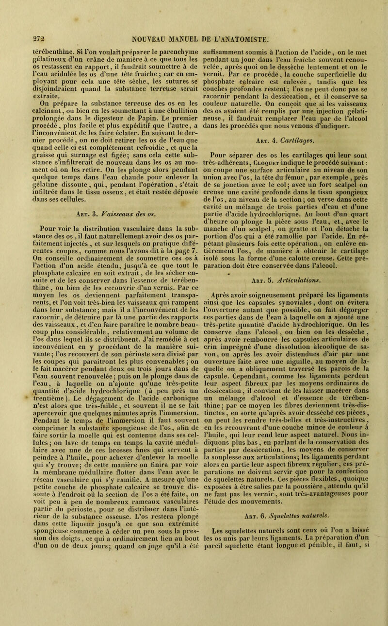 térébenthine. Si l’on voulait préparer le parenchyme gélatineux d’un crâne de manière à ce que tous les os restassent en rapport, il faudrait soumettre à de l’eau acidulée les os d’une tête fraîche ; car en em- ployant pour cela une tête sèche, les sutures se disjoindraient quand la substance terreuse serait extraite. On prépare la substance terreuse des os en les calcinant, ou bien en les soumettant à une ébullition prolongée dans le digesteur de Papin. Le premier procédé, plus facile et plus expéditif que l’autre, a l’inconvénient de les faire éclater. En suivant le der- nier procédé, on ne doit retirer les os de l’eau que quand celle-ci est complètement refroidie , et que la graisse qui surnage est figée ; sans cela cette sub- stance s’infiltrerait de nouveau dans les os au mo- ment où on les retire. On les plonge alors pendant quelque temps dans l’eau chaude pour enlever la gélatine dissoute, qui, pendant l’opération, s’était infiltrée dans le tissu osseux, et était restée déposée dans ses cellules. Art. 3. Faisseaux des os. Pour voir la distribution vasculaire dans la sub- stance des os , il faut naturellement avoir des os par- faitement injectés , et sur lesquels on pratique diffé- rentes coupes, comme nous l’avons dit à la page 7. On conseille ordinairement de soumettre ces os à l’action d’un acide étendu, jusqu’à ce que tout le phosphate calcaire en soit extrait, de les sécher en- suite et de les conserver dans l’essence de térében- thine , ou bien de les recouvrir d’un vernis. Par ce moyen les os deviennent parfaitement transpa- rents, et l’on voit très-bien les vaisseaux qui rampent dans leur substance ; mais il a l’inconvénient de les racornir, de détruire par là une partie des rapports des vaisseaux, et d’en faire paraitre le nombre beau- coup plus considérable , relativement au volume de l’os dans lequel ils se distribuent. J’ai remédié à cet inconvénient en y procédant de la manière sui- vante ; l’os recouvert de son périoste sera divisé par les coupes qui paraîtront les plus convenables; on le fait macérer pendant deux ou trois jours dans de l’eau souvent renouvelée; puis on le plonge dans de l’eau, à laquelle on n’ajoute qu’une très-petite quantité d’acide hydrochlorique ( à peu près un trentième). Le dégagement de l’acide carbonique n’est alors que très-faible, et souvent il ne se fait apercevoir que quelques minutes après l’immersion. Pendant le temps de l’immersion il faut souvent comprimer la substance spongieuse de l’os, afin de faire sortir la moelle qui est contenue dans ses cel- lules ; on lave de temps en temps la cavité médul- laire avec une de ces brosses fines qui servent à peindre à l’huile, pour achever d’enlever la moelle qui s’y trouve; de cette manière on finira par voir la membrane médullaire flotter dans l’eau avec le réseau vasculaire qui s’y ramifie. A mesure qu’une petite couche de phosphate calcaire se trouve dis- soute à l’endroit où la section de l’os a été faite, on voit peu à peu de nombreux rameaux vasculaires partir du périoste, pour se distribuer dans l’inté- rieur de la substance osseuse. L’os restera plongé dans cette liqueur jusqu’à ce que son extrémité spongieuse commence à céder un peu sous la pres- •sion des doigts, ce qui a ordinairement lieu au bout d’un ou de deux jours; quand on juge qu’il a été suffisamment soumis à l’action de l’acide, on le met pendant un jour dans l’eau fraîche souvent renou- velée, après quoi on le dessèche lentement et on le vernit. Par ce procédé, la couche superficielle du phosphate calcaire est enlevée . tandis que les couches profondes restent ; l’os ne peut donc pas se racornir pendant la dessiccation, et il conserve sa couleur naturelle. On conçoit que si les vaisseaux des os avaient été remplis par une injection gélati- neuse , il faudrait remplacer l’eau par de l’alcool dans les procédés que nous venons d’indiquer. Art. 4. Cartilages. Pour séparer des os les cartilages qui leur sont très-adhérents, Cloquet indique le procédé suivant : on coupe une surface articulaire au niveau de son union avec l’os, la tête du fémur , par exemple , près de sa jonction avec le col; avec un fort scalpel on creuse une cavité profonde dans le tissu spongieux de l’os, au niveau de la section ; on verse dans cette cavité un mélange de trois parties d’eau et d’une partie d’acide hydrochlorique. Au bout d’un quart d'heure on plonge la pièce sous l’eau, et, avec le manche d’un scalpel, on gratte et l’on détache la portion d’os qui a été ramollie par l’acide. En ré- pétant plusieurs fois cette opération , on enlève en- tièrement l’os, de manière à obtenir le cartilage isolé sous la forme d’une calotte creuse. Cette pré- paration doit être conservée dans l’alcool. Art. 5. Articulations. Après avoir soigneusement préparé les ligaments ainsi que les capsules synoviales, dont on évitera l’ouverture autant que possible, on fait dégorger ces parties dans de l’eau à laquelle on a ajouté une très-petite quantité d’acide hydrochlorique. On les conserve dans l’alcool, ou bien on les dessèche, après avoir rembourré les capsules articulaires de crin imprégné d’une dissolution alcoolique de sa- von, ou après les avoir distendues d’air par une ouverture faite avec une aiguille, au moyen de la- quelle on a obliquement traversé les parois de la capsule. Cependant, comme les ligaments perdent leur aspect fibreux par les moyens ordinaires de dessiccation, il convient de les laisser macérer dans un mélange d’alcool et d’essence de térében- thine ; par ce moyen les fibres deviennent très-dis- tinctes , en sorte qu’après avoir desséché ces pièces, on peut les rendre très-belles et très-instructives, en les recouvrant d’une couche mince de couleur à l’huile, qui leur rend leur aspect naturel. Nous in- diquons plus bas , en parlant de la conservation des parties par dessiccation, les moyens de conserver la souplesse aux articulations; les ligaments perdant alors en partie leur aspect fibreux régulier, ces pré- parations ne doivent servir que pour la confection de squelettes naturels. Ces pièces flexibles, quoique exposées à être salies par la poussière, attendu qu’il ne faut pas les vernir , sont très-avantageuses pour l’étude des mouvements. Art. 6. Squelettes naturels. Les squelettes naturels sont ceux où l’on a laissé les os unis par leurs ligaments. La préparation d’un pareil squelette étant longue et pénible, il faut, si