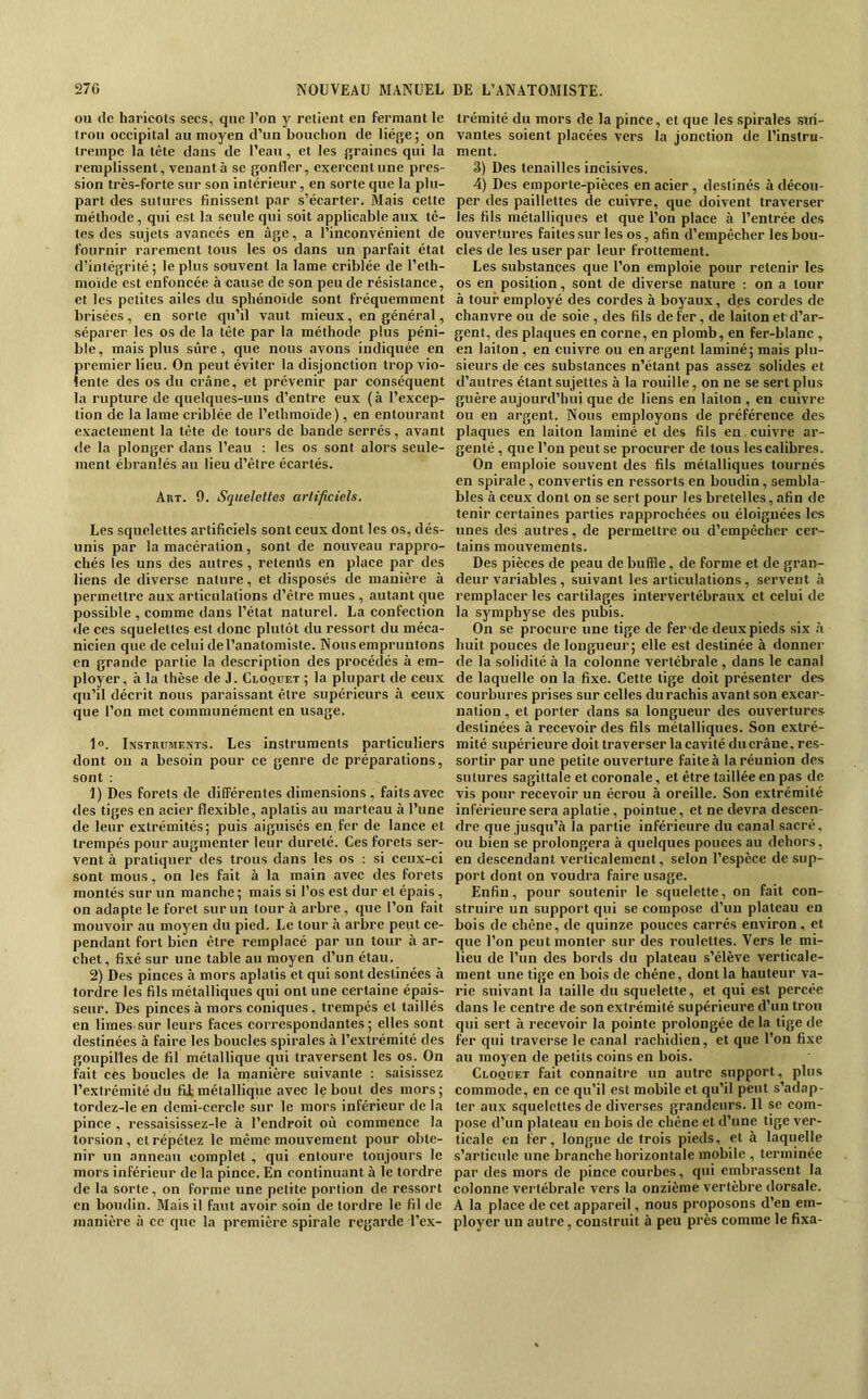 ou (le haricots secs, que l’on y relient en fermant le trou occipital au moyen d’un bouchon de liège; on trempe la tête dans de l’eau, et les graines qui la remplissent, venant à se gonfler, exercent une pres- sion très-forte sur son intérieur, en sorte que la plu- part des sutures finissent par s’écarter. Mais celte méthode, qui est la seule qui soit applicable aux tê- tes des sujets avancés en âge, a l’inconvénient de fournir rarement tous les os dans un parfait état d’intégrité ; le plus souvent la lame criblée de l’eth- nioide est enfoncée à cause de son peu de résistance, et les petites ailes du sphénoïde sont fréquemment brisées, en sorte qu’il vaut mieux, en général, séparer les os de la tête par la méthode plus péni- ble, mais plus sûre, que nous avons indiquée en premier lieu. On peut éviter la disjonction trop vio- lente des os du crâne, et prévenir par conséquent la rupture de quelques-uns d’entre eux (à l’excep- tion de la lame criblée de l’ethmoïde), en entourant exactement la tête de tours de bande serrés, avant de la plonger dans l’eau : les os sont alors seule- ment ébranlés au lieu d’être écartés. Art. 9. Squelettes artificiels. Les squelettes artificiels sont ceux dont les os, dés- unis par la macération, sont de nouveau rappro- chés les uns des autres, retentis en place par des liens de diverse nature, et disposés de manière à permettre aux articulations d’être mues , autant cjiie possible , comme dans l’état naturel. La confection de ces squelettes est donc plutôt du ressort du méca- nicien que de celui del’anatomiste. Nous empruntons en grande partie la description des procédés à em- ployer, à la thèse de J. Cloquet ; la plupart de ceux qu’il décrit nous paraissant être supérieurs à ceux que l’on met communément en usage. 1«. Instruments. Les instruments particuliers dont on a besoin pour ce genre de préparations, sont : 1) Des forets de différentes dimensions , faits avec des tiges en acier flexible, aplatis au marteau à l’une de leur extrémités; puis aiguisés en fer de lance et trempés pour augmenter leur dureté. Ces forets ser- vent à pratiquer des trous dans les os ; si ceux-ci sont mous, on les fait à la main avec des forets montés sur un manche ; mais si l’os est dur et épais, on adapte le foret sur un tour à arbre, que l’on fait mouvoir au moyen du pied. Le tour à arbre peut ce- pendant fort bien être remplacé par un tour à ar- chet , fixé sur une table au moyen d’un étau. 2) Des pinces à mors aplatis et qui sont destinées à torcire les fils métalliques qui ont une certaine épais- seur. Des pinces à mors coniques, trempés et taillés en limes-sur leurs faces correspondantes; elles sont destinées à faire les boucles spirales à l’extrémité des goupilles de fil métallique qui traversent les os. On fait ces boucles de la manière suivante : saisissez l’e.xtrémité du fij. métallique avec le bout des mors; tordez-le en demi-cercle sur le mors inférieur de la pince , ressaisissez-le à l’endroit où commence la torsion, cl répétez le même mouvement pour obte- nir un anneau complet , qui entoure toujours le mors inférieur de la pince. En continuant à le tordre de la sorte, on forme une petite portion de ressort en boudin. Mais il faut avoir soin de tordre le fil de manière à ce que la première spirale regarde l’ex- trémité du mors de la pince, et que les .spirales sui- vantes soient placées vers la jonction de l’instru- ment. 3) Des tenailles incisives. 4) Des emporte-pièces en acier , destinés à décou- per des paillettes de cuivre, que doivent traverser les fils métalliques et que l’on place à l’entrée des ouvertures faites sur les os, afin d’empêcher les bou- cles de les user par leur frottement. Les substances que l’on emploie pour retenir les os en position, sont de diverse nature : on a tour à tour employé des cordes à boyaux, des cordes de chanvre ou de soie , des fils de fer, de laiton et d’ar- gent, des plaques en corne, en plomb, en fer-blanc , en laiton , en cuivre ou en argent laminé; mais plu- sieurs de ces substances n’étant pas assez solides et d’autres étant sujettes à la rouille, on ne se sert plus guère aujourd’hui que de liens en laiton , en cuivre ou en argent. Nous employons de préférence des plaques en laiton laminé et des fils en. cuivre ar- genté , que l’on peut se procurer de tous les calibres. On emploie souvent des fils métalliques tournés en spirale, convertis en ressorts en boudin, sembla- bles à ceu.x dont on se sert pour les bretelles, afin de tenir certaines parties rapprochées ou éloignées les unes des autres, de permettre ou d’empêcher cer- tains mouvements. Des pièces de peau de buffle, de forme et de gran- deur variables, suivant les articulations, servent à remplacer les cartilages intervertébraux cl celui de la symphyse des pubis. On se procure une tige de fer-de deux pieds six à huit pouces de longueur; elle est destinée à donner de la solidité à la colonne vertébrale , dans le canal de laquelle on la fixe. Cette lige doit présenter des courbures prises sur celles du rachis avant son excar- nalion, et porter dans sa longueur des ouvertures destinées à recevoir des fils métalliques. Son extré- mité supérieure doit traverser la cavité du crâne, res- sortir par une petite ouverture faite à la réunion des sutures sagittale et coronale, et être taillée en pas de vis pour recevoir un écrou à oreille. Son extrémité inférieure sera aplatie, pointue, et ne devra descen- dre que jusqu’à la partie inférieure du canal sacré, ou bien se prolongera à quelques pouces au dehors, en descendant verticalement, selon l’espèce de sup- port dont on voudra faire usage. Enfin, pour soutenir le squelette, on fait con- struire un support qui se compose d’uu plateau en bois de chêne, de quinze pouces carrés environ, et que l’on peut monter sur des roulettes. Vers le mi- lieu de l’un des bords du plateau s’élève verticale- ment une tige en bois de chêne, dont la hauteur va- rie suivant la taille du squelette, et qui est percée dans le centre de son extrémité supérieure d’un trou qui sert à recevoir la pointe prolongée de la tige de fer qui traverse le canal rachidien, et que l’on fixe au moyen de petits coins en bois. Cloquet fait connaître un autre support, plus commode, en ce qu’il est mobile et qu’il peut s’adap- ter aux squelettes de diverses graneJeurs. 11 se com- pose d’un plateau en bois de chêne et d’une tige ver- ticale en fer, longue de trois pieds, et à laquelle s’articule une branche horizontale mobile , terminée par des mors de pince courbes, qui embrassent la colonne vertébrale vers la onzième vertèbre dorsale. A la place de cet appareil, nous proposons d’en em- ployer un autre, construit à peu près comme le fixa-