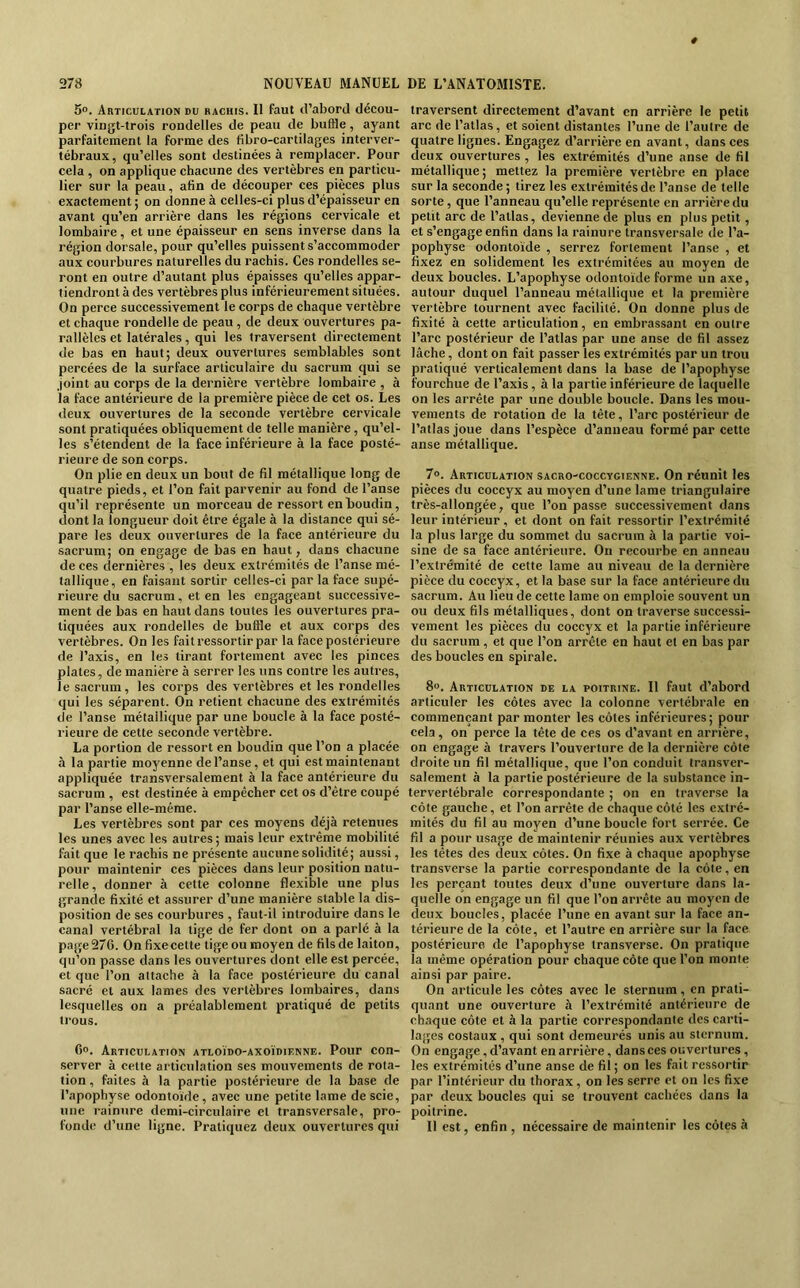 5°. Articulation bu hachis. Il faut d’abord décou- per vingt-trois rondelles de peau de buffle, ayant parfaitement la forme des tibro-cartilages interver- tébraux, qu’elles sont destinées à remplacer. Pour cela , on applique chacune des vertèbres en particu- lier sur la peau, afin de découper ces pièces plus exactement ; on donne à celles-ci plus d’épaisseur en avant qu’en arrière dans les régions cervicale et lombaire, et une épaisseur en sens inverse dans la région dorsale, pour qu’elles puissent s’accommoder aux courbures naturelles du rachis. Ces rondelles se- ront en outre d’autant plus épaisses qu’elles appar- tiendront à des vertèbres plus inférieurement situées. On perce successivement le corps de chaque vertèbre et chaque rondelle de peau , de deux ouvertures pa- rallèles et latérales, qui les traversent directement de bas en haut; deux ouvertures semblables sont percées de la surface articulaire du sacrum qui se .joint au corps de la dernière vertèbre lombaire , à la face antérieure de la première pièce de cet os. Les deux ouvertures de la seconde vertèbre cervicale sont pratiquées obliquement de telle manière , qu’el- les s’étendent de la face inférieure à la face posté- rieure de son corps. On plie en deux un bout de fil métallique long de quatre pieds, et l’on fait parvenir au fond de l’anse qu’il représente un morceau de ressort en boudin, dont la longueur doit être égale à la distance qui sé- pare les deux ouvertures de la face antérieure du sacrum; on engage de bas en haut, dans chacune de ces dernières , les deux extrémités de l’anse mé- tallique, en faisant sortir celles-ci par la face supé- rieure du sacrum, et en les engageant successive- ment de bas en haut dans toutes les ouvertures pra- tiquées aux rondelles de buffle et aux corps des vertèbres. On les fait ressortir par la face postérieure de l’axis, en les tirant fortement avec les pinces plates, de manière à serrer les uns contre les autres, le sacrum, les corps des vertèbres et les rondelles qui les séparent. On retient chacune des extrémités de l’anse métallique par une boucle à la face posté- rieure de cette seconde vertèbre. La portion de ressort en boudin que l’on a placée à la partie moyenne de l’anse, et qui est maintenant appliquée transversalement à la face antérieure du sacrum , est destinée à empêcher cet os d’être coupé par l’anse elle-même. Les vertèbres sont par ces moyens déjà retenues les unes avec les autres ; mais leur extrême mobilité fait que le rachis ne présente aucune solidité; aussi, pour maintenir ces pièces dans leur position natu- relle, donner à cette colonne flexible une plus grande fixité et assurer d’une manière stable la dis- position de ses courbures , faut-il introduire dans le canal vertébral la tige de fer dont on a parlé à la page 276. On fixe cette lige ou moyen de fils de laiton, qu’on passe dans les ouvertures dont elle est percée, et que l’on attache à la face postérieure du canal sacré et aux lames des vertèbres lombaires, dans lesquelles on a préalablement pratiqué de petits trous. G». Articulation atloïbo-axoïdif.nne. Pour con- server à cette articulation ses mouvements de rota- tion , faites à la partie postérieure de la base de l’apophyse odontoïde, avec une petite lame de scie, une rainure demi-circulaire et transversale, pro- fonde d’une ligne. Pratiquez deux ouvertures qui traversent directement d’avant en arrière le petit arc de l’allas, et soient distantes l’une de l’autre de quatre lignes. Engagez d’arrière en avant, dans ces deux ouvertures , les extrémités d’une anse de fil métallique; mettez la première vertèbre en place sur la seconde; tirez les extrémités de l’anse de telle sorte, que l’anneau qu’elle représente en arrière du petit arc de l’allas, devienne de plus en plus petit, et s’engage enfin dans la rainure transversale de l’a- pophyse odontoïde , serrez fortement l’anse , et fixez en solidement les extrémitées au moyen de deux boucles. L’apophyse odontoïde forme un axe, autour duquel l’anneau métallique et la première vertèbre tournent avec facilité. On donne plus de fixité à cette articulation, en embrassant en outre l’arc postérieur de l’atlas par une anse de fil assez lâche, dont on fait passer les extrémités par un trou pratiqué verticalement dans la base de l’apophyse fourchue de l’axis, à la partie inférieure de laquelle on les arrête par une double boucle. Dans les mou- vements de rotation de la tête, l’arc postérieur de l’atlas joue dans l’espèce d’anneau formé par cette anse métallique. 7°. Articulation sacro-coccygienne. On réunit les pièces du coccyx au moyen d’une lame triangulaire très-allongée, que l’on passe successivement dans leur intérieur , et dont on fait ressortir l’extrémité la plus large du sommet du sacrum à la partie voi- sine de sa face antérieure. On recourbe en anneau l’extrémité de cette lame au niveau de la dernière pièce du coccyx, et la base sur la face antérieure du sacrum. Au lieu de cette lame on emploie souvent un ou deux fils métalliques, dont on traverse successi- vement les pièces du coccyx et la partie inférieure du sacrum , et que l’on arrête en haut et en bas par des boucles en spirale. 8°. Articulation de la poitrine. Il faut d’abord articuler les côtes avec la colonne vertébrale en commençant par monter les côtes inférieures; pour cela , on perce la tête de ces os d’avant en arrière, on engage à travers l’ouverture de la dernière côte droite un fil métallique, que l’on conduit transver- salement à la partie postérieure de la substance in- tervertébrale correspondante ; on en traverse la côte gauche, et l’on arrête de chaque côté les extré- mités du fil au moyen d’une boucle fort serrée. Ce fil a pour usage de maintenir réunies aux vertèbres les têtes des deux côtes. On fixe à chaque apophyse transverse la partie correspondante de la côte, en les perçant toutes deux d’une ouverture dans la- quelle on engage un fil que l’on arrête au moyen de deux boucles, placée l’une en avant sur la face an- térieure de la côte, et l’autre en arrière sur la face postérieure de l’apophyse transverse. On pratique la même opération pour chaque côte que l’on monte ainsi par paire. On articule les côtes avec le sternum, en prati- quant une ouverture à l’extrémité antérieure de chaque côte et à la partie correspondante des carti- lages costaux , qui sont demeurés unis au sternum. On engage, d’avant en arrière, dans ces ouvertures , les extrémités d’une anse de fil ; on les fait ressortir par l’intérieur du thorax, on les serre et on les fixe par deux boucles qui se trouvent cachées dans la poitrine. Il est, enfin , nécessaire de maintenir les côtes à