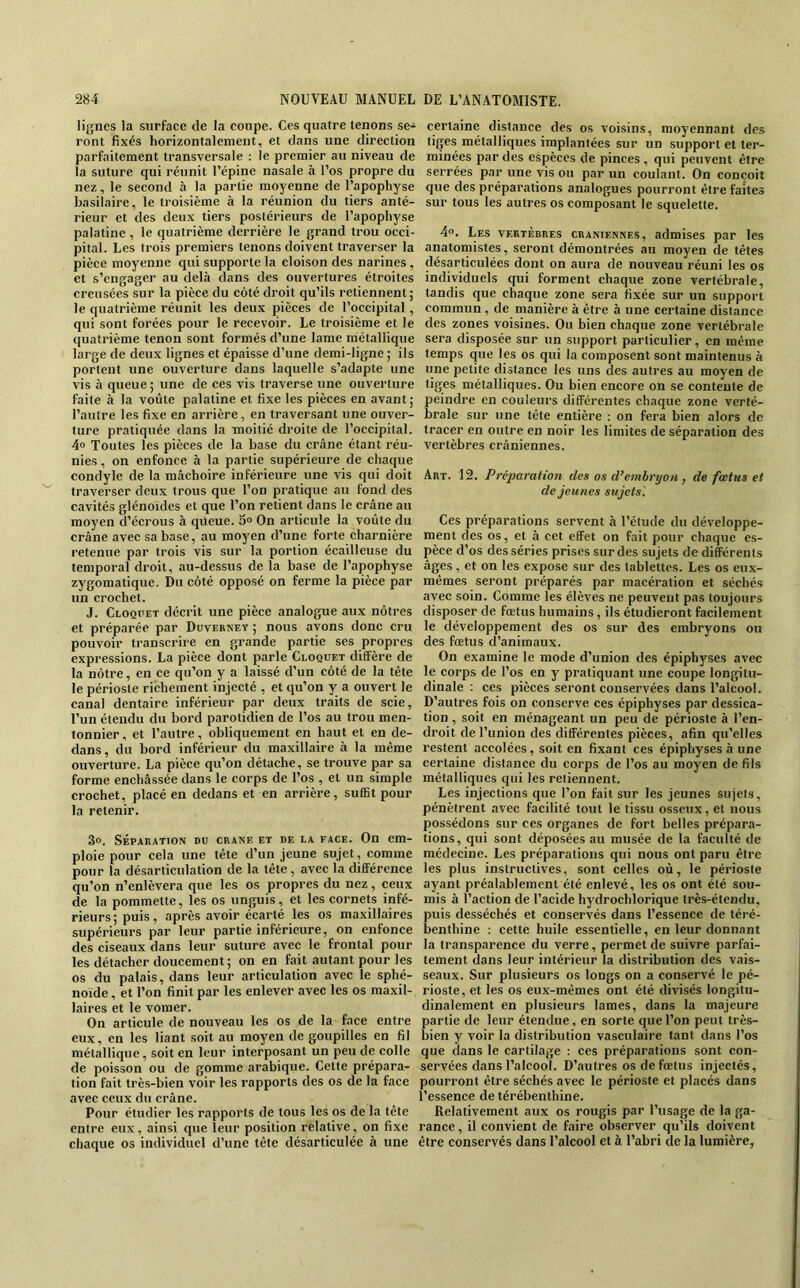 lignes la surface de la coupe. Ces quatre tenons se- ront fixés horizontalement, et dans une direction parfaitement transversale : le premier au niveau de la suture qui réunit l’épine nasale à l’os propre du nez, le second à la partie moyenne de l’apophyse basilaire, le troisième à la réunion du tiers anté- rieur et des deux tiers postérieurs de l’apophyse palatine , le quatrième derrière le grand trou occi- pital. Les trois premiers tenons doivent traverser la pièce moyenne qui supporte la cloison des narines, et s’engager au dehà dans des ouvertures étroites creusées sur la pièce du côté droit qu’ils retiennent; le quatrième réunit les deux pièces de l’occipital, qui sont forées pour le recevoir. Le troisième et le quatrième tenon sont formés d’une lame métallique large de deux lignes et épaisse d’une demi-ligne ; ils portent une ouverture dans laquelle s’adapte une vis à queue; une de ces vis traverse une ouverture faite à la voûte palatine et fixe les pièces en avant ; l’autre les fixe en arrière, en traversant une ouver- ture pratiquée dans la moitié droite de l’occipital. 4“ Toutes les pièces de la base du crâne étant réu- nies , on enfonce à la partie supérieure de chaque condyle de la mâchoire inférieure une vis qui doit traverser deux trous que l’on pratique au fond des cavités glénoïdes et que l’on retient dans le crâne au moyen d’écrous à qüeue. 3° On articule la voûte du crâne avec sa base, au moyen d’une forte charnière retenue par trois vis sur la portion écailleuse du temporal droit, au-dessus de la base de l’apophyse zygomatique. Du côté opposé on ferme la pièce par un crochet. J. Cloquet décrit une pièce analogue aux nôtres et préparée par Duverney ; nous avons donc cru pouvoir transcrire en grande partie ses propres expressions. La pièce dont parle Cloqdet diffère de la nôtre, en ce qu’on y a laissé d’un côté de la tête le périoste richement injecté , et qu’on y a ouvert le canal dentaire inférieur par deux traits de scie, l’un étendu du bord parotidien de l’os au trou men- tonnier, et l’autre, obliquement en haut et en de- dans, du bord inférieur du maxillaire à la même ouverture. La pièce qu’on détache, se trouve par sa forme enchâssée dans le corps de l’os , et un simple crochet, placé en dedans et en arrière, suffit pour la retenir. 3o. SÉPARATION DU CRANE ET DE LA FACE. On em- ploie pour cela une tête d’un jeune sujet, comme pour la désarticulation de la tête , avec la différence qu’on n’enlèvera que les os propres du nez, ceux de la pommette, les os unguis, et les cornets infé- rieurs; puis, après avoir écarté les os maxillaires supérieurs par leur partie inférieure, on enfonce des ciseaux dans leur suture avec le frontal pour les détacher doucement; on en fait autant pour les os du palais, dans leur articulation avec le sphé- noïde , et l’on finit par les enlever avec les os maxil- laires et le vomer. On articule de nouveau les os de la face entre eux, en les liant soit au moyen de goupilles en fil métallique, soit en leur interposant un peu de colle de poisson ou de gomme arabique. Cette prépara- tion fait très-bien voir les rapports des os de la face avec ceux du crâne. Pour étudier les rapports de tous les os de la tête entre eux, ainsi que leur position relative, on fixe chaque os individuel d’une tête désarticulée à une certaine distance des os voisins, moyennant des liges métalliques implantées sur un support et ter- minées par des espèces de pinces , qui peuvent être serrées par une vis ou par un coulant. On conçoit que des préparations analogues pourront être faites sur tous les autres os composant le squelette. 4°. Les vertèbres crâniennes, admises par les anatomistes, seront démontrées au moyen de têtes désarticulées dont on aura de nouveau réuni les os individuels qui forment chaque zone vertébrale, tandis que chaque zone sera fixée sur un support commun , de manière à être à une certaine distance des zones voisines. Ou bien chaque zone vertébrale sera disposée sur un support particulier, en même temps que les os qui la composent sont maintenus à une petite distance les uns des autres au moyen de tiges métalliques. Ou bien encore on se contente de peindre en couleurs différentes chaque zone verté- brale sur une tête entière : on fera bien alors de tracer en outre en noir les limites de séparation des vertèbres crâniennes. Art. 12. Préparation des os d’embryon , de fœtus et de jeunes sujets '. Ces préparations servent à l’étude du développe- ment des os, et à cet effet on fait pour chaque es- pèce d’os des séries prises sur des sujets de différents âges, et on les expose sur des tablettes. Les os eux- mêmes seront préparés par macération et séchés avec soin. Comme les élèves ne peuvent pas toujours disposer de fœtus humains, ils étudieront facilement le développement des os sur des embryons ou des fœtus d’animaux. On examine le mode d’union des épiphyses avec le corps de l’os en y pratiquant une coupe longitu- dinale : ces pièces seront conservées dans l’alcool. D’autres fois on conserve ces épiphyses par dessica- tion , soit en ménageant un peu de périoste à l’en- droit de l’union des différentes pièces, afin qu’elles restent accolées, soit en fixant ces épiphyses à une certaine distance du corps de l’os au moyen de fils métalliques qui les retiennent. Les injections que l’on fait sur les jeunes sujets, pénètrent avec facilité tout le tissu osseux, et nous possédons sur ces organes de fort belles prépara- tions, qui sont déposées au musée de la faculté de médecine. Les préparations qui nous ont paru être les plus instructives, sont celles où, le périoste ayant préalablement été enlevé, les os ont été sou- mis à l’action de l’acide hydrochlorique très-étendu, puis desséchés et conservés dans l’essence de téré- benthine : cette huile essentielle, en leur donnant la transparence du verre, permet de suivre parfai- tement dans leur intérieur la distribution des vais- seaux. Sur plusieurs os longs on a conservé le pé- rioste, et les os eux-mêmes ont été divisés longitu- dinalement en plusieurs lames, dans la majeure partie de leur étendue, en sorte que l’on peut très- bien y voir la distribution vasculaire tant dans l’os que dans le cartilage : ces préparations sont con- servées dans l’alcool. D’autres os de fœtus injectés, pourront être séchés avec le périoste et placés dans l’essence de térébenthine. Relativement aux os rougis par l’usage de la ga- rance, il convient de faire observer qu’ils doivent être conservés dans l’alcool et à l’abri de la lumière,