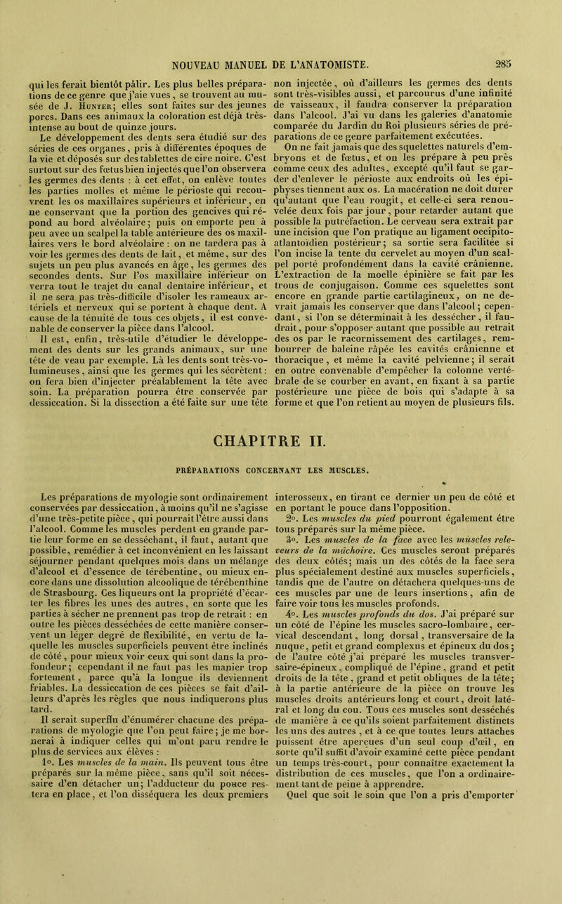 qui les ferait bientôt pâlir. Les plus belles prépara- tions de ce genre que j’aie vues, se trouvent au mu- sée de J. Hunter; elles sont faites sur des jeunes porcs. Dans ces animaux la coloration est déjà très- intense au bout de quinze jours. Le développement des (lents sera étudié sur des séries de ces organes, pris à différentes époques de la vie et déposés sur des tablettes de cire noire. C’est surtout sur des foetusbien injectés que l’on observera les germes des dents : à cet effet, on enlève toutes les parties molles et même le périoste qui recou- vrent les os maxillaires supérieurs et inférieur, en ne conservant que la portion des gencives qui ré- pond au bord alvéolaire ; puis on emporte peu à peu avec un scalpel la table antérieure (les os maxil- laires vers le bord alvéolaire : on ne tardera pas à voir les germes des dents de lait, et même, sur des sujets un peu plus avancés en âge, les germes des secondes dents. Sur l’os maxillaire inférieur on verra tout le trajet du canal dentaire inférieur, et il ne sera pas très-difficile d’isoler les rameaux ar- tériels et nerveux qui se portent à chaque dent. A cause de la ténuité de tous ces objets, il est conve- nable de conserver la pièce dans l’alcool. Il est, enfin, très-utile d’étudier le développe- ment des dents sur les grands animaux, sur une tête de veau par exemple. Là les dents sont très-vo- lumineuses , ainsi que les germes qui les sécrètent ; on fera bien d’injecter préalablement la tête avec soin. La préparation pourra être conservée par dessiccation. Si la dissection a été faite sur une tête non injectée, où d’ailleurs les germes des dents sont très-visibles aussi, et parcourus d’une infinité de vaisseaux, il faudra conserver la préparation dans l’alcool. J’ai vu dans les galeries d’anatomie comparée du Jardin du Roi plusieurs séries de pré- parations de ce genre parfaitement exécutées. On ne fait jamais que des squelettes naturels d’em- bryons et de fœtus, et on les prépare à peu près comme ceux des adultes, excepté qu’il faut se gar- der d’enlever le périoste aux endroits où les épi- physes tiennent aux os. La macération ne doit durer qu’autant que l’eau rougit, et celle-ci sera renou- velée deux fois par jour, pour retarder autant que possible la putréfaction. Le cerveau sera extrait par une incision que l’on pratique au ligament occipito- atlantoïdien postérieur ; sa sortie sera facilitée si l’on incise la tente du cervelet au moyen d’un scal- pel porté profondément dans la cavité crânienne. L’extraction de la moelle épinière se fait par les trous de conjugaison. Comme ces squelettes sont encore en grande partie cartilagineux, on ne de- vrait jamais les conserver que dans l’alcool ; cepen- dant, si l’on se déterminait à les dessécher, il fau- drait , pour s’opposer autant que possible au retrait des os par le racornissement des cartilages, rem- bourrer de baleine râpée les cavités crânienne et thoracique, et même la eavité pelvienne ; il serait en outre convenable d’empêcher la colonne verté- brale de se courber en avant, en fixant à sa partie postérieure une pièce de bois qui s’adapte à sa forme et que l’on retient au moyen de plusieurs fils. CHAPITRE IL PRÉPARATIONS CONCERNANT LES MUSCLES. Les préparations de rayologie sont ordinairement conservées par dessiccation, à moins qu’il ne s’agisse d’une très-petite pièce , qui pourrait l’être aussi dans l’alcool. Comme les muscles perdent en grande par- tie leur forme en se desséchant, il faut, autant que possible, remédier à cet inconvénient en les laissant séjourner pendant quelques mois dans un mélange d’alcool et d’essence de térébentine, ou mieux en- core dans une dissolution alcoolique (le térébenthine de Strasbourg. Ces liqueurs ont la propriété d’écar- ter les fibres les unes des autres, en sorte que les parties à sécher ne prennent pas trop de retrait : en outre les pièces desséchées de cette manière conser- vent un léger degré de flexibilité, en vertu de la- quelle les muscles superficiels peuvent être inclinés de côté, pour mieux voir ceux qui sont dans la pro- fondeur; cependant il ne faut pas les manier trop fortement, parce qu’à la longue ils deviennent friables. La (Jessiccation de ces pièces se fait d’ail- leurs d’après les règles que nous indiquerons plus tard. Il serait superflu d’énumérer chacune des prépa- rations de myologie que l’on peut faire; je me bor- nerai à indiquer celles qui m’ont paru rendre le plus de services aux élèves ; 1«. Les muscles de la main. Ils peuvent tous être préparés sur la même pièce, sans qu’il soit néces- saire d’en détacher un; l’adducteur du pouce res- tera en place, et l’on dissécjuera les deux premiers interosseux, en tirant ce dernier un peu de côté et en portant le pouce dans l’opposition. 2o. Les muscles du pied pourront également être tous préparés sur la même pièce. 3°. Les muscles de la face avec les muscles rele- veurs de la mâchoire. Ces muscles seront préparés des deux côtés; mais un des côtés de la face sera plus spécialement destiné aux muscles superficiels, tandis que de l’autre on détachera quelques-uns de ces muscles par une de leurs insertions, afin de faire voir tous les muscles profonds. 4°. Les muscles profonds du dos. J’ai préparé sur un côté de l’épine les muscles sacro-lombaire, cer- vical descendant, long dorsal, transversaire de la nuque, petit et grand complexus et épineux du dos ; de l’autre côté j’ai préparé les muscles transver- saire-épineux, compliqué de l’épine , grand et petit droits de la tête, grand et petit obliques de la tête; à la partie antérieure de la pièce on trouve les muscles droits antérieurs long et court, droit laté- ral et long du cou. Tous ces muscles sont desséchés de manière à ce qu’ils soient parfaitement distincts les uns des autres , et à ce que toutes leurs attaches puissent être aperçues d’un seul coup d’œil, en sorte qu’il suffit d’avoir examiné cette pièce pendant un temps très-court, pour connaître exactement la distribution de ces muscles, que l’on a ordinaire- ment tant de peine à apprendre. Quel que soit le soin que l’on a pris d’emporter