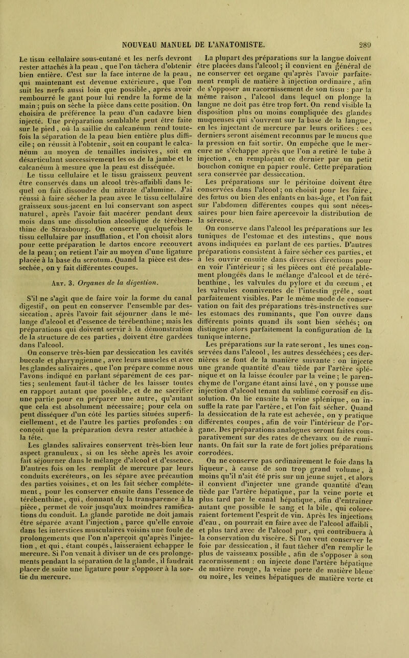 Le lissu cellulaire sous-cutané et les nerfs devront rester attachés à la peau , que l’on tâchera d’obtenir bien entière. C’est sur la face interne de la peau, qui maintenant est devenue extérieure, que l’on suit les nerfs aussi loin que possible, après avoir rembourré le gant pour lui rendre la forme de la main ; puis on sèche la pièce dans cette position. On choisira de préférence la peau d’un cadavre bien injecté. Une préparation semblable peut être faite sur le pied, où la .saillie du calcanéum rend toute- fois la séparation de la peau bien entière plus diffi- cile ; on réussit à l’obtenir, soit en coupant le calca- néum au moyen de tenailles incisives, soit en désarticulant successivement les os de la jambe et le calcanéum à mesure que la peau est disséquée. Le tissu cellulaire et le tissu graisseux peuvent être conservés dans un alcool très-affaibli dans le- quel on fait dissoudre du nitrate d’alumine. J’ai réussi à faire sécher la peau avec le tissu cellulaire graisseux sous-jacent en lui conservant son aspect naturel, après l’avoir fait macérer pendant deux mois dans une dissolution alcoolique de térében- thine de Strasbourg. On conserve quelquefois le tissu cellulaire par insufflation, et l’on choisit alors pour cette préparation le dartos encore recouvert de la peau ; on retient l’air au moyen d’une ligature placée à la base du scrotum. Quand la pièce est des- séchée , on y fait différentes coupes. Art. 3. Organes de la digestion. S’il ne s’agit que de faire voir la forme du canal digestif, on peut en conserver l’ensemble par des- siccation , après l’avoir fait séjourner dans le mé- lange d’alcool et d’essence de térébenthine; mais les préparations qui doivent servir à la démonstration de la structure de ces parties , doivent être gardées dans l’alcool. On conserve très-bien par dessiccation les cavités buccale et pharyngienne, avec leurs muscles et avec les glandes salivaires, que l’on prépare comme nous l’avons indiqué en parlant séparément de ces par- ties; seulement faut-il tâcher de les laisser toutes en rapport autant que possible, et de ne sacrifier une partie pour en préparer une autre, qu’autant que cela est absolument nécessaire; pour cela on peut disséquer d’un côté les parties situées superfi- ciellement, et de l’autre les parties profondes : on conçoit que la préparation devra rester attachée à la tête. Les glandes salivaires conservent très-bien leur aspect granuleux, si on les sèche après les avoir fait séjourner dans le mélange d’alcool et d’essence. D’autres fois on les remplit de mercure par leurs conduits excréteurs, on les sépare avec précaution des parties voisines, et on les fait sécher complète- ment , pour les conserver ensuite dans l’essence de térébenthine, qui, donnant dç la transparence à la pièce, permet de voir jusqu’aux moindres ramifica- tions du conduit. La glande parotide ne doit jamais être séparée avant l’injection, parce qu’elle envoie dans les interstices musculaires voisins une foule de prolongements que l’on n’aperçoit qu’après l’injec- tion , et qui, étant coupés, laisseraient échapper le mercure. Si l’on venait à diviser un de ces prolonge- ments pendant la séparation de la glande, il faudrait placer de suite une ligature pour s’opposer à la sor- tie du mercure. La plupart des préparations sur la langue doivent être placées dans l’alcool ; il convient en général de ne conserver cet organe qu’après l’avoir parfaite- ment rempli de matière à injection ordinaire, afin de s’opposer au racornissement de son tissu ; par la même raison , l’alcool dans lequel on plonge la langue ne doit pas être trop fort. On rend visible la disposition plus ou moins compliquée des glandes muqueuses qui s’ouvrent sur la base de la langue, en les injectant de mercure par leurs orifices : ces derniers seront aisément reconnus par le mucus que la pression en fait sortir. On empêche que le mer- cure ne s’échappe après que l’on a retiré le tube à injection, en remplaçant ce dernier par un petit bouchon conique en papier roulé. Cette préparation sera conservée par dessiccation. Les préparations sur le péritoine doivent être conservées dans l’alcool; on choisit pour les faire, des fœtus ou bien des enfants en bas-âge, et l’on fait sur l’abdomen différentes coupes qui sont néces- saires pour bien faire apercevoir la distribution de la séreuse. On conserve dans l’alcool les préparations sur les tuniques de l’estomac et des intestins, que nous avons indiquées en parlant de ces parties. D’autres préparations consistent à faire sécher ces parties, et à les ouvrir ensuite dans diverses directions pour en voir l’intérieur ; si les pièces ont été préalable- ment plongées dans le mélange d’alcool et de téré- benthine , les valvules du pylore et du cæcum , et les valvules conniventes de l’intestin grêle, sont parfaitement visibles. Par le même mode de conser- vation on fait des préfiarations très-instructives sur les estomacs des ruminants, que l’on ouvre dans différents points quand ils sont bien séchés; on distingue alors parfaitement la configuration de la tunique interne. Les préparations sur la rate seront, les unes con- servées dans l’alcool, les autres desséchées ; ces der- nières se font de la manière suivante : on injecte une grande quantité d’eau tiède par l’artère splé- nique et on la laisse écouler par la veine ; le paren- chyme de l’organe étant ainsi lavé, on y pousse une injection d’alcool tenant du sublimé corrosif en dis- solution. On lie ensuite la veine splénique, on in- suffle la rate par l’artère, et l’on fait sécher. Quand la dessiccation de la rate est achevée, on y pratique différentes coupes, afin de voir l’intérieur de l’or- gane. Des préparations analogues seront faites com- parativement sur des rates de chevaux ou de rumi- nants. On fait sur la rate de fort jolies préparations corrodées. On ne conserve pas ordinairement le foie dans la liqueur, à cause de son trop grand volume, à moins qu’il n’ait été pris sur un jeune sujet, et alors il convient d’injecter une grande quantité d’eau tiède par l’artère hépatique, par la veine porte et plus tard par le canal hépatique, afin d’entraîner autant que possible le sang et la bile, qui colore- raient fortement l’esprit de vin. Après les injections d’eau , on pourrait en faire avec de l’alcool affaibli, et plus tard avec de l’alcool pur, qui contribuera h la conservation du viscère. Si l’on veut conserver le foie par dessiccation , il faut tâcher d’en remplir le plus de vaisseaux possible, afin de s’opposer à son racornissement ; on injecte donc l’artère hépatique de matière rouge, la veine porte de matière bleue ou noire, les veines hépatiques de matière verte et