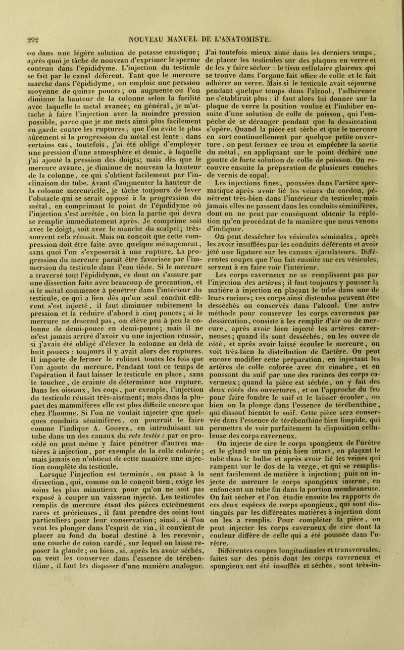 ou dans une léj^ère soluiion de potasse caustique ; après quoi je tâche de nouveau d’exprimer le sperme contenu dans l’épididyme. L’injection du testicule se fait par le canal déférent. Tant que le mercure marche dans l’épididyme, on emploie une pression moyenne de quinze pouces ; on augmente ou l’on diminue la hauteur de la colonne selon la facilité avec laquelle le métal avance; en général, je m’at- tache à faire l’injection avec la moindre pression possible, parce que je me mets ainsi plus facilement en garde contre les ruptures, que l’on évite le plus sûrement si la progression du métal est lente : dans certains cas , toutefois, j’ai été obligé d’employer une pression d’une atmosphère et demie, à laquelle j’ai ajouté la pression des doigts; mais dès que le mercure avance, je diminue de nouveau la hauteur de la colonne, ce qui s’obtient facilement par l’in- clinaison du tube. Avant d’augmenter la hauteur de la colonne mercurielle, je tâche toujours de lever l’obstacle qui se serait opposé à la progression du métal, en comprimant le point de l’éçididyme où l’injection s’est arrêtée , ou bien la partie qui devra se remplir immédiatement après. Je comprime soit avec le doigt, soit avec le manche du scalpel; très- souvent cela réussit. Mais on conçoit que cette com- pression doit être faite avec quelque ménagement, sans quoi l’on s’exposerait à une rupture, La pro- gression du mercure paraît être favorisée par l’im- mersion du testicule dans l’eau tiède. Si le mercure a traversé tout l’épididyme, ce dont on s’assure par une dissection faite avec beaucoup de précaution, et si le métal commence à pénétrer dans l’intérieur du testicule, ce qui a lieu dès qu’un seul conduit effé- rent s’est injecté, il faut diminuer subitement la pression et la réduire d’abord à cinq pouces ; si le mercure ne descend pas, on élève peu à peu la co- lonne de demi-pouce en demi-pouce; mais il ne m’est jamais arrivé d’avoir vu une injection réussir, si j’avais été obligé d’élever la colonne au delà de huit pouces : toujours il y avait alors des ruptures. Il importe de fermer le robinet toutes les fois que l’on ajoute du mercure. Pendant tout ce temps de l’opération il faut laisser le testicule en place , sans le toucher , de crainte de déterminer une rupture. Dans les oiseaux, les coqs , par exemple, l’injection du testicule réussit très-aisément; mais dans la plu- part des mammifères elle est plus difficile encore que chez l’homme. Si l’on ne voulait injecter que quel- ques conduits séminifères, on pourrait le faire comme l’indique A. Coopes, en introduisant un tube dans un des canaux du retc testis : par ce pro- cédé on peut même y faire pénétrer d’autres ma- tières à injection, par exemple de la colle colorée; mais jamais on n’obtient de cette manière une injec- tion complète du testicule. Lorsque l’injection est terminée, on passe à la dissection, qui, comme on le conçoit bien, exige les soins les plus minutieux pour qu’on ne soit pas exposé à couper un vaisseau injecté. Les testicules remplis de mercure étant des pièces extrêmement rares et précieuses, il faut prendre des soins tout particuliers pour leur conservation ; ainsi, si l’on veut les plonger dans l’esprit de vin, il convient de placer au fond du bocal destiné à les recevoir, une couche de coton cardé , sur lequel on laisse re- poser la glande ; ou bien , si, après les avoir séchés, on veut les conserver dans l’essence de térében- thine , il faut les disposer d’une manière analogue. J’ai toutefois mieux aimé dans les derniers temps, de placer les testicules sur des plaques en verre et de les y faire sécher ; le tissu cellulaire glaireux qtû se trouve dans l’organe fait office de colle et le fait adhérer au verre. Mais si le testicule avait séjourné pendant quelque temps dans l’alcool, l’adhérence ne s’établirait plus : il faut alors lui donner sur la plaque de verre la position voulue et l’imbiber en- suite d’une solution de colle de poisson , qui l’em- péche de se déranger pendant que la dessiccation s’opère. Quand la pièce est sèche et que le mercure en sort continuellement par quelque petite ouver- ture , on peut fermer ce trou et empêcher la sortie du métal, en appliquant sur le point déchiré une goutte de forte solution de colle de poisson. On re- couvre ensuite la préparation de plusieurs couches de vernis de copal. Les injections fines, poussées dans l’artère sper- matique après avoir lié les veines du cordon, pé- nètrent très-bien dans l’intérieur du testicule ; mais jamais elles ne passent dans les conduits séminifères, dont on ne peut par conséquent obtenir la réplé- tion qu’en procédant de la manière que nous venons d’indiquer. On peut dessécher les vésicules séminales , après les avoir insufflées par les conduits déférents et avoir jeté une ligature sur les canaux éjaciilateurs. Diffé- rentes coupes que l’on fait ensuite sur ces vésicules, servent à en faire voir l’intérieur. Les corps caverneux ne se remplissent pas par l’injection des artères ; il faut toujours y pousser la matière à injection en plaçant le tube dans une de leurs racines; ces corps ainsi distendus peuvent être desséchés ou conservés dans l’alcool. Une autre méthode pour conserver les corps caverneux par dessiccation, consiste à les remplir d’air ou de mer- cure , après avoir bien injecté les artères caver- neuses; quand ils sont desséchés, on les ouvre de côté , et après avoir laissé écouler le mercure , on voit très-bien la distribution de l’artère. On peut encore modifier cette préparation, en injectant les artères de colle colorée avec du cinabre, et en poussant du suif par une des racines des corps ca- verneux; quand la pièce est séehée, on y fait des deux côtés des ouvertures, et on l’approche du feu pour faire fondre le suif et le laisser écouler. ou bien on la plonge dans l’essence de térébenthine, qui dissout bientôt le suif. Cette pièce sera conser- vée dans l’essence de térébenthine bien limpide, qui permettra de voir parfaitement la disposition cellu- leuse des corps caverneux. On injecte de cire le corps spongieux de l’urètre et le gland sur un pénis bien intact, en plaçant le tube dans le bulbe et après avoir lié les veines qui rampent sur le dos de la verge, et qui se remplis- sent facilement de matière à injection ; puis on in- jecte de mercure le corps spongieux interne, en enfonçant un tube fin dans la portion membraneuse. On fait sécher et l’on étudie ensuite les rapports de ces deux espèces de corps spongieux, qui sont dis- tingués par les différentes matières à injection dont on les a remplis. Pour compléter la pièce, on peut injecter les corps caverneux de cire dont la couleur diffère de celle qui a été poussée dans l’u- rètre. Différentes coupes longitudinales et transversales, faites sur des pénis dont les corps caverneux et spongieux ont été insufflés et séchés, sont très-in-