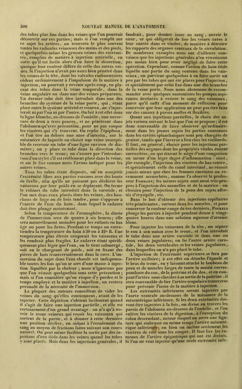 (les tubes plus fins dans les veines que l’on pourrait découvrir sur ces parties ; mais .si l’on remplit sur ce sujet les artères, on trouvera le plus souvent toutes les radicules veineuses des mains et des pieds, et quelquefois même les grosses veines des extrémi- tés, remplies de matière à injection artérielle, en sorte qu’il est facile alors d’en faire la dissection, quoique leur couleur diffère de celle des autres vei- nes. Si l’in jection n’avait pas assez bien pénétré dans les veinesde la tête, dont les valvules rudimentaires cèdent ordinairement à l’impulsion de la matière à injection, on pourrait y revenir après coup, en pla- çant des tubes dans la veine temporale, dans la veine angulaire ou dans une des veines préparâtes. Un dernier tube doit être introduit dans une des branches du système de la veine porte, qui, étant placé entre le système artériel et veineux , ne s’injec- terait ni par l’un ni par l’autre. On fait à cet effet dans la ligne blanche, au-dessous de l’ombilic, une ouver- ture de deux à trois pouces, et ne pénétrant dans l’abdomen qu’avec précaution, pour ne pas couper les viscères qui s’y trouvent. On replie l’épiploon, et l’on tire au dehors une anse d’intestin, sur le mésentère de laquelle on choisit une veine suscepti- ble de recevoir un tube d’une ligne environ de dia- mètre ; on y place ce tube dans la direction des branches vers le tronc; on s’assure par l’introduc- tion d’un stylet s’il est réellement placé dans la veine, et on le fixe comme nous l’avons indiqué pour les autres veines. Tous les tubes étant disposés, on en assujettit l’extrémité libre aux parties voisines avec des bouts déficelle, afin qu’ils ne puissent pas déchirer les vaisseaux par leur poids en se déplaçant. On ferme le robinet du tube introduit dans la carotide, et l’on met dans ceux placés dans les veines, des bou- chons de liège ou de bois tendre, pour s’opposer à l’entrée de l’eau du bain, dans lequel le cadavre doit être plongé maintenant. Selon la température de l’atmosphère, la durée de l’immersion sera de quatre à six heures ; elle sera naturellement moindre pour les enfants en bas âge ou pour les fœtus. Pendant ce temps on entre- tiendra la température du bain à 30 ou à 32» R. Une température plus élevée crisperait les vaisseaux et les rendrait plus fragiles. Le cadavre étant spécifi- quement plus léger que l’eau, on le tient submergé , soit en le chargeant de poids, soit en fixant des pièces de bois transversalement dans la cuve. L’im- mersion du sujet dans l’eau chaude est indispensa- ble toutes les fois qu’on se sert d’une masse à injec- tion liquéfiée par la chaleur ; nous n’ignorons pas que l’on réussit quelquefois sans cette précaution ; mais si l’on considère qu’on risque d’y perdre et le temps employé et la matière à injection, on restera persuadé de la nécessité de l’immersion. La plupart des auteurs conseillent de vider les veines du sang qu’elles contiennent, avant de les injecter. Celle déplétion s’obtient facilement quand il s’agit de faire une injection partielle, et elle est certainement d’un grand avantage : on n’a qu’à ou- vrir le tronc veineux qui reçoit les vaisseaux qui sortent de la partie, et à donner à cette dernière une position déclive, en aidant à l’écoulement du sang au moyen de frictions faites suivant son cours naturel. On peut même faciliter la sortie par des in- jections d’eau tiède dans les veines quand les tubes y .sont placés. Mais dans les injections générales, il faudrait, pour donner issue au sang , ouvrir le cœur, ce qui obligerait de lier les veines caves à leur entrée dans ce viscère, de manière à détruire les rapports des organes centraux de la circtilation. De nombreux exemples nous ont d’ailleurs con- vaincu que les injections générales n’en réussissent pas moins bien pour avoir négligé de faire cette opération. Cependant, comme l’action du bain tiède liquéfie une partie du sang contenu dans les vais- seaux, on parvient quelquefois à en faire sortir un peu par les tubes qui ont été placés pour l’injection , et spécialement par celui fixé dans une des branches de la veine porte. Nous nous abstenons de recom- mander avec quelques anatomistes les pompes aspi- rantes destinées à retirer le sang des vaisseaux, parce qu’il suffit d’un moment de réflexion pour concevoir que leur application ne peut pas être faite sur des canaux à parois molles et flexibles. Quant aux injections partielles, le choix des su- jets variera suivant le but que l’on se propose ; il est donc convenable de faire observer qu’ordinaire- ment dans les jeunes sujets les parties contenues dans les cavités splanchniques sont peu chargées de graisse, tandis que l’inverse a lieu chez les vieillards. 11 faut, en général, choisir pour les injections par- tielles des organes dont les propriétés vitales étaient surexcitées, ou qui étaient le siège d’une congestion ou même d’un léger degré d’inflammation : ainsi, p'àr exemple, l’injection des viscères du bas-ventre, et spécialement celle du canal intestinal, ne réussit jamais mieux que chez les femmes enceintes ou ré- cemment accouchées, comme l’a observé le profes- seur Fohmann; les mêmes su jets sont aussi très-pro- pres à l’injection des mamelles et de la matrice ; on choisira pour l’injection de la peau des sujets affec- tés d’érysipèle, etc. Dans le but d’obtenir des injections capillaires très-pénétrantes, surtout dans les muscles, et pour conserver la couleur rouge de ces derniers, Pockels plonge les parties à injecter pendant douze à vingt- quatre heures dans une solution aqueuse d’arsénic blanc. Pour injecter les vaisseaux de la tête, on sépare le cou à son union avec le tronc, et l’on introduit le tube dans une artère carotide et dans une ou deux veines jugulaires; on lie l’autre artère caro- tide, les deux vertébrales et les veines jugulaires, dans lesquelles on n’a pas placé le tube. L’injection de l’extrémité supérieure se fera par l’artère axillaire; à cet effet on détache l’épaule et le bras du tronc, en y laissant attaché le lambeau de peau et de muscles larges de toute la moitié corres- pondante du cou, de la poitrine et du dos, et en cou- pantl’artère sous-clavière à sa sortie de la poitrine : il sera convenable de lier l’artère scapulaire transversc pour prévenir l’issue de la matière à injection. Les extrémités inférieures seront injectées par l’aorte ventrale au-dessous de la naissance de la mésentérique inférieure. Si les deux extrémités doi- vent être injectées à la fois, on divise en travers les parois de l’abdomen au-dessous de l’ombilic, et l’on enlève les viscères de la digestion, à l’exception du colon descendant, autour duquel on serre une liga- ture qui embrasse en même temps I artère mésenté- rique inférieure; ou bien on incline seulement les viscères de coté sans les eouper. Il faut lier les ra- meaux de l’artère épigastrique qui ont été divisés. Si l’on ne veut injecter qu’une seule extrémité inle-