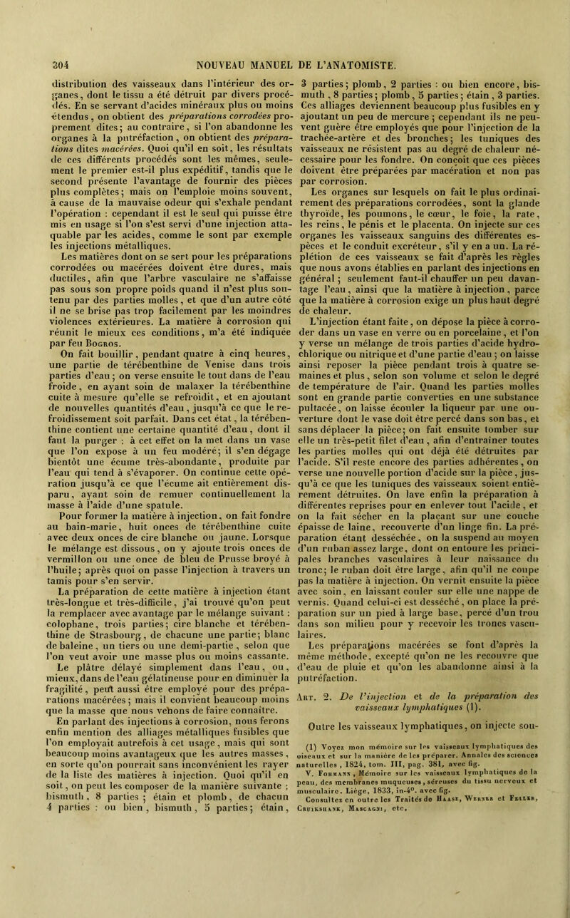 dislribution des vaisseaux dans l’intérieur des or- îîanes, dont le tissu a été détruit par divers proeé- dés. En se .servant d’acides minéraux plus ou moins étendus , on obtient des préparations corrodées pro- prement dites; au contraire, si l’on abandonne les organes à la putréFaction , on obtient des prépara- tions dites macérées. Quoi qu’il en soit, les résultats de ces différents procédés sont les mêmes, seule- ment le premier est-il plus expéditiF, tandis que le second présente l’avantage de Fournir des pièces plus complètes ; mais on l’emploie moins souvent, à cause de la mauvaise odeur qui s’exhale pendant l’opération : cependant il est le seul qui puisse être mis eu usage si l’on .s’est servi d’une injection atta- quable par les acides, comme le sont par exemple les injections métalliques. Les matières dont on se sert pour les préparations corrodées ou macérées doivent être dures, mais ductiles, afin que l’arbre vasculaire ne s’affaisse pas sous son propre poids quand il n’est plus sou- tenu par des parties molles, et que d’un autre côté il ne se brise pas trop Facilement par les moindres violences extérieures. La matière à corrosion qui réunit le mieux ces conditions, m’a été indiquée par Feu Bogros. On Fait bouillir, pendant quatre à cinq heures, une partie de térébenthine de Venise dans trois parties d’eau ; on verse ensuite le tout dans de l’eau Froide, en ayant soin de malaxer la térébenthine cuite à mesure qu’elle se reFroidit, et en ajoutant de nouvelles quantités d’eau , jusqu’à ce que le re- Froidisseraent soit parFait. Dans cet état, la térében- thine contient une certaine quantité d’eau, dont il Faut la purger ; à cet effet on la met dans un vase que l’on expose à un Feu modéré; il s’en dégage bientôt une écume très-abondante, produite par l’eau qui tend à s’évaporer. On continue cette opé- ration jusqu’à ce que l’écume ait entièrement dis- paru, ayant soin de remuer continuellement la masse à l’aide d’une spatule. Pour Former la matière à injection, on Fait Fondre au bain-marie, huit onces de térébenthine cuite avec deux onces de cire blanche ou jaune. Lorsque le mélange est dissous, on y ajoute trois onces de vermillon ou une once de bleu de Prusse broyé à l’huile; après quoi on passe l’injection à travers un tamis pour s’en servir. La préparation de cette matière à injection étant très-longue et très-difficile, j’ai trouvé qu’on peut la remplacer avec avantage par le mélange suivant : colophane, trois parties; cire blanche et térében- thine de Strasbourg, de chacune une partie; blanc de baleine , un tiers ou une demi-partie, selon que l’on veut avoir une masse plus ou moins cassante. Le plâtre délayé simplement dans l’eau, ou, mieux, dans de l’eau gélatineuse pour en diminuer la Fragilité, pedt aussi être employé pour des prépa- rations macérées ; mais il convient beaucoup moins que la masse que nous veïions de Faire connaître. En parlant des injections à corrosion, nous Ferons enfin mention des alliages métalliques Fusibles que l’on employait autreFois à cet usage, mais qui sont beaucoup moins avantageux que les autres masses, en sorte qu’on pourrait sans inconvénient les rayer de la liste des matières à injection. Quoi qu’il en soit, on peut les composer de la manière suivante : bismuth, 8 parties; étain et plomb, de chacun 4 parties ; ou bien, bismuth, 5 parties; étain. 3 parties ; plomb, 2 parties : ou bien encore, bis- muth , 8 parties; plomb, 5 parties; étain , 3 parties. Ces alliages deviennent beaucoup plus Fusibles en y ajoutant un peu de mercure ; cependant ils ne peu- vent guère être employés que pour l’injection de la trachée-artère et des bronches ; les tuniques des vaisseaux ne résistent pas au degré de chaleur né- cessaire pour les Fondre. On conçoit que ces pièces doivent être préparées par macération et non pas par corrosion. Les organes sur lesquels on Fait le plus ordinai- rement des préparations corrodées, sont la glande thyroïde, les poumons, le cœur, le Foie, la rate, les reins, le pénis et le placenta. On injecte sur ces organes les vaisseaux sanguins des différentes es- pèces et le conduit excréteur, s’il y en a un. La ré- plétion de ces vaisseaux se Fait d’après les règles que nous avons établies en parlant des injections en général ; seulement Faut-il chauffer un peu davan- tage l’eau, ainsi que la matière à injection, parce que la matière à corrosion exige un plus haut degré de chaleur. L’injection étant Faite, on dépose la pièce à corro- der dans un vase en verre ou en porcelaine, et l’on y verse un mélange de trois parties d’acide hydro- chlorique ou nitrique et d’une partie d’eau ; on laisse ainsi reposer la pièce pendant trois à quatre se- maines et plus, selon son volume et selon le degré de température de l’air. Quand les parties molles sont en grande partie converties en une substance pultacée, on lai.sse écouler la liqueur par une ou- verture dont le vase doit être percé dans son bas, et sans déplacer la pièce; on Fait ensuite tomber sur elle un très-petit filet d’eau, afin d’entraîner toutes les parties molles qui ont déjà été détruites par l’acide. S’il reste encore des parties adhérentes, on verse une nouvelle portion d’acide sur la pièce, jus- qu’à ce que les tuniques des vaisseaux soient entiè- rement détruites. On lave enfin la préparation à différentes reprises pour en enlever tout l’acide, et on la Fait sécher en la plaçant sur une couche épaisse de laine, recouverte d’un linge fin. La pré- paration étant desséchée, on la suspend au moyen d’un ruban assez large, dont on entoure les princi- pales branches vasculaires à leur naissance du tronc; le ruban doit être large, afin qu’il ne coupe pas la matière à injection. On vernit ensuite la pièce avec soin, en laissant couler sur elle une nappe de vernis. Quand celui-ci est desséché, on place la pré- paration sur un pied à large base, percé d’un trou dans son milieu pour y recevoir les troncs vascu- laires. Les préparations macérées se Font d’après la même méthode, excepté qu’on ne les recouvre que d’eau de pluie et qu’on les abandonne ainsi à la putréFaction. Art. 2. De l’injection et de la préparation des vaisseaux lymphatiques (1). Outre les vaisseaux lymphatiques, on injecte sou- (1) Voyez mon mémoire sur les vaisseaux lymphaliques des oiseaux et sur la manière de les préparer. Annales des scienucs naturelles , 1824, tom. III, pag. 381, avec fig. V, Fohm\s:t , Mémoire sur les vaisseaux lymphatiques do la peau, des membranes muqueuses, séreuses du tissu nerveux et musculaire. Liège, 1833, în-4°. avec fig. Consultez en outre les Traités de Uxase, Webnbb et Fkmbb» CEiriKSUANK, MàSC&C.Xl, ctc.