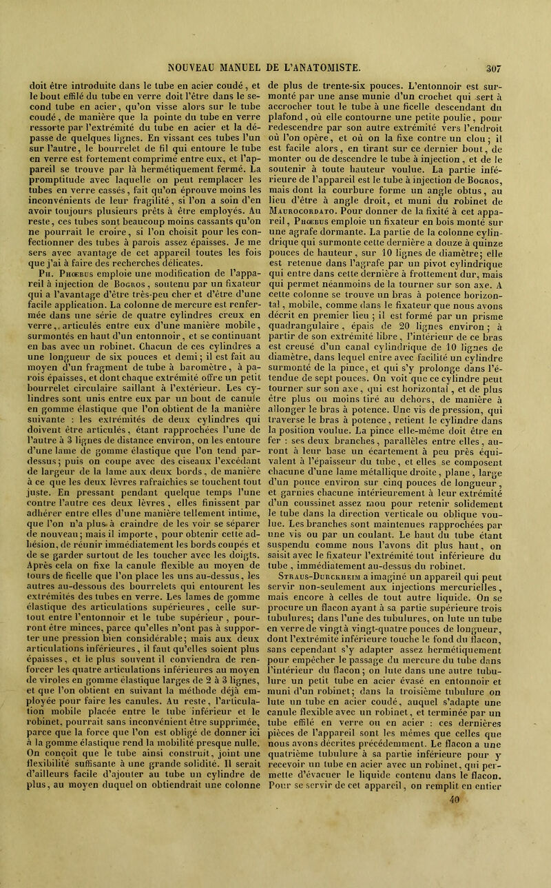 doit être introduite dans le tube en acier coudé, et le bout effilé du tube en verre doit l’être dans le se- cond tube en acier, qu’on visse alors sur le tube coudé, de manière que la pointe du tube en verre ressorte par l’extrémité du tube en acier et la dé- passe de quelques lignes. En vissant ces tubes l’un sur l’autre, le bourrelet de fil qui entoure le tube en verre est fortement comprimé entre eux, et l’ap- pareil se trouve par là hermétiquement fermé. La promptitude avec laquelle on peut remplacer les tubes en verre cassés, fait qu’on éprouve moins les inconvénients de leur fragilité, si l’on a soin d’en avoir toujours plusieurs prêts à être employés. Au reste, ces tubes sont beaucoup moins cassants qu’on ne pourrait le croire, si l’on choisit pour les con- fectionner des tubes à parois assez épaisses. Je me sers avec avantage de cet appareil toutes les fois que j’ai à faire des recherches délicates. Pii. Ph(*büs emploie une modification de l’appa- reil à injection de Bogros , soutenu par un fixateur qui a l’avantage d’être très-peu cher et d’être d’une facile application. La colonne de mercure est renfer- mée dans une série de quatre cylindres creux en verre,, articulés entre eux d’une manière mobile, surmontés en haut d’un entonnoir, et se continuant en bas avec un robinet. Chacun de ces cylindres a une longueur de six pouces et demi 5 il est fait au moyen d’un fragment de tube à baromètre, à pa- rois épaisses, et dont chaque extrémité offre un petit bourrelet circulaire saillant à l’extérieur. Les cy- lindres sont unis entre eux par un bout de canule en gomme élastique que l’on obtient de la manière suivante ; les extrémités de deux cylindres qui doivent être articulés, étant rapprochées l’une de l’autre à 3 lignes de distance environ, on les entoure d’une lame de gomme élastique que l’on tend par- dessus ; puis on coupe avec des ciseaux l’excédant de largeur de la lame aux deu,x bords, de manière à ce que les deux lèvres rafraîchies se touchent tout juste. En pressant pendant quelque temps l’une contre l’autre ces deux lèvres , elles finissent par adhérer entre elles d’une manière tellement intime, que l’on n’a plus, à craindre de les voir se séparer (le nouveau; mais il importe, pour obtenir cette ad- hésion, de réunir immédiatement les hords coupés et de se garder surtout de les toucher avec les doigts. Après cela on fixe la canule flexible au moyen de tours de ficelle que l’on place les uns au-dessus, les autres au-dessous des bourrelets qui entourent les extrémités des tubes en verre. Les lames de gomme élastique des articulations supérieures, celle sur- tout entre l’entonnoir et le tube supérieur , pour- ront être minces, parce qu’elles n’ont pas à suppor- ter une pression bien considérable; mais aux deux articulations inférieures, il faut qu’elles soient plus épaisses, et le plus souvent il conviendra de ren- forcer les quatre articulations inférieures au moyen de viroles en gomme élastique larges de 2 à 3 lignes, et que l’on obtient en suivant la méthode déjà em- ployée pour faire les canules. Au reste, l’articula- tion mobile placée entre le tube inférieur et le robinet, pourrait sans inconvénient être supprimée, parce que la force que l’on est obligé de donner ici à la gomme élastique rend la mobilité presque nulle. On conçoit que le tube ainsi construit, joint une flexibilité suffisante à une grande solidité. Il serait d’ailleurs facile d’ajouter au tube un cylindre de plus, au moyen duquel on obtiendrait une colonne de plus de trente-six pouces. L’entonnoir est sur- monté par une anse munie d’un crochet qui .sert à accrocher tout le tube à une ficelle descendant du plafond, où elle contourne une petite poulie, pour redeseendre par son autre extrémité vers l’endroit où l’on opère, et où on la fixe contre un clou; il est facile alors, en tirant sur ce dernier bout, de monter ou de descendre le tube à injection, et de le soutenir à toute hauteur voulue. La partie infé- rieure de l’appareil est le tube à injection de Bogros, mais dont la courbure forme un angle obtus, au lieu d’être à angle droit, et muni du robinet de Maurocordato. Pour donner de la fixité à cet appa- reil, Ph(kbüs emploie un fixateur en bois monté sur une agrafe dormante. La partie de la colonne cylin- drique qui surmonte cette dernière a douze à quinze pouces de hauteur, sur 10 lignes de diamètre; elle est retenue dans l’agrafe par un pivot eylindrique qui entre dans cette dernière à frottement dur, mais qui permet néanmoins de la tourner sur son axe. A celte colonne se trouve un bras à potence horizon- tal , mobile, comme dans le fixateur que nous avons décrit en premier lieu ; il est formé par un prisme quadrangulaire, épais de 20 lignes environ ; à partir de son extrémité libre, l’intérieur de ce bras est creusé d’un canal cylindrique de 10 lignes de diamètre, dans lequel entre avec facilité un cylindre surmonté de la pince, et qui s’y prolonge dans l’é- tendue de sept pouces. On voit que ce cylindre peut tourner sur son axe, qui est horizontal, et de plus être plus ou moins tiré au dehors, de manière à allonger le bras à potence. Une vis (le pression, qui traverse le bras à potence, retient le cylindre dans la position voulue. La pince elle-même doit être en fer ; ses deux branches, parallèles entre elles, au- ront à leur base un écartement à peu près équi- valent à l’épaisseur du tube, et elles se composent chacune d’une lame métallique droite, plane , large d’un pouce environ sur cinq pouces de longueur, et garnies chacune intérieurement à leur extrémité d’un coussinet assez mou pour retenir solidement le tube dans la direction verticale ou oblique vou- lue. Les branches sont maintenues rapprochées par une vis ou par un coulant. Le haut du tube étant suspendu comme nous l’avons dit plus haut, on saisit avec le fixateur l’extrémité tout inférieure du tube , immédiatement au-dessus du robinet. Straus-Durckheim a imaginé un appareil qui peut servir non-seulement aux injections mercurielles, mais encore à celles de tout autre liquide. On se procure un flacon ayant à sa partie supérieure trois tubulures; dans l’une des tubulures, on lute un tube en verre de vingtà vingt-ejuatre pouces de longueur, dont l’extrémité inférieure touche le fond du flacon, sans cependant s’y adapter assez hermétiquement pour empêcher le passage du mercure du tube dans l’intérieur du flacon ; on lute dans une autre tubu- lure un petit tube en acier évasé en entonnoir et muni d’un robinet; dans la troisième tubulure on lute un tube en acier coudé, auquel s’adapte une canule flexible avec un robinet, et terminée par un tube effilé en verre ou en acier : ces dernière.s pièces de l’appareil sont les mêmes que celles que nous avons décrites précédemment. Le flacon a une quatrième tubulure à sa partie inférieure pour y recevoir un tube en acier avec un robinet, qui per- mette d’évacuer le liquide contenu dans le flacon. Pour se servir de cet appareil, on remplit en entier 40