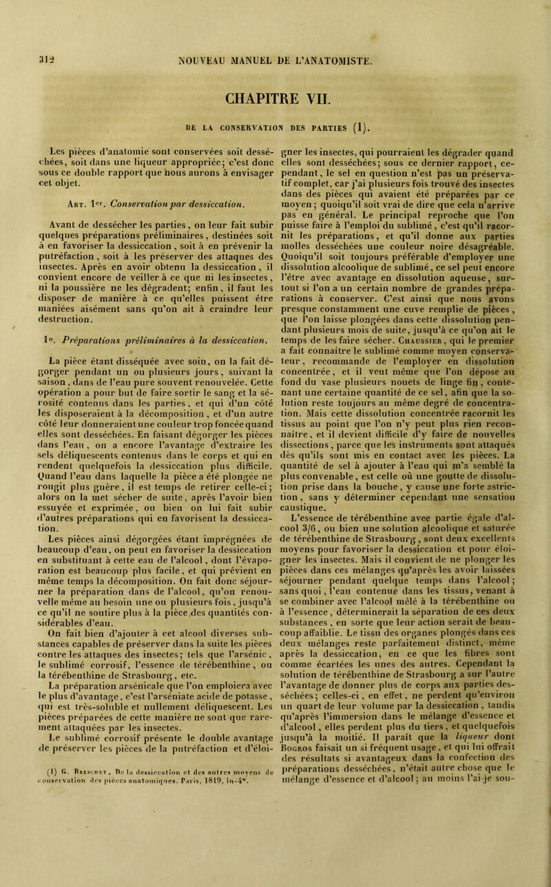 CHAPITRE VIL DE L\ CONSERVATION DES PARTIES (1). Les pièces d’analonne sont conservées soit dessé- chées, soit dans une liqueur appropriée; c’est donc sous ce double rapport que nous aurons à envisager cet objet. Art. !«■■. Conservation2)ar dessiccation. Avant de dessécher les parties, on leur fait subir quelques préparations préliminaires, destinées soit à en favoriser la dessiccation, soit à en prévenir la putréfaction, soit à les préserver des attaques des insectes. Après en avoir obtenu la dessiccation, il convient encore de veillera ce que ni les insectes, ni la poussière ne les dégradent; enfin, il faut les disposer de manière à ce qu’elles puissent être maniées aisément sans qu’on ait à craindre leur destruction. 1°. Préparations préliminaires à la dessiccation. La pièce étant disséquée avec soin, on la fait dé- gorger pendant un ou plusieurs jours, suivant la saison , dans de l’eau pure souvent renouvelée. Cette opération a pour but de faire sortir le sang et la sé- rosité contenus dans les parties. et qui d’un côté les disposeraient à la décomposition, et d’un autre côté leur donneraient une couleur trop foncée quand elles sont desséchées. En faisant dégorger les pièces dans l’eau , on a encore l’avantage d’extraire les sels déliquescents contenus dans le corps et qui en rendent quelquefois la dessiccation pins difficile. Quand l’eau dans laquelle la pièce a été plongée ne rougit plus guère, il est temps de retirer celle-ci; alors on la met sécher de suite, après l’avoir bien essuyée et exprimée, ou bien on lui fait subir «l’autres préparations qui en favorisent la dessicca- tion. Les pièces ainsi dégorgées étant imprégnées de beaucoup d’eau, on peut en favoriser la dessiccation en substituant à cette eau de l’alcool, dont l’évapo- ration est beaucoup plus facile, et qui prévient en même temps la décomposition. On fait donc séjour- ner la préparation dans de l’alcool, qu’on renou- velle même au besoin une ou plusieurs fois, jusqu’à ce qu’il ne soutire plus à la pièce des quantités con- sidérables d’eau. On fait bien d’ajouter à cet alcool diverses sub- stances capables de préserver dans la suite les pièces contre les attaques des insectes; tels que l’arsénic, le sublimé corrosif, l’essence de térébenthine, ou la térébenthine de Strasbourg, etc. La préparation arsénicale que l’on emploiera avec le plus d’avantage, c’est l’arséniate acide de potasse, <|ui est très-soluble et nullement déliquescent. Les pièces préparées de cette manière ne sont que rare- ment attaquées par les insectes. Le sublimé corrosif présente le double avantage de préserver les pièces de la putréfaction et d’éloi- Q) G. Rrcschkt, Du Iji (IpHsiccattnii et des aiilres innyotiR du i oiisrivation tirs picccs anatomiques. P.iris, 1819, in-4'^. gner les insectes, qui pourraient les dégrader quand elles sont desséchées; sous ce dernier rapport, ce- pendant, le sel en question n’est pas un préserva- tif complet, car j’ai plusieurs fois trouvé des insectes dans des pièces qui avaient été préparées par ce moyen ; quoiqu’il soit vrai de dire que cela n’arrive pas en général. Le principal reproche que l’on puisse faire à l’emploi du sublimé, c’est qu’il racor- nit les préparations, et qu’il donne aux parties molles desséchées une couleur noire désagréable. Quoiqu’il soit toujours préférable d’employer une dissolution alcoolique de sublimé, ce sel peut encore l’être avec avantage en dissolution aqueuse, sur- tout si l’on a un certain nombre de grandes prépa- rations à conserver. C’est ainsi que nous avons presque constamment une cuve remplie de pièces, que l’on laisse plongées dans cette dissolution pen- dant plusieurs mois de suite, jusqu’à ce qu’on ait le temps de les faire sécher. Chaüssier, qui le premier a fait connaitre le sublimé comme moyen conserva- teur , recommande de l’employer en dissolution concentrée, et il veut même que l’on dépose an fond du vase plusieurs nouets de linge fin, conte- nant une certaine quantité de ce sel, afin que la so- lution reste toujours au même degré de concentra- tion. Mais cette dissolution concentrée racornit les tissus au point que l’on n’y peut plus rien recon- naitre, et il devient difficile d’y faire de nouvelles dissections, parce que les instruments sont attaqués dès qu’ils sont mis en contact avec les pièces. La quantité de sel à ajouter à l’eau qui m’a semblé la plus convenable, est celle où une goutte de di.ssolu- tion prise dans la bouehe, y cause une forte astric- tion, sans y déterminer cependant une sensation caustique. L’essence de térébenthine avec partie égale d’al- cool 3/6, ou bien une solution alcoolique et saturée de térébenthine de Strasbourg, sont deux excellents moyens pour favoriser la dessiccation et pour éloi- gner les insectes. Mais il convient de ne plonger les pièces dans ces mélanges qu’après les avoir laissées séjourner pendant quelque temps dans l’alcool ; sans quoi, l’eau contenue dans les tissus, venant à se combiner avec l’alcool mêlé à la térébenthine ou à l’essence, déterminerait la séparation de ces deux substances , en sorte que leur action serait de beau- coup affaiblie. Le tissu des organes plongés dans ces deux mélanges reste parfaitement distinct, même après la dessiccation, en ce que les fibres sont comme écartées les unes des autres. Cependant la solution de térébenthine de Strasbourg a sur l’autre l’avantage de donner plus de corps aux parties des- séchées; celles-ci, en effet, ne perdent qu’environ un quart de leur volume par la dessiccation , tandis qu’après l’immersion dans le mélange d’essence et d’alcool, elles perdent plus du tiers, et quelquefois jusqu’à la moitié. Il paraît que la liqueur dont Bogros faisait un si fréquent usage, et qui lui offrait des résultats si avantageux dans la confection des préparations desséchées, n’était autre chose que le mélange d’essence et d’alcool ; au moins l’ai-je sou-