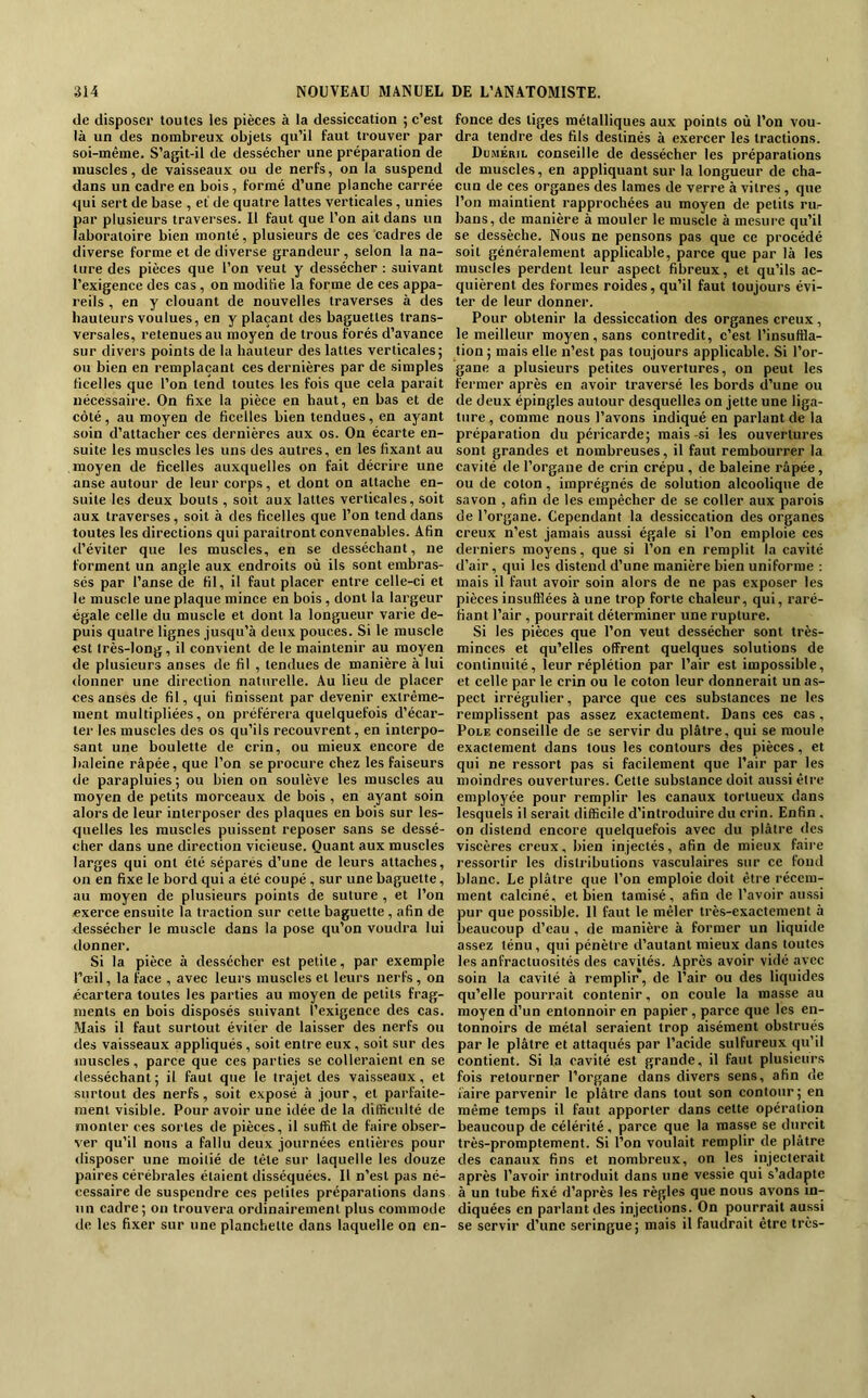 de disposer toutes les pièces à la dessiccation ; c’est là un des nombreux objets qu’il faut trouver par soi-même. S’agit-il de dessécher une préparation de muscles, de vaisseaux ou de nerfs, on la suspend dans un cadre en bois, formé d’une planche carrée qui sert de base , et de quatre lattes verticales , unies par plusieurs traverses. Il faut que l’on ait dans un laboratoire bien monté, plusieurs de ces cadres de diverse forme et de diverse grandeur , selon la na- ture des pièces que l’on veut y dessécher ; suivant l’exigence des cas, on modifie la forme de ces appa- reils , en y clouant de nouvelles traverses à des hauteurs voulues, en y plaçant des baguettes trans- versales, retenues au moyen de trous forés d’avance sur divers points de la hauteur des lattes verticales; ou bien en remplaçant ces dernières par de .simples ficelles que l’on tend toutes les fois que cela parait nécessaire. On fixe la pièce en haut, en bas et de côté , au moyen de ficelles bien tendues, en ayant soin d’attacher ces dernières aux os. On écarte en- suite les muscles les uns des autres, en les fixant au moyen de ficelles auxquelles on fait décrire une anse autour de leur corps, et dont on attache en- suite les deux bouts , soit aux lattes verticales, soit aux traverses, soit à des ficelles que l’on tend dans toutes les directions qui paraîtront convenables. Afin d’éviter que les muscles, en se desséchant, ne forment un angle aux endroits où ils sont embras- sés par l’anse de fil, il faut placer entre celle-ci et le muscle une plaque mince en bois, dont la largeur égale celle du muscle et dont la longueur varie de- puis quatre lignes jusqu’à deux pouces. Si le muscle est très-long , il convient de le maintenir au moyen de plusieurs anses de fil , tendues de manière à lui tlonner une direction naturelle. Au lieu de placer ces anses de fil, qui finissent par devenir extrême- ment multipliées, on préférera quelquefois d’écar- ter les muscles des os qu’ils recouvrent, en interpo- sant une boulette de crin, ou mieux encore de baleine râpée, que l’on se procure chez les faiseurs de parapluies ; ou bien on soulève les muscles au moyen de petits morceaux de bois , en ayant soin alors de leur interposer des plaques en bois sur les- quelles les muscles puissent reposer sans se dessé- cher dans une direction vicieuse. Quant aux muscles larges qui ont été séparés d’une de leurs attaches, on en fixe le bord qui a été coupé, sur une baguette, au moyen de plusieurs points de suture , et l’on exerce ensuite la traction sur cette baguette, afin de dessécher le muscle dans la pose qu’on voudra lui ilonner. Si la pièce à des.sécher est petite, par exemple l’œil, la face , avec leurs muscles et leurs nerfs, on écartera toutes les parties au moyen de petits frag- ments en bois disposés suivant l’exigence des cas. Mais il faut surtout éviter de laisser des nerfs ou des vaisseaux appliqués, soit entre eux, soit sur des muscles, parce que ces parties se colleraient en se <lesséchant; il faut que le trajet des vaisseaux, et surtout des nerfs, soit exposé à jour, et parfaite- ment visible. Pour avoir une idée de la difficulté de monter ces sortes de pièces, il suffit de faire obser- ver qu’il nous a fallu deux journées entières pour disposer une moitié de tête sur laquelle les douze paires cérébrales étaient disséquées. Il n’est pas né- cessaire de suspendre ces petites préparations dans un cadre; on trouvera ordinairement plus commode de les fixer sur une planchette dans laquelle on en- fonce des tiges métalliques aux points où l’on vou- dra tendre des fils destinés à exercer les tractions. Dcmérii, conseille de dessécher les préparations de muscles, en appliquant sur la longueur de eha- cun de ces organes des lames de verre à vitres , que l’on maintient rapprochées au moyen de petits rur bans, de manière à mouler le muscle à mesure qu’il se dessèche. Nous ne pensons pas que ce procédé soit généralement applicable, parce que par là les muscles perdent leur aspect fibreux, et qu’ils ac- quièrent des formes roides, qu’il faut toujours évi- ter de leur donner. Pour obtenir la dessiccation des organes creux, le meilleur moyen, sans contredit, c’est l’insuffla- tion ; mais elle n’est pas toujours applicable. Si l’or- gane a plusieurs petites ouvertures, on peut les fermer après en avoir traversé les bords d’une ou de deux épingles autour desquelles on jette une liga- ture , comme nous l’avons indiqué en parlant de la préparation du péricarde; mais-si les ouvertures sont grandes et nombreuses, il faut rembourrer la cavité de l’organe de crin crépu , de baleine râpée, ou de coton, imprégnés de solution alcoolique de savon , afin de les empêcher de se coller aux parois de l’organe. Cependant la dessiccation des organes ereux n’est jamais aussi égale si l’on emploie ees derniers moyens, que si l’on en remplit la cavité d’air, qui les distend d’une manière bien uniforme : mais il faut avoir soin alors de ne pas exposer les pièces insufflées à une trop forte chaleur, qui, raré- fiant l’air , pourrait déterminer une rupture. Si les pièces que l’on veut dessécher sont très- minces et qu’elles offrent quelques solutions de continuité, leur réplétion par l’air est impossible, et celle par le crin ou le coton leur donnerait un as- pect irrégulier, parce que ces substances ne les remplissent pas assez exactement. Dans ces cas, Pôle conseille de se servir du plâtre, qui se moule exactement dans tous les contours des pièces, et qui ne ressort pas si facilement que l’air par les moindres ouvertures. Cette substance doit aussi être employée pour remplir les canaux tortueux dans lesquels il serait difficile d’introduire du crin. Enfin , on distend encore quelquefois avec du plâtre des viscères creux, bien injectés, afin de mieux faire ressortir les distributions vasculaires sur ce fond blanc. Le plâtre que l’on emploie doit être récem- ment calciné, et bien tamisé, afin de l’avoir au.ssi pur que possible. Il faut le mêler très-exactement à beaucoup d’eau , de manière à former un liquide assez ténu, qui pénètre d’autant mieux dans toutes les anfractuosités des cavités. Après avoir vidé avec soin la cavité à remplir, de l’air ou des liquides qu’elle pourrait contenir, on coule la masse au moyen d’un entonnoir en papier, parce que les en- tonnoirs de métal seraient trop aisément obstrués par le plâtre et attaqués par l’acide sulfureux qu’il contient. Si la cavité est grande, il faut plusieurs fois retourner l’organe dans divers sens, afin de faire parvenir le plâtre dans tout son contour; en même temps il faut apporter dans cette opération beaucoup de célérité, parce que la masse se durcit très-promptement. Si l’on voulait remplir de plâtre des canaux fins et nombreux, on les injecterait après l’avoir introduit dans une vessie qui s’adapte à un tube fixé d’après les règles que nous avons in- diquées en parlant des injections. On pourrait aussi se servir d’une seringue; mais il faudrait être très-