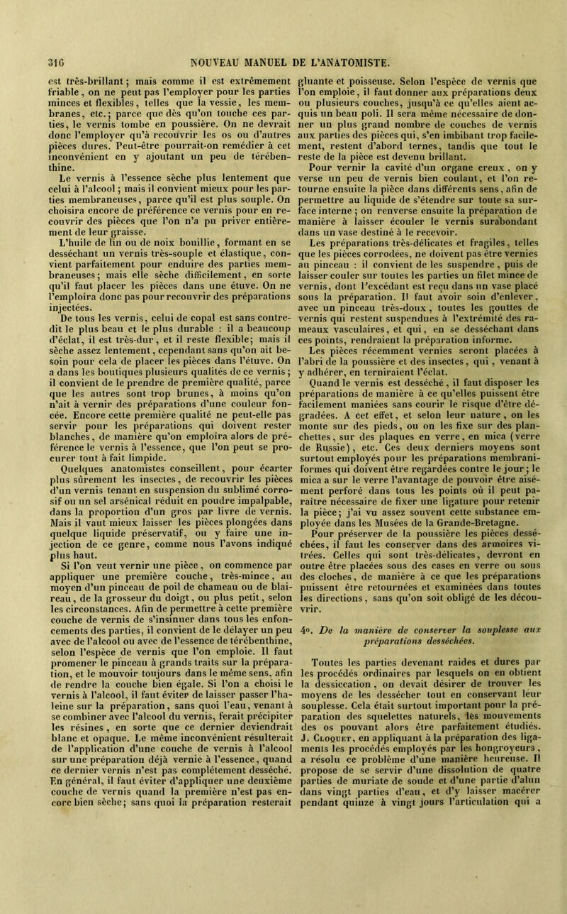 est très-brillant ; mais comme il est extrêmement friable , on ne peut pas l’employer pour les parties minces et flexibles, telles que la vessie, les mem- branes, etc.; parce que dès qu’on touche ces par- ties, le vernis tombe en poussière. On ne devrait donc l’employer qu’à recouvrir les os ou d’autres pièces dures. Peut-être pourrait-on remédier à cet inconvénient en y ajoutant un peu de térében- thine. Le vernis à l’essence sèche plus lentement que celui à l’alcool ; mais il convient mieux pour les par- ties membraneuses, parce qu’il est plus souple. On choisira encore de préférence ce vernis pour en re- couvrir des pièces que l’on n’a pu priver entière- ment de leur graisse. L’huile de lin ou de noix bouillie, formant en se desséchant un vernis très-souple et élastique, con- vient parfaitement pour enduire des parties mem- braneuses ; mais elle sèche difficilement, en sorte qu’il faut placer les pièces dans une étuve. On ne l’emploira donc pas pour recouvrir des préparations injectées. De tous les vernis, celui de copal est sans contre- dit le plus beau et le plus durable : il a beaucoup d’éclat, il est très-dur, et il reste flexible; mais il sèche assez lentement, cependant sans qu’on ait be- soin pour cela de placer les pièces dans l’étuve. On a dans les boutiques plusieurs qualités de ce vernis ; il convient de le prendre de première qualité, parce que les autres sont trop brunes, à moins qu’on n’ait à vernir des préparations d’une couleur fon- cée. Encore cette première qualité ne peut-elle pas servir pour les préparations qui doivent rester blanches, de manière qu’on emploîra alors de pré- férence le vernis à l’essence, que l’on peut se pro- curer tout à fait limpide. Quelques anatomistes conseillent, pour écarter plus sûrement les insectes, de recouvrir les pièces d’un vernis tenant en suspension du sublimé corro- sif ou un sel arsénical réduit en poudre impalpable, dans la proportion d’un gros par livre de vernis. Mais il vaut mieux laisser les pièces plongées dans quelque liquide préservatif, ou y faire une in- jection de ce genre, comme nous l’avons indiqué plus haut. Si l’on veut vernir une pièce, on commence par appliquer une première couche, très-mince, au moyen d’un pinceau de poil de chameau ou de blai- reau , de la grosseur du doigt, ou plus petit, selon les circonstances. Afin de permettre à cette première couche de vernis de s’insinuer dans tous les enfon- cements des parties, il convient de le délayer un peu avec de l’alcool ou avec de l’essence de térébenthine, selon l’espèce de vernis que l’on emploie. Il faut promener le pinceau à grands traits sur la prépara- tion, et le mouvoir toujours dans le même sens, afin de rendre la couche bien égale. Si l’on a choisi le vernis à l’alcool, il faut éviter de laisser passer l’ha- leine sur la préparation, sans quoi l’eau, venant à se combiner avec l’alcool du vernis, ferait précipiter les résines , en sorte que ce dernier deviendrait blanc et opaque. Le même inconvénient résulterait de l’application d’une couche de vernis à l’alcool sur une préparation déjà vernie à l’essence, quand ce dernier vernis n’est pas complètement desséché. En général, il faut éviter d’appliquer une deuxième couche de vernis quand la première n’est pas en- core bien sèche; sans quoi la préparation resterait gluante et poisseuse. Selon l’espèce de vernis que l’on emploie, il faut donner aux préparations deux ou plusieurs couches, jusqu’à ce qu’elles aient ae- quis un beau poli. Il sera même nécessaire de don- ner un plus grand nombre de couches de vernis aux parties des pièces qui, s’en imbibant trop facile- ment, restent d’abord ternes, tandis que tout le reste de la pièce est devenu brillant. Pour vernir la cavité d’un organe creux , on y verse un peu de vernis bien coulant, et l’on re- tourne ensuite la pièce dans différents sens, afin de permettre au liquide de s’étendre sur toute sa sur- face interne ; on renverse ensuite la préparation de manière à laisser écouler le vernis surabondant dans un vase destiné à le recevoir. Les préparations très-délicates et fragiles, telles que les pièces corrodées, ne doivent pas être vernies au pinceau : il convient de les suspendre, puis de laisser couler sur toutes les parties un filet mince de vernis, dont Uexcédant est reçu dans un vase placé sous la préparation. Il faut avoir soin d’enlever, avec un pinceau très-doux, toutes les gouttes de vernis qui restent suspendues à l’extrémité des ra- meaux vasculaires, et qui, en se desséchant dans ces points, rendraient la préparation informe. Les pièces récemment vernies seront placées à l’abri de la poussière et des insectes, qui, venant à y adhérer, en terniraient l’éclat. Quand le vernis est desséché , il faut disposer les préparations de manière à ce qu’elles puissent être facilement maniées sans courir le risque d’être dé- gradées. A cet effet, et selon leur nature, on les monte sur des pieds, ou on les fixe sur des plan- chettes, sur des plaques en verre, en mica (verre de Russie), etc. Ces deux derniers moyens sont surtout employés pour les préparations merabrani- formes qui doivent être regardées contre le jour ; le mica a sur le verre l’avantage de pouvoir être aisé- ment perforé dans tous les points où il peut pa- raître nécessaire de fixer une ligature pour retenir la pièce; j’ai vu assez souvent cette substance em- ployée dans les Musées de la Grande-Bretagne. Pour préserver de la poussière les pièces dessé- chées, il faut les conserver dans des armoires vi- trées. Celles qui sont très-délicates, devront en outre être placées sous des cases en verre ou sous des cloches, de manière à ce que les préparations puissent être retournées et examinées dans toutes les directions, sans eju’on soit obligé de les décou- vrir. 4». De la manière de conserter la souplesse aux préparations desséchées. Toutes les parties devenant raides et dures par les procédés ordinaires par lesquels on en obtient la dessiccation , on devait désirer de trouver les moyens de les dessécher tout en conservant leur souplesse. Cela était surtout important pour la pré- paration des squelettes naturels, lès mouvements des os pouvant alors être parfaitement étudiés. J. CtOQüET, en appliquant à la préparation des liga- ments les procédés employés par les hongroyeurs , a résolu ce problème d’une manière heureuse. Il propose de se servir d’une dissolution de quatre parties de muriate de soude et d’une partie d’alun dans vingt parties d’eau, et d’y laisser macérer pendant quinze à vingt jours l’articulation qui a