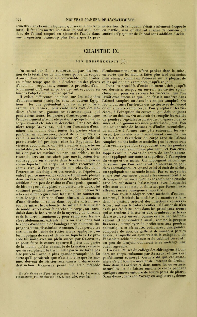 l’emeürc dans la même liqueur, qui serait alors trop mière fois. Si la liqueur s’était seulement évaporée forte; il faut les mettre soit dans l’aleool seul, soit en partie, sans qu’elle ait changé de couleur, il dans de l’alcool auquel on ajoute de l’acide dans suffirait d’y ajouter de l’alcool sans addition d’acide, une proportion beaueoup plus faible que la pre- CHAPITRE IX. DES EMBAUMEMENTS (1). On entend par là , la conservation par dessicca- tion de la totalité ou de la majeure partie du corps ; il aurait donc peut-être été convenable d’en traiter en même temps que de la dessiccation des pièces <l’anatomie : cependant, comme les procédés d’em- baumement diffèrent en partie des autres, nous en faisons l’objet d’un chapitre spécial. 11 existe différentes opinions sur les méthodes d’embaumement pratiquées chez les anciens Egyp- tiens : les uns prétendent que les corps entiers avaient été tannés, puis embaumés avec des ma- tières résineuses, gommeuses et aromatiques, qui pénétraient toutes les parties; d’autres pensent que l’embaumement n’avait été pratiqué qu’après que les corps avaient été salés et desséchés. Dans ces der- niers temps Granville, qui a eu l’oecasion d’exa- miner une momie dont toutes les parties étaient parfaitement conservées, décrit de la manière sui- vante la méthode d’embaumement telle qu’elle lui parait avoir été pratiquée chez les Egyptiens. Les viscères abdominaux ont été arrachés en partie ou en totalité par le rectum, que l’on a élargi ; le crâne fut vidé par les narines ou par une orbite , et les restes du cerveau entraînés par une injection éva- cuative ; puis on a injecté dans le crâne un peu de résine liquéfiée. Le corps fut ensuite recouvert de chaux vive, à l’exeeplion du cuir chevelu, et de l’extrémité des doigts et des orteils, et l’épiderme enlevé par ce moyen. Le cadavre fut ensuite plongé dans un réservoir contenant de la cire fondue avec addition d’un peu de résine et d’une petite quantité de bitume; ee bain, placé sur un feu très-doux , fut continué pendant quelques jours, pour permettre à la cire d’imprégner tous les tissus. On soumet en- suite le sujet à l’action d’une infusion de tannin et d’une dissolution saline dans laquelle entrait sur- tout le nitre, le earbonate, le sulfate et le muriate de soude. Après avoir fait sécher le corps, on intro- duisit dans le bas-ventre de la myrrhe, de la résine et de la terre bitumineuse, pour remplacer les vis- cères abdominaux extraits. Puis on enveloppa tout le corps d’une foule de bandages préalablement im- prégnés d’une dissolution tannante. Pour permettre aux tours de bande de rester mieux appliqués , on les imprégna de cire et de résine liquéfiées. Ce pro- cédé fut imité avec un plein succès par Granville, et pour faire la contre-épreuve il priva une partie de la momie qu’il a examinée de la matière céracée qui en remplissait le tissu : cette partie ne larda pas à se putréfier avec la plus grande promptitude. En sorte qu'il paraîtrait que c’est à la cire que les mo- mies iloivent de résister aux causes ordinaires de destruction. Granville pense que cette méthode (1) An Esaay on Egyptian mummiüs ; hy A. B, Gbasviile, Trnnsaoliops pUîlosopRiques , 1825, pag. 269, avec d’embaumement peut s’être perdue dans la suite, en sorte que les momies faites plus tard ont moins bien réussi, comme on l’observe sur la plupart de celles qui ont été examinées jusqu’à ce jour. Dans les procédés d’embaumement usités jusqu’à ces derniers temps, on ouvrait les cavités splan- chniques, pour en extraire les viscères, que l’on lavait exactement et que l’on faisait macérer dans l’alcool camphré ou dans le vinaigre camphré. On frottait ensuite l’intérieur des cavités avec de l’alcool ou du vinaigre camphrés, et l’on y replaçait les vis- cères, à l’exception du cerveau, qui doit toujours rester au dehors. On achevait de remplir les cavités de poudres végétales aromatiques, d’épices , de ré- sines et de gommes-résines pulvérisées , que l’on imbibait ensuite de baumes et d’huiles essentielles, de manière à former une pâte entourant les vis- cères. Les cavités étant exactement cousues, on frottait tout l’extérieur du corps avec de l’alcool camphré ou des huiles essentielles; on le recouvrait d’un vernis, que l’on saupoudrait avec les poudres que nous avons indiquées plus haut, et l’on enve- loppait ensuite le corps de tours de bande exacte- ment appliqués sur toute sa superficie, à l’exception du visage et des mains. On imprégnait ce bandage de vernis, que l’on recouvrait de nouveau de pou- dres aromatiques , et quand celui-ci était desséché , on appliquait une seconde bande. Par ce moyen les chairs sont contenues quand elles commencent à se décomposer, en sorte qu’elles se combinent ensuite avec les substances balsamiques avec lesquelles elles sont en contact, et finissent par former avec elles une masse homogène et noirâtre. Si l’on voulait adopter cette méthode d’embau- mement, il faudrait la modifier de manière à faire dans le système artériel des injections conserva- trices, soit sur le cadavre entier , si l’autopsie n’en avait pas été faite, soit dans les principaux troncs qui se rendent à la tête et aux membres, si le ca- davre avait été ouvert, comme cela a lieu ordinai- rement. Il conviendrait aussi, comme le propose Breschet, d’employer de préférence aux poudres aromatiques et résineuses ordinaires, une poudre composée de noix de galle et de sumac à parties égales, à laquelle on ajouterait de la colophane, de l’arséniate acide de potasse et du sublimé corrosif ; un peu de benjoin donnerait à ce mélange une odeur agréable. J’ai vu au Musée du collège des ehirurgiens à Lon- dres un corps embaumé par Sheldon, et qui s’est parfaitement conservé. On m'a dit que cet anato- miste s’était borné à injecter de l’essence de térében- thine dans les artères et dans toutes les ouvertures naturelles, et de laisser ensuite ce corps pendant quelques années entouré de toutes parts de plâtre. Saint-Fond , dans son Voyage en Angleterre, donne