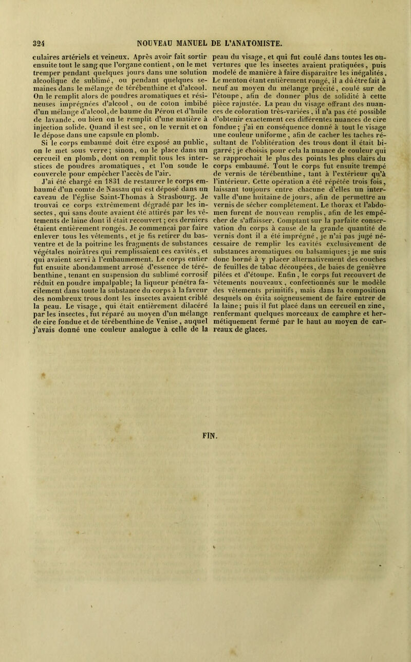 culaires artériels et veineux. Après avoir fait sortir ensuite tout le sang que l’organe contient, on le met tremper pendant quelques jours dans une solution alcoolique de sublimé, ou pendant quelques se- maines dans le mélange de térébenthine et d’alcool. On le remplit alors de poudres aromatiques et rési- neuses imprégnées d’alcool, ou de coton imbibé d’un mélange d’alcool, de baume du Pérou et d’huile de lavande, ou bien on le remplit d’une matière à injection solide. Quand il est sec, on le vernit et on le dépose dans une capsule en plomb. Si le corps embaumé doit être exposé au public, on le met sous verre; sinon, on le place dans un cercueil en plomb, dont on remplit tous les inter- stices de poudres aromatiques, et l’on soude le couvercle pour empêcher l’accès de l’air. J’ai été chargé en 1831 de restaurer le corps em- baumé d’un comte de Nassau qui est déposé dans un caveau de l’église Saint-Thomas à Strasbourg. Je trouvai ce corps extrêmement dégradé par les in- sectes , qui sans doute avaient été attirés par les vê- tements de laine dont il était recouvert ; ces derniers étaient entièrement rongés. Je commençai par faire enlever tous les vêtements, et je fis retirer du bas- ventre et de la poitrine les fragments de substances végétales noirâtres qui remplissaient ces cavités, et qui avaient servi à l’embaumement. Le corps entier fut ensuite abondamment arrosé d’essence de téré- benthine , tenant en suspension du sublimé corrosif réduit en poudre impalpable; la liqueur pénétra fa- cilement dans toute la substance du corps à la faveur des nombreux trous dont les insectes avaient criblé la peau. Le visage, qui était entièrement dilacéré par les insectes, fut réparé au moyen d’un mélange de cire fondue et de térébenthine de Venise, auquel j’avais donné une couleur analogue à celle de la peau du visage, et qui fut coulé dans toutes les ou- vertures que les insectes avaient pratiquées, puis modelé de manière à faire disparaître les inégalités. Le menton étant entièrement rongé, il a dû être fait à neuf au moyen du mélange précité, coulé sur de l’étoupe, afin de donner plus de solidité à cette pièce rajustée. La peau du visage olfrant des nuan- ces de coloration très-variées , il n’a pas été possible d’obtenir exactement ces différentes nuances de cire fondue ; j’ai en conséquence donné à tout le visage une couleur uniforme , afin de cacher les taches ré- sultant de l’oblitération des trous dont il était bi- garré; je choisis pour cela la nuance de couleur qui se rapprochait le plus des points les plus clairs du corps embaumé. Tout le corps fut ensuite trempé de vernis de térébenthine, tant à l’extérieur qu’à l’intérieur. Cette opération a été répétée trois fois, laissant toujours entre chacune d’elles un inter- valle d’une huitaine de jours, afin de permettre au vernis de sécher complètement. Le thorax et l’abdo- men furent de nouveau remplis, afin de les empê- cher de s’affaisser. Comptant sur la parfaite conser- vation du corps à cause de la grande quantité de vernis dont il a été imprégné, je n’ai pas jugé né- cessaire de remplir les cavités exclusivement de substances aromatiques ou balsamiques ; je me suis donc borné à y placer alternativement des couches de feuilles de tabac découpées, de baies de genièvre pilées et d’étoupe. Enfin, le corps fut recouvert de vêtements nouveaux, confectionnés sur le modèle des vêtements primitifs, mais dans la composition desquels on évita soigneusement de faire entrer de la laine; puis il fut placé dans un cercueil en zinc, renfermant quelques morceaux de camphre et her- métiquement fermé par le haut au moyen de car- reaux de glaces.