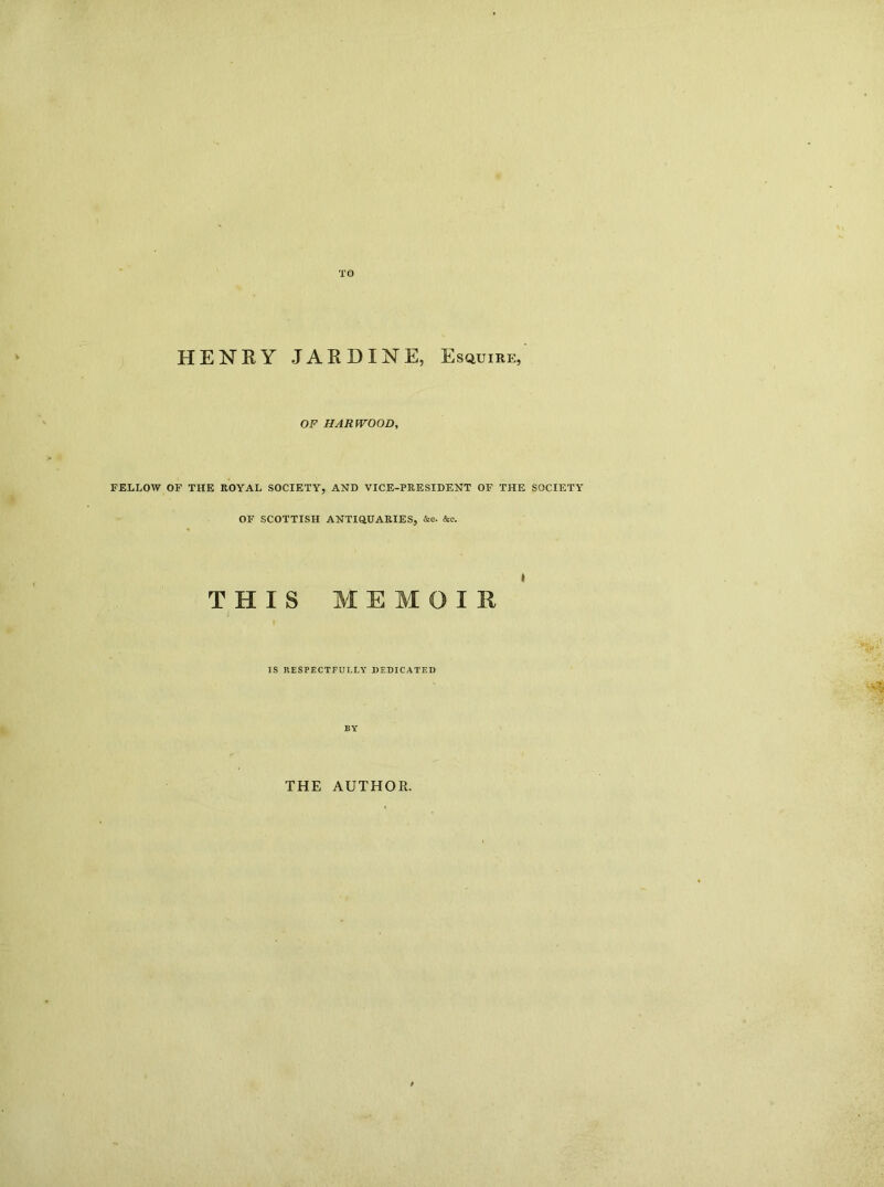 HENKY JAKDINE, Esquire, OF HARWOOD, FELLOW OF THE ROYAL SOCIETY, AND VICE-PRESIDENT OF THE SOCIETY OF SCOTTISH ANTiaUARIES, &o. &c. THIS MEMOIR ) IS RESPECTFULLY DEDICATED BY THE AUTHOR.