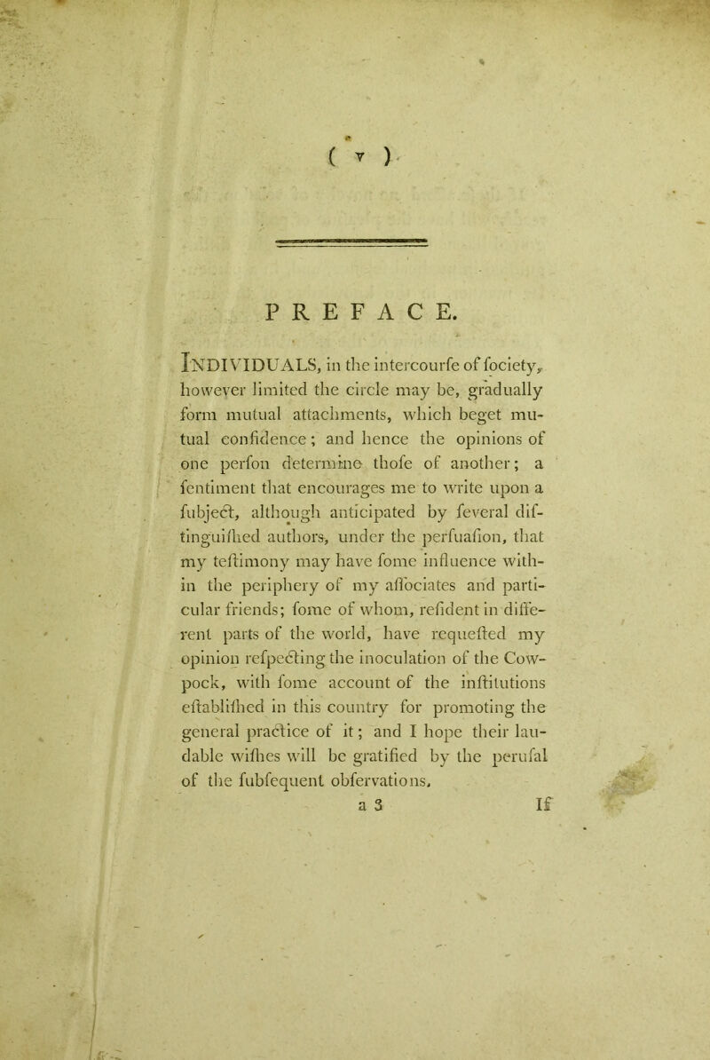 * ( V ) PREFACE. INDIVIDUALS, in the intercourfe of fociety,. however limited the circle may be, gradually form mutual attachments, which beget mu- tual confidence; and hence the opinions of one perfon determine- thofe of another; a fentiment that encourages me to write upon a fubjedt, although anticipated by feveral dif- tinguifhed authors, under the perfuafion, that my teftimony may have fome influence with- in the periphery of my affociates and parti- cular friends; fome of whom, refident in diffe- rent parts of the world, have requefted my opinion refpedting the inoculation of the Cow- pock, with fome account of the inflitutions eftablithed in this country for promoting the general practice of it; and I hope their lau- dable withes will be gratified by the perufal of the fubfequent obfervations, a 3 If