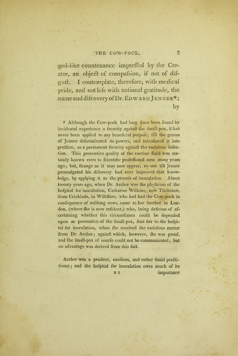 god-like countenance impreffed by the Cre- ator, an objedl of compafsion, if not of dif- guft. I contemplate, therefore, with medical pride, and notlefs with national gratitude, the name and difce very of Dr. Edward Jenner*; f Although the Cow-pock had long fince been found by incidental experience a fecurity a gain ft the fmall-pox, it had never been applied to any beneficial purpofe, till the genius of Jenner difcriminated its powers, and introduced it into pradtice, as a permanent fecurity againft the variolous infec- tion. This preventive quality of the vaccine fluid was cer- tainly known even to fcientific profeflional men many years ago; but, ftrange as it may now appear, no one till Jenner promulgated his difcovery had ever improved that know- ledge, by applying it to the procefs of inoculation. About twenty years ago, when Dr. Archer was the phyfician of the hofpital for inoculation, Catharine Wilkins, now Titchenor, from Cricklade, in Wiltftiire, who had had the Cow-pock in confequence of milking cows, came to her brother in Lon- don, (where the is now refident,) who, being defirous of af- certaining whether this circumftance could be depended upon as preventive of the fmall-pox, fent her to the hofpi- tal for inoculation, when the received the variolous matter from Dr. Archer; againft which, however, the was proof, and the fmall-pox of courfe could not be communicated; but no advantage was derived from this fad. Archer was a prudent, cautious, and rather timid pradi- tioner; and the hofpital for inoculation owes much of its b 2. importance