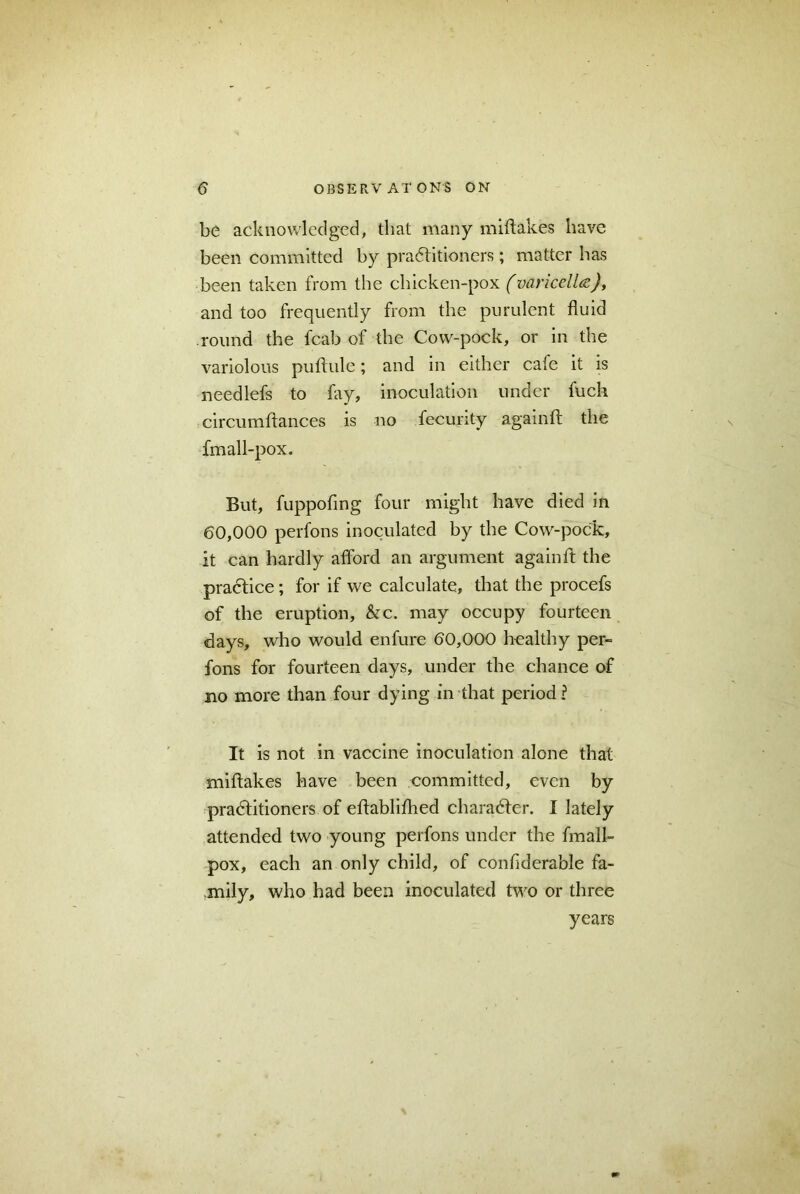 be acknowledged, that many miftakes have been committed by practitioners; matter has been taken from the chicken-pox (varicella), and too frequently from the purulent fluid round the fcab of the Cow-pock, or in the variolous puftule; and in either cafe it is needlefs to fay, inoculation under fuch circumftances is no fecurity againft the fmall-pox. But, fuppofing four might have died in 60,000 perfons inoculated by the Cow-pock, it can hardly afford an argument againft the pradice; for if we calculate, that the procefs of the eruption, &c. may occupy fourteen days, who would enfure 60,000 healthy per- fons for fourteen days, under the chance of no more than four dying in that period l It is not in vaccine inoculation alone that miftakes have been committed, even by practitioners of eftablifhed character. I lately attended two young perfons under the fmall- pox, each an only child, of confiderable fa- mily, who had been inoculated two or three years