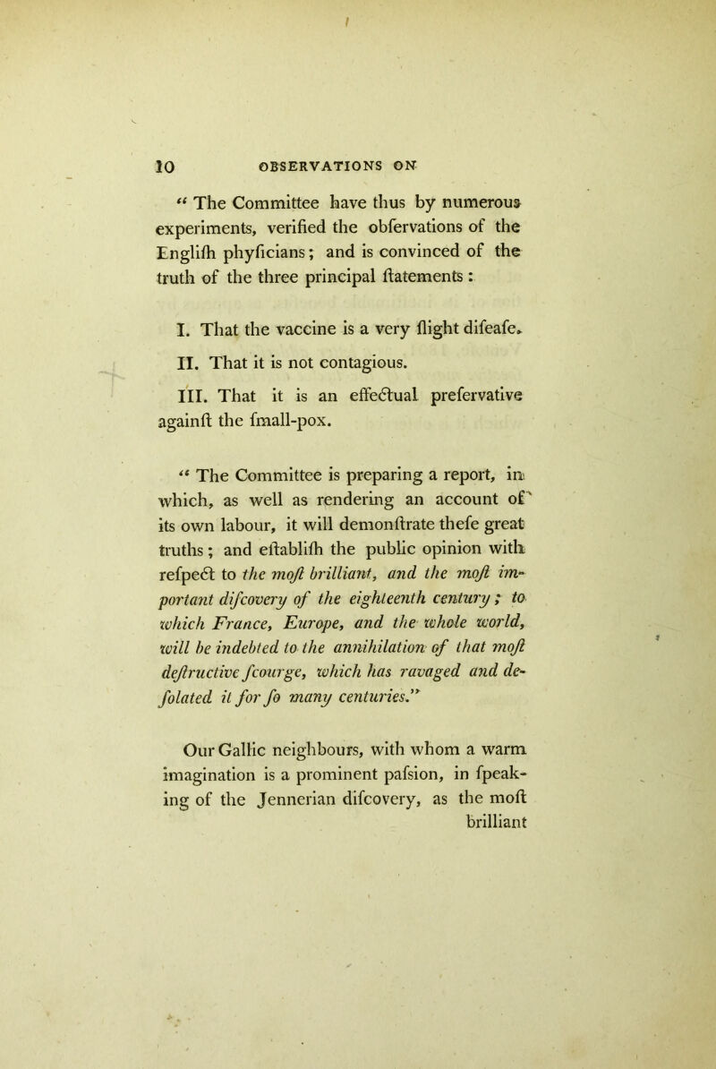 ! 10 OBSERVATIONS ON “ The Committee have thus by numerous experiments, verified the obfervations of the Tnglifti phyficians; and is convinced of the truth of the three principal ftatements: I. That the vaccine is a very flight difeafe- II. That it is not contagious. III. That it is an effectual prefervative again ft the fmall-pox. “ The Committee is preparing a report, in which, as well as rendering an account of ' its own labour, it will demonftrate thefe great truths; and eftablifh the public opinion with refpeft to the mojl brilliant, and the mojl im- portant difcovery of the eighteenth century ; to which France, Europe, and the whole world, will be indebted to the annihilation of that mojl dejlructive fcourge, which has ravaged and de- folated it for fo many centuries” Our Gallic neighbours, with whom a warm imagination is a prominent pafsion, in fpeak- ing of the Jennerian difcovery, as the moft brilliant