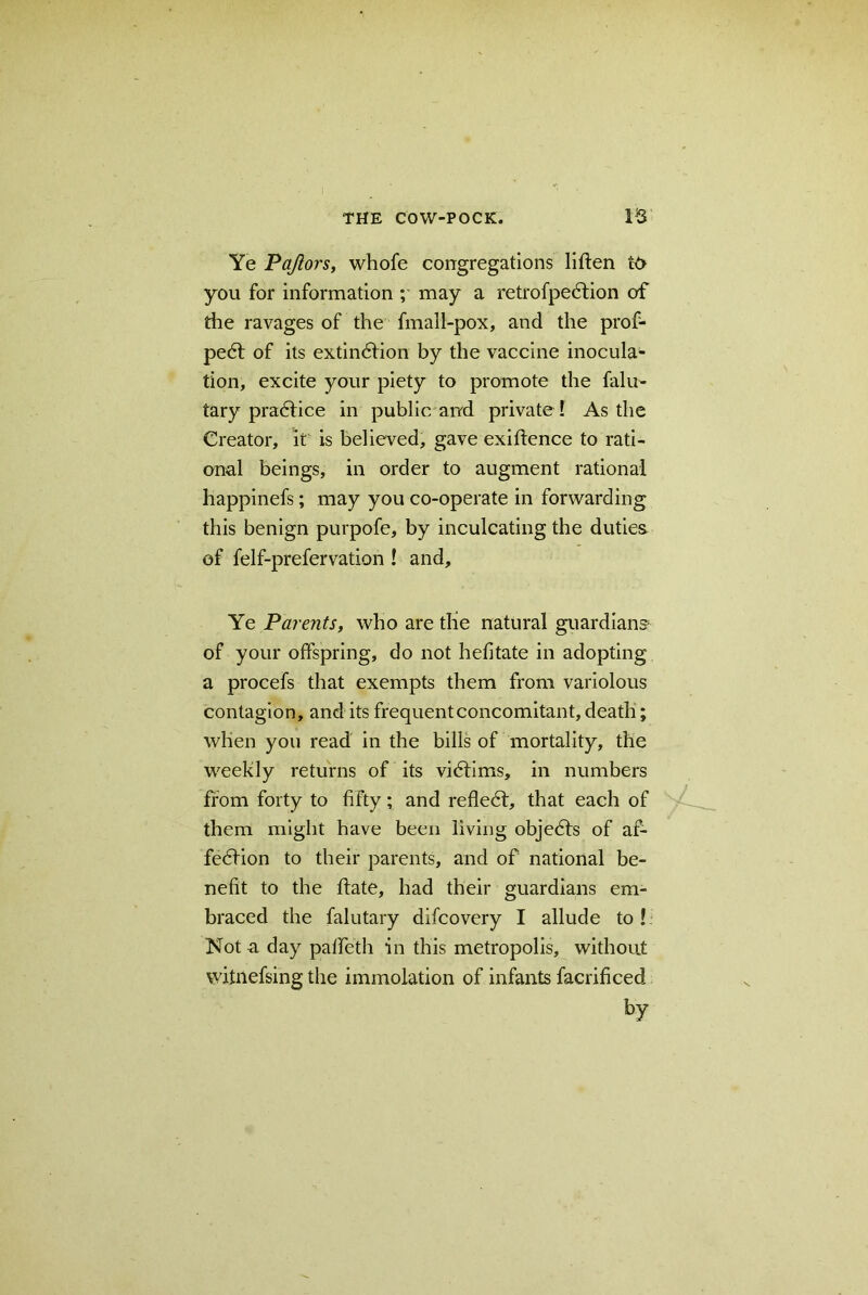 Ye Pajlors, whofe congregations liften you for information ; may a retrofpedfion of the ravages of the fmall-pox, and the prof- pedt of its extindfion by the vaccine inocula- tion, excite your piety to promote the falu- tary practice in public and private I As the Creator, it is believed, gave exiftence to rati- onal beings, in order to augment rational happinefs; may you co-operate in forwarding this benign purpofe, by inculcating the duties of felf-prefervation ! and. Ye Parents, who are the natural guardians of your offspring, do not hefitate in adopting a procefs that exempts them from variolous contagion, and its frequent concomitant, death; when you read in the bills of mortality, the weekly returns of its victims, in numbers from forty to fifty; and reflect, that each of them might have been living objedts of af- fedfion to their parents, and of national be- nefit to the flate, had their guardians em- braced the falutary difcovery I allude to ! Not a day paffeth in this metropolis, without witnefsing the immolation of infants facrificed by