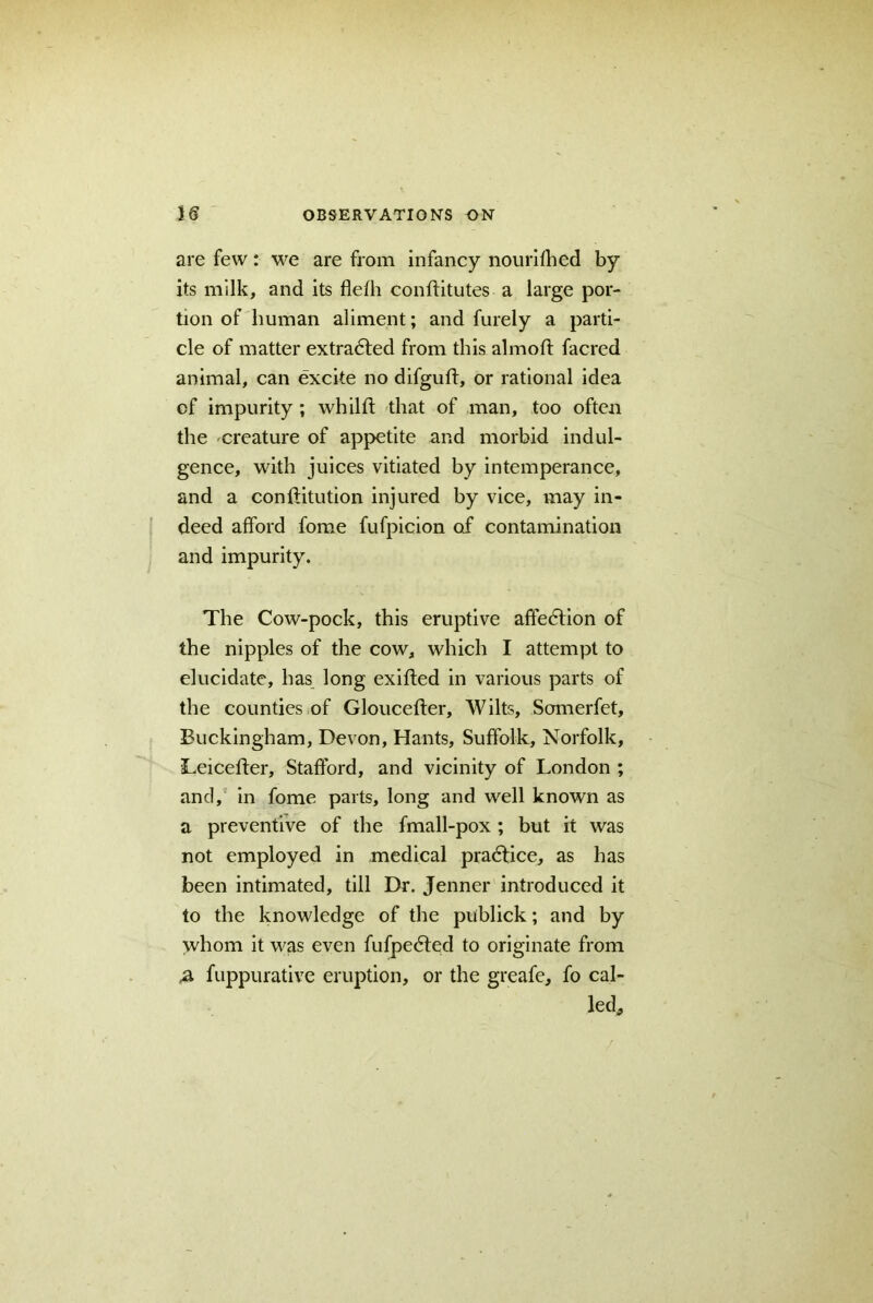 are few: we are from infancy nourifhed by its milk, and its fleth conftitutes a large por- tion of human aliment; and furely a parti- cle of matter extracted from this almoft facred animal, can excite no difguft, or rational idea cf impurity; whilff that of man, too often the creature of appetite and morbid indul- gence, with juices vitiated by intemperance, and a conflitution injured by vice, may in- deed afford fome fufpicion of contamination and impurity. The Cow-pock, this eruptive affedtion of the nipples of the cow, which I attempt to elucidate, has long exifted in various parts of the counties of Glouceffer, Wilts, Somerfet, Buckingham, Devon, Hants, Suffolk, Norfolk, Leiceffer, Stafford, and vicinity of London ; and, in fome parts, long and well known as a preventive of the fmall-pox; but it was not employed in medical practice, as has been intimated, till Dr. Jenner introduced it to the knowledge of the publick; and by whom it was even fufpedted to originate from ,a fuppurative eruption, or the greafe, fo cal- led.