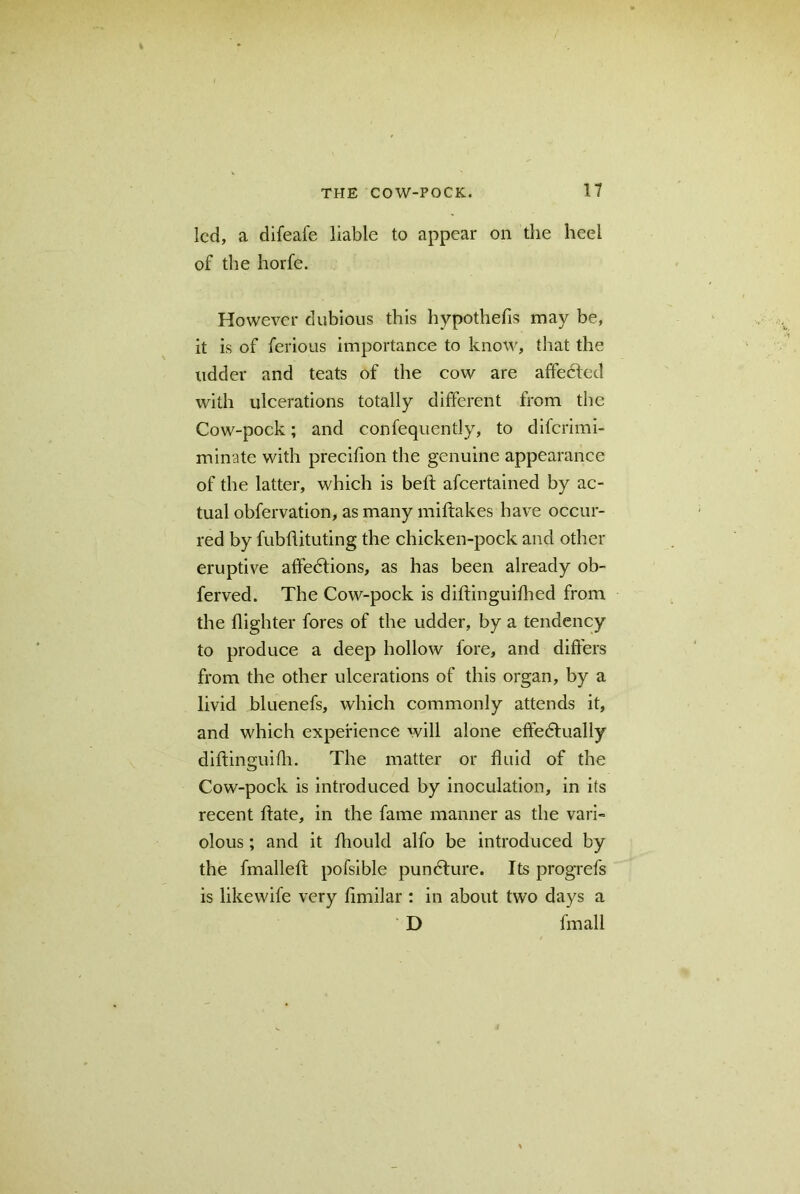 led, a difeafe liable to appear on the heel of the horfe. However dubious this hypothefis may be, it is of ferious importance to know, that the udder and teats of the cow are affected with ulcerations totally different from the Cow-pock; and confequently, to diferimi- minatc with precifion the genuine appearance of the latter, which is beft afeertained by ac- tual obfervation, as many mifkikes have occur- red by fubflituting the chicken-pock and other eruptive affections, as has been already ob- ferved. The Cow-pock is diftinguiflied from the {lighter fores of the udder, by a tendency to produce a deep hollow fore, and differs from the other ulcerations of this organ, by a livid bluenefs, which commonly attends it, and which experience will alone effectually diftinguifh. The matter or fluid of the Cow-pock is introduced by inoculation, in its recent ftate, in the fame manner as the vari~ olous; and it fhould alfo be introduced by the fmalleft pofsible puncture. Its progrefs is likewife very fimilar : in about two days a D fmall