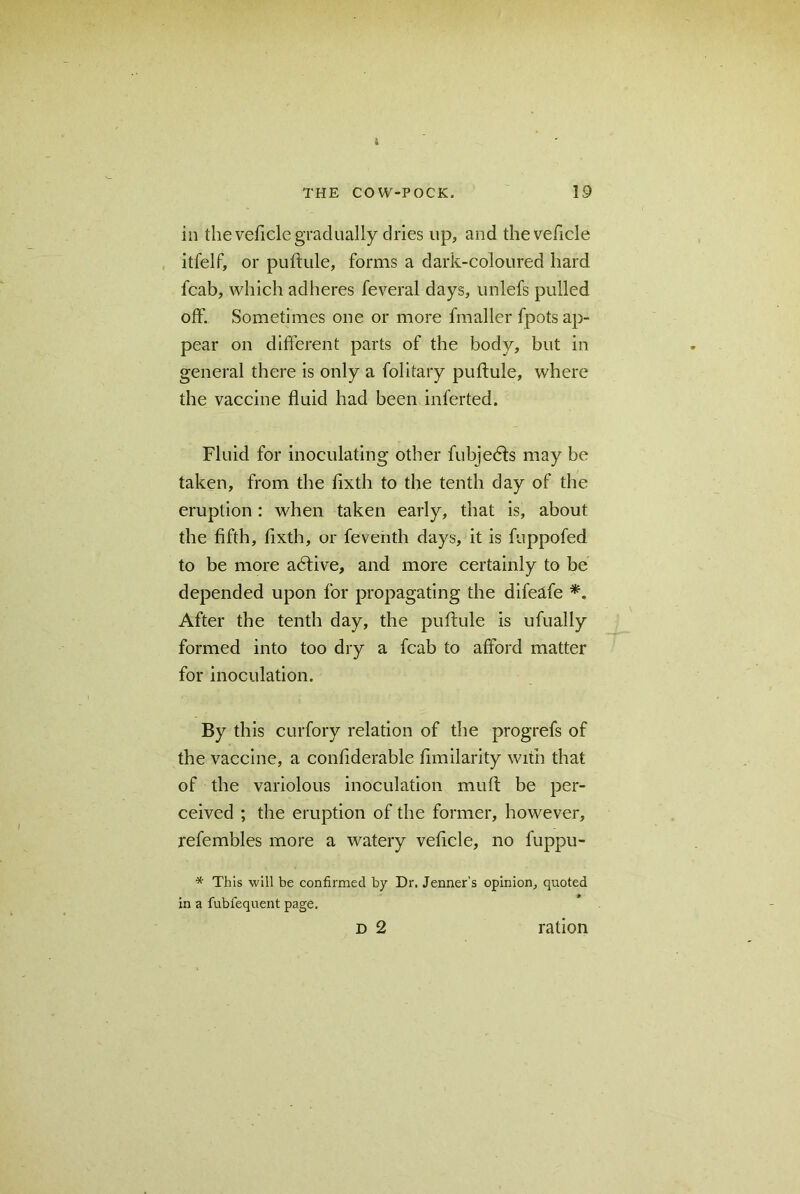 in the veficle gradually dries lip, and the vehicle itfelf, or puftule, forms a dark-coloured hard fcab, which adheres feveral days, unlefs pulled off. Sometimes one or more fmaller fpots ap- pear on different parts of the body, but in general there is only a folitary puftule, where the vaccine fluid had been inferted. Fluid for inoculating other fubjedts may be taken, from the fixth to the tenth day of the eruption: when taken early, that is, about the fifth, fixth, or feventh days, it is fuppofed to be more adtive, and more certainly to be depended upon for propagating the difeafe *. After the tenth day, the puftule is ufually formed into too dry a fcab to afford matter for inoculation. By this curfory relation of the progrefs of the vaccine, a confiderable fimilarity with that of the variolous inoculation muft be per- ceived ; the eruption of the former, however, refembles more a watery veficle, no fuppu- * This will be confirmed by Dr. Jenner’s opinion, quoted in a fubfequent page. D 2 ration