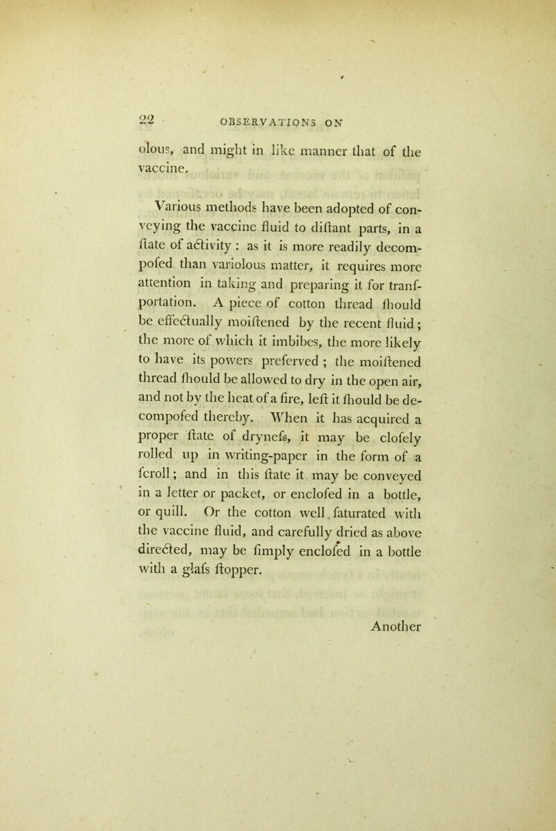 olous, and might in like manner that of the vaccine. Various methods have been adopted of con- veying the vaccine fluid to diftant parts, in a flate of adfivity : as it is more readily decom- pofed than variolous matter, it requires more attention in taking and preparing it for trans- portation. A piece of cotton thread fhould be effectually moiftened by the recent fluid; the more of which it imbibes, the more likely to have its powers preferved ; the moiftened thread fhould be allowed to dry in the open air, and not by the heat of a fire, left it fhould be de- compofed thereby. When it has acquired a proper ftate of drynefs, it may be clofely rolled up in writing-paper in the form of a fcroll; and in this ftate it may be conveyed in a letter or packet, or enclofed in a bottle, or quill. Or the cotton well faturated with the vaccine fluid, and carefully dried as above diredled, may be fimply enclofed in a bottle with a glafs ftopper. Another