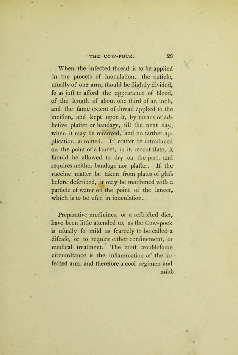 When the infecfted thread is to be applied in the procefs of inoculation, the cuticle, ufuallyof one arm, fhould be flightly divided, fo as juft to afford the appearance of blood, of the length of about one third of an inch, and the fame extent of thread applied to the incifion, and kept upon it, by means of ad- hefive plafter or bandage, till the next day, when it may be removed, and no farther ap- plication admitted. If matter be introduced on the point of a lancet, in its recent ftate, it lhould be allowed to dry on the part, and requires neither bandage nor plafter. If the vaccine matter be taken from plates of glafs before defcribed, it may be moiftened with a particle of water on the point of the lancet,, which is to he ufed in inoculation. Preparative medicines, or a reffridled diet, have been little attended to, as the Cow-pock is ufually fo mild as fcarcely to be called a difeafe, or to require either confinement, or medical treatment. The moft troublefome circumftance is the inflammation of the ir,- fedfted arm, and therefore a cool regimen and