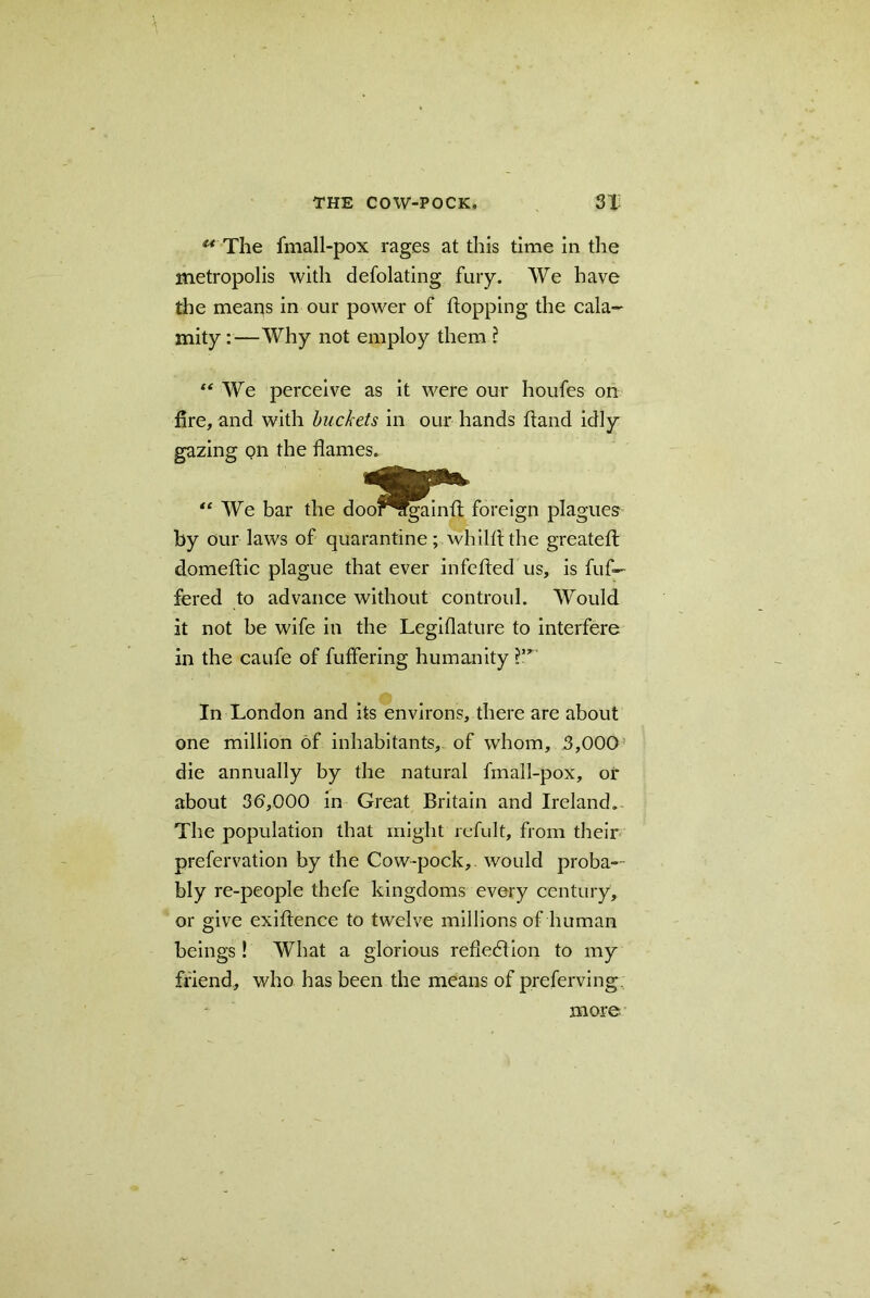 u The fmall-pox rages at tliis time in the metropolis with defolating fury. We have the meaits in our power of flopping the cala- mity :—Why not employ them ? “ We perceive as it were our houfes on fire, and with buckets in our hands hand idly gazing on the flames. “ We bar the doofrrgainfl foreign plagues by our laws of quarantine; whilflthe greatefl domeftic plague that ever infefled us, is buf- fered to advance without controul. Would it not be wife in the Legiflature to interfere in the caufe of buffering humanity In London and its environs, there are about one million of inhabitants, of whom, 3,000 die annually by the natural fmall-pox, or about 35,000 in Great Britain and Ireland. The population that might refult, from their prefervation by the Cow-pock, would proba- bly re-people thefe kingdoms every century, or give exiflence to twelve millions of human beings! What a glorious reflection to my friend, who has been the means of preferving more