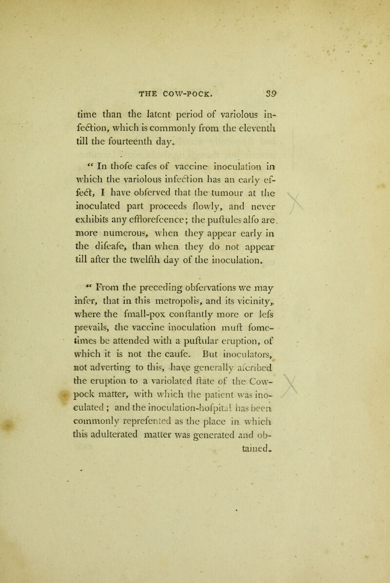 time than the latent period of variolous in- fedtion, which is commonly from the eleventh till the fourteenth day. “ In thofe cafes of vaccine inoculation in which the variolous infection has an early ef- fedt, I have obferved that the tumour at the inoculated part proceeds flowly, and never exhibits any efflorefcence; the puftulesalfo are. more numerous, when they appear early in the difeafe, than when they do not appear till after the twelfth day of the inoculation. *' From the preceding obfervations we may infer, that in this metropolis, and its vicinity,, where the fmall-pox confhmtly more or lefs prevails, the vaccine inoculation mult fome- times be attended with a puftular eruption, of which it is not the caufe. But inoculators, not adverting to this, have generally afcnbed the eruption to a variolated hate of the Cow- pock matter, with which the patient was ino- culated ; and the inoculation-hofpital has been commonly reprefented as the place in which this adulterated matter was generated and ob- tained,.