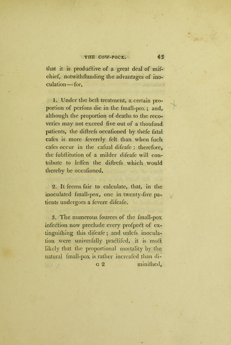 that it is productive of a great deal of mif- chief, notwithdanding the advantages of ino- culation—for, 1. Under the bed; treatment, a. certain pro- portion of perfons die in the fmall-pox ; and, although the proportion of deaths to the reco- veries may not exceed five out of a thoufand patients, the diftrefs occafioned by thefe fatal cafes is more feverely felt than when fuch cafes occur in the cafual difeafe : therefore, the fubfiitution of a milder difeafe will con- tribute to lcfien the diftrefs which would thereby be occafioned. 2. It feems fair to calculate, that, in the inoculated fmall-pox, one in twenty-five pa- tients undergoes a fevere difeafe. 3. The numerous fources of the fmall-pox infedlion now preclude every profpedt of ex- tinguilhing this difeafe; and un'lefs inocula- tion were univerfally practifed, it is mod likely that the proportional mortality by the natural fmall-pox is rather increafed than di- g 2 miniihed.