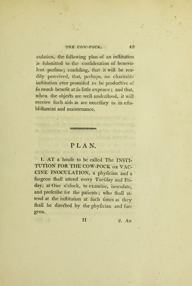dilation, the following plan of an inftitution is fubmitted to the conlideration of benevo- lent perfons; confiding, that it will be rea- dily perceived, that, perhaps, no charitable inftitution ever promifed to be productive of fo much benefit at fo little expence; and that, when the objeCts are well underftood, it will receive fuch aids as are neceftary to its efta- blifhment and maintenance. PLAN, 1. AT a houfe to be called The INSTI- TUTION FOR THE COW-POCK or VAC- CINE INOCULATION, a phyftcian and a furgeon fhall attend every Tuefday and Fri- day, at One o’clock, to examine, inoculate, and prefcribe for the patients; who fhall at- tend at the inftitution at fuch times as they fhall be directed by the phyftcian and fur- geon. H 2. An