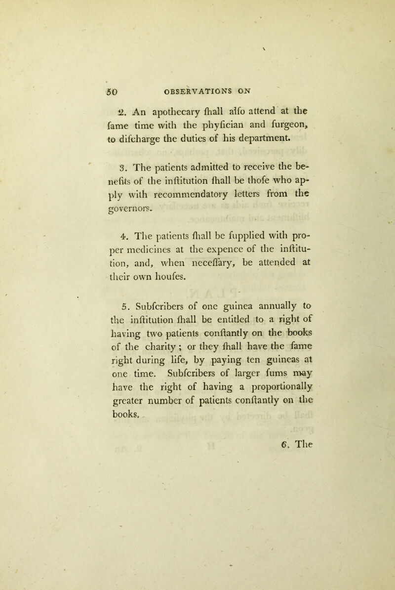 2. An apothecary fhall alfo attend at the fame time with the phyfician and furgeon, to difcharge the duties of his department. 3. The patients admitted to receive the be- nefits of the inffitution fhall be thofe who ap- ply with recommendatory letters from the governors. 4. The patients fhall be fupplied with pro- per medicines at the expence of the inftitu- tion, and, when neceflary, be attended at their own houfes. 5. Subfcribers of one guinea annually to the inftitution fhall be entitled to a right of having two patients conflantly on the books of the charity ; or they fhall have the fame right during life, by paying ten guineas at one time. Subfcribers of larger fums may have the right of having a proportionally greater number of patients conffantly on the books. 6, The