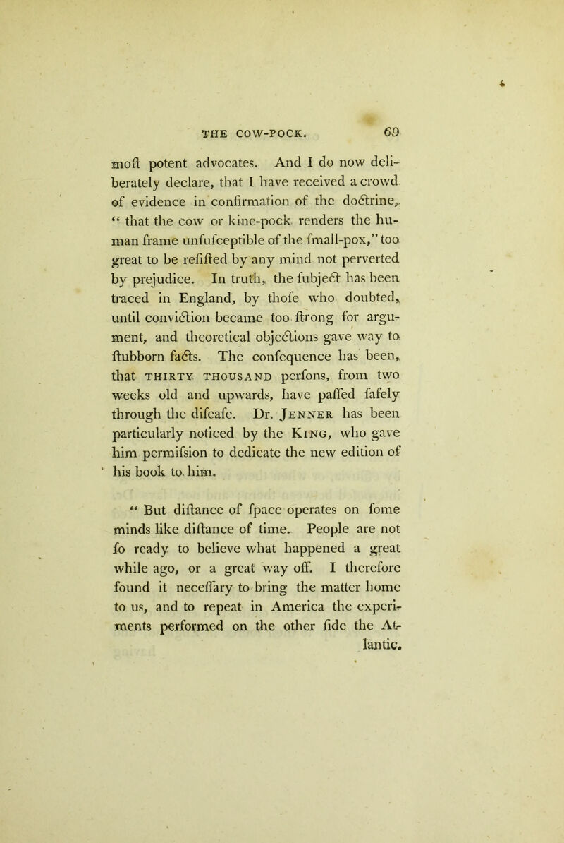 moll potent advocates. And I do now deli- berately declare, that I have received a crowd of evidence in confirmation of the dodlrine,. “ that the cow or kine-pock renders the hu- man frame unfufceptible of the fmall-pox,” too great to be refilled by any mind not perverted by prejudice. In truth,, the fubjecl has been traced in England, by thofe who doubted* until conviction became too Itrong for argu- ment, and theoretical objections gave way to ftubborn faCts. The confequence has been* that thirty thousand perfons, from two weeks old and upwards, have palled fafely through the difeafe. Dr. Jenner has been particularly noticed by the King, who gave him permifsion to dedicate the new edition of ‘ his book to. him. “ But dillance of fpace operates on fome minds like dillance of time. People are not fo ready to believe what happened a great while ago, or a great way olf. I therefore found it necefiary to bring the matter home to us, and to repeat in America the experk ments performed on the other fide the At- lantic.