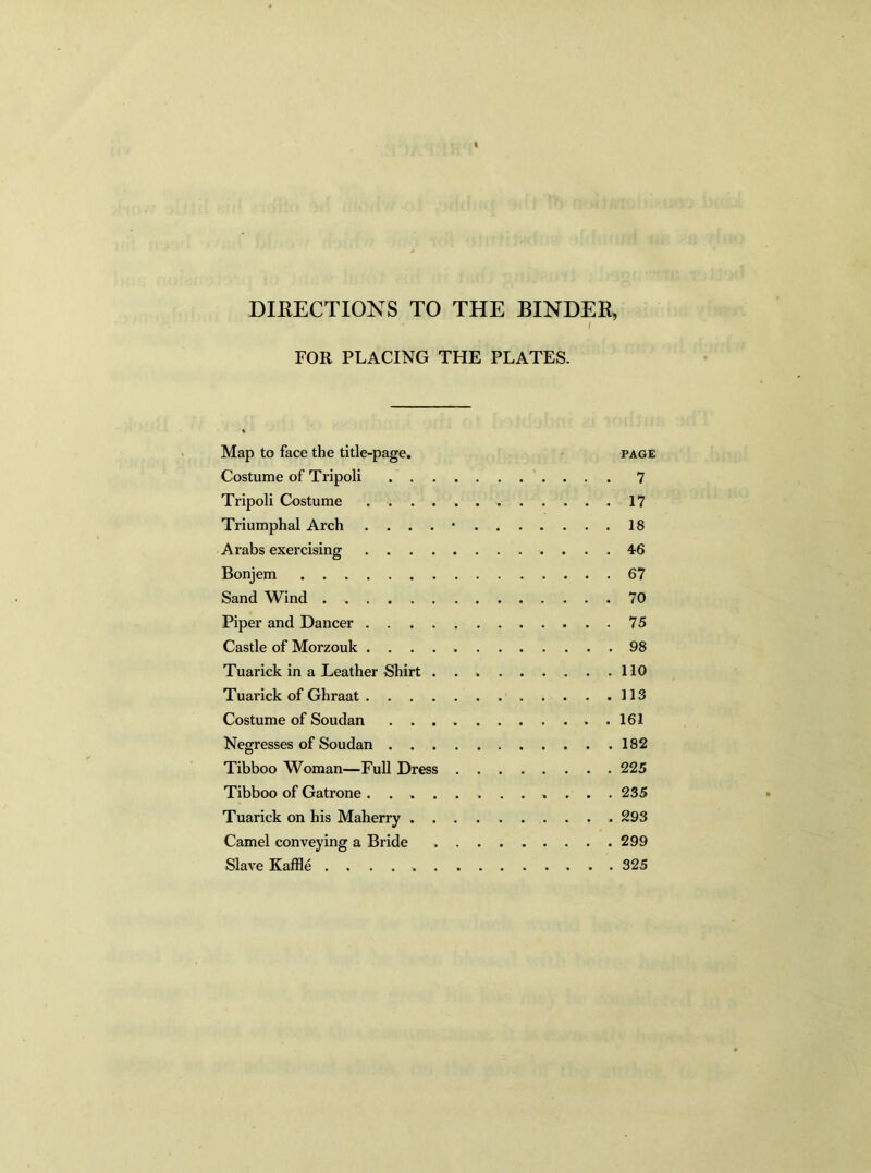 DIRECTIONS TO THE BINDER, FOR PLACING THE PLATES. Map to face the title-page. page Costume of Tripoli 7 Tripoli Costume 17 Triumphal Arch . ' 18 Arabs exercising 46 Bonjem 67 Sand Wind . 70 Piper and Dancer 75 Castle of Morzouk 98 Tuarick in a Leather Shirt 110 Tuarick of Ghraat 113 Costume of Soudan 161 Negresses of Soudan 182 Tibboo Woman—Full Dress 225 Tibboo of Gatrone ............ 235 Tuarick on his Maherry 293 Camel conveying a Bride 299 Slave Kaffle .............. 325