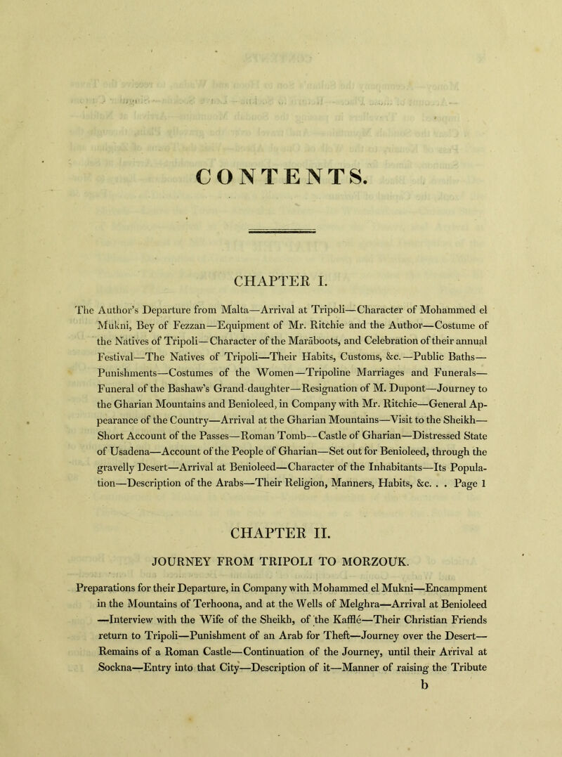 CONTENTS CHAPTEK I. The Author’s Departure from Malta—Arrival at Tripoli—Character of Mohammed el Mukni, Bey of Fezzan—Equipment of Mr. Ritchie and the Author—Costume of the Natives of Tripoli—Character of the Maraboots, and Celebration of their annual Festival—The Natives of Tripoli—Their Habits, Customs, &c.—Public Baths— Punishments—Costumes of the Women—Tripoline Marriages and Funerals— Funeral of the Bashaw’s Grand daughter—Resignation of M. Dupont—Journey to the Gharian Mountains and Benioleed, in Company with Mr. Ritchie—General Ap- pearance of the Country—Arrival at the Gharian Mountains—Visit to the Sheikh— Short Account of the Passes—Roman Tomb—Castle of Gharian—Distressed State of Usadena—Account of the People of Gharian—Set out for Benioleed, through the gravelly Desert—Arrival at Benioleed—Character of the Inhabitants—Its Popula- tion—Description of the Arabs—Their Religion, Manners, Habits, &c. . . Page 1 CHAPTER II. JOURNEY FROM TRIPOLI TO MORZOUK. Preparations for their Departure, in Company with Mohammed el Mukni—Encampment in the Mountains of Terhoona, and at the Wells of Melghra—Arrival at Benioleed —Interview with the Wife of the Sheikh, of the Kaffle—Their Christian Friends return to Tripoli—Punishment of an Arab for Theft—Journey over the Desert— Remains of a Roman Castle—Continuation of the Journey, until their Arrival at Sockna—Entry into that City—Description of it—Manner of raising the Tribute b