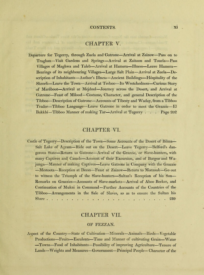 CHAPTER V. Departure for Tegerry, through Zuela and Gatrone—Arrival at Zaizow—Pass on to Traghan—Visit Gardens and Springs—Arrival at Zaitoon and Touela—Pass Villages of Maghwa and Taleb—Arrival at Hamera—Illness—Leave Hamera— Bearings of its neighbouring Villages—Large Salt Plain—Arrival at Zuela—De- scription of Inhabitants—Author’s Illness—Ancient Buildings—Hospitality of the Shreefs—Leave the Town—Arrival at Terboo—Its Wretchedness—Curious Story of Maraboot—Arrival at Mejdool—Journey across the Desert, and Arrival at Gatrone—Feast of Milood—Costume, Character, and general Description of the Tibboo—Description of Gatrone—Accounts of Tibesty and Waday, from a Tibboo Trader—Tibboo Language—Leave Gatrone in order to meet the Grazzie—El Bakkbi—Tibboo Manner of making Tar—Arrival at Tegerry . . . Page 202 CHAPTER VI. Castle of Tegerry—Description of the Town—Some Accounts of the Desert of Bilma— Salt Lake of Agram—Ride out on the Desert—Leave Tegerry—Belford’s dan- gerous State—Return to Gatrone—Arrival of the Grazzie, or Slave-hunters, with many Captives and Camels—Account of their Excursion, and of Borgoo and Wa- junga—Manner of making Captives—Leave Gatrone in Company with the Grazzie —Mestoota—Reception at Deesa—Feast at Zaizow—Return to Morzouk—Go out to witness the Triumph of the Slave-liunters—Sultan’s Reception of his Son— Remarks on Grazzies—Accounts of Slave-markets—Arrival of Aboo Becker, and Continuation of Mukni in Command—Further Accounts of the Countries of the Tibboo—Arrangements in the Sale of Slaves, so as to ensure the Sultan his Share 239 CHAPTER VII. OF FEZZAN. Aspect of the Country—State of Cultivation—Minerals—Animals—Birds—Vegetable Productions—Fruits—Esculents—Time and Manner of cultivating Grain—Water —Towns—Food of Inhabitants—Possibility of improving Agriculture—Tenure of Lands—Weights and Measures—Government—Principal People— Character of the