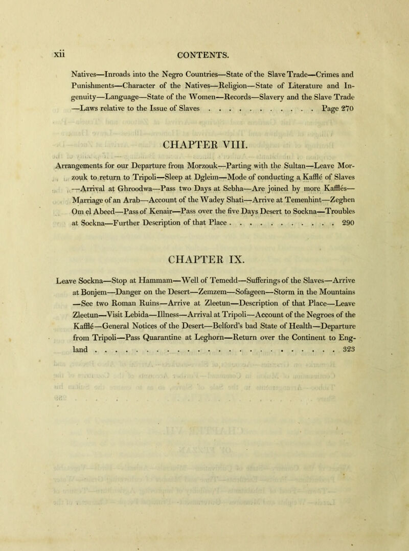 Natives—Inroads into the Negro Countries—State of the Slave Trade—Crimes and Punishments—Character of the Natives—Religion—State of Literature and In- genuity—Language—State of the Women—Records—Slavery and the Slave Trade —Laws relative to the Issue of Slaves Page 270 CHAPTER VIII. 1*1 -J '/ >«».*: S» H . ...nil . • . li •. •< i'J .. . 1! I : Arrangements for our Departure from Morzouk—Parting with the Sultan—Leave Mor- zouk to return to Tripoli—Sleep at Dgleim—Mode of conducting a Kaffle of Slaves —Arrival at Ghroodwa—Pass two Days at Sebha—Are joined by more Kaffles— Marriage of an Arab—Account of the Wadey Shati—Arrive at Temenhint—Zeghen Om el Abeed—Pass of Kenair—Pass over the five Days Desert to Sockna—Troubles at Sockna—Further Description of that Place 290 CHAPTER IX. Leave Sockna—Stop at Hammam—Well of Temedd—Sufferings of the Slaves—Arrive at Bonjem—Danger on the Desert—Zemzem—Sofageen—Storm in the Mountains —See two Roman Ruins—Arrive at Zleetun—Description of that Place—Leave Zleetun—Visit Lebida—Illness—Arrival at Tripoli—Account of the Negroes of the Kaffle—General Notices of the Desert—Belford’s bad State of Health—Departure from Tripoli—Pass Quarantine at Leghorn—Return over the Continent to Eng- land 323