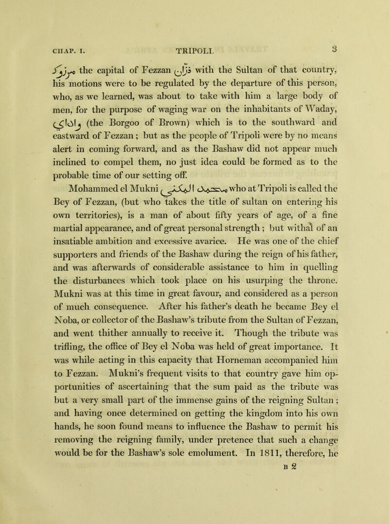 S Jjjj'* the capital of Fezzan with the Sultan of that country, his motions were to be regulated by the departure of this person, who, as we learned, was about to take with him a large body of men, for the purpose of waging war on the inhabitants of Waday, (the Borgoo of Brown) which is to the southward and eastward of Fezzan ; but as the people of Tripoli were by no means alert in coming forward, and as the Bashaw did not appear much inclined to compel them, no just idea could be formed as to the probable time of our setting off. Mohammed el Mukni I who at Tripoli is called the Bey of Fezzan, (but who takes the title of sultan on entering his own territories), is a man of about fifty years of age, of a fine martial appearance, and of great personal strength ; but withal of an insatiable ambition and excessive avarice. He was one of the chief supporters and friends of the Bashaw during the reign of his father, and was afterwards of considerable assistance to him in quelling the disturbances which took place on his usurping the throne. Mukni was at this time in great favour, and considered as a person of much consequence. After his father’s death he became Bey el JSToba, or collector of the Bashaw’s tribute from the Sultan of Fezzan, and went thither annually to receive it. Though the tribute was trifling, the office of Bey el Noba was held of great importance. It was while acting in this capacity that Horneman accompanied him to Fezzan. Mukni’s frequent visits to that country gave him op- portunities of ascertaining that the sum paid as the tribute was but a very small part of the immense gains of the reigning Sultan; and having once determined on getting the kingdom into his own hands, he soon found means to influence the Bashaw to permit his removing the reigning family, under pretence that such a change would be for the Bashaw’s sole emolument. In 1811, therefore, he B g