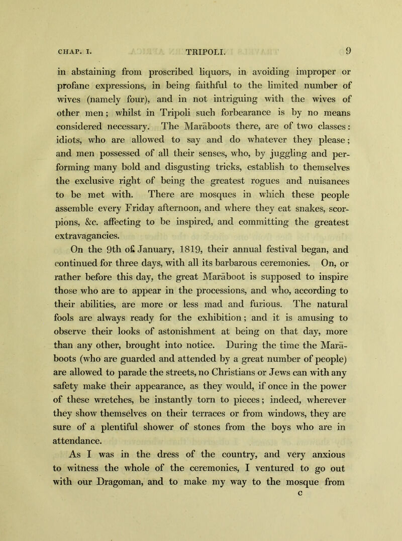 in abstaining from proscribed liquors, in avoiding improper or profane expressions, in being faithful to the limited number of wives (namely four), and in not intriguing with the wives of other men; whilst in Tripoli such forbearance is by no means considered necessary. The Maraboots there, are of two classes: idiots, who are allowed to say and do whatever they please; and men possessed of all their senses, who, by juggling and per- forming many bold and disgusting tricks, establish to themselves the exclusive right of being the greatest rogues and nuisances to be met with. There are mosques in which these people assemble every Friday afternoon, and where they eat snakes, scor- pions, &c. affecting to be inspired, and committing the greatest extravagancies. On the 9th o£ January, 1819, their annual festival began, and continued for three days, with all its barbarous ceremonies. On, or rather before this day, the great Maraboot is supposed to inspire those who are to appear in the processions, and who, according to their abilities, are more or less mad and furious. The natural fools are always ready for the exhibition; and it is amusing to observe their looks of astonishment at being on that day, more than any other, brought into notice. During the time the Mara- boots (who are guarded and attended by a great number of people) are allowed to parade the streets, no Christians or Jews can with any safety make their appearance, as they would, if once in the power of these wretches, be instantly torn to pieces; indeed, wherever they show themselves on their terraces or from windows, they are sure of a plentiful shower of stones from the boys who are in attendance. As I was in the dress of the country, and very anxious to witness the whole of the ceremonies, I ventured to go out with our Dragoman, and to make my way to the mosque from c