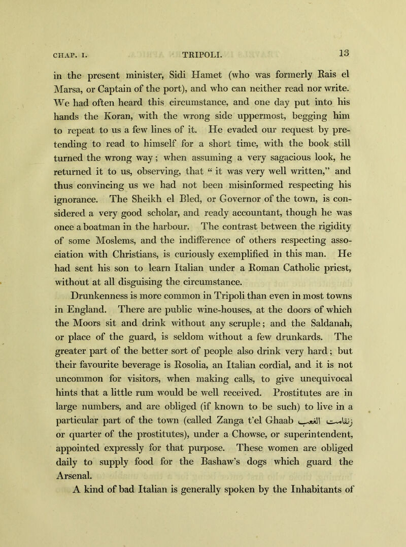 in the present minister, Sidi Hamet (who was formerly Rais el Marsa, or Captain of the port), and who can neither read nor write. We had often heard this circumstance, and one day put into his hands the Koran, with the wrong side uppermost, begging him to repeat to us a few lines of it. He evaded our request by pre- tending to read to himself for a short time, with the book still turned the wrong way; when assuming a very sagacious look, he returned it to us, observing, that “ it was very well written,” and thus convincing us we had not been misinformed respecting his ignorance. The Sheikh el Bled, or Governor of the town, is con- sidered a very good scholar, and ready accountant, though he was once a boatman in the harbour. The contrast between the rigidity of some Moslems, and the indifference of others respecting asso- ciation with Christians, is curiously exemplified in this man. He had sent his son to learn Italian under a Roman Catholic priest, without at all disguising the circumstance. Drunkenness is more common in Tripoli than even in most towns in England. There are public wine-houses, at the doors of which the Moors sit and drink without any scruple; and the Saldanah, or place of the guard, is seldom without a few drunkards. The greater part of the better sort of people also drink very hard; but their favourite beverage is Rosolia, an Italian cordial, and it is not uncommon for visitors, when making calls, to give unequivocal hints that a little rum would be well received. Prostitutes are in large numbers, and are obliged (if known to be such) to live in a particular part of the town (called Zanga t’el Ghaab ill or quarter of the prostitutes), under a Chowse, or superintendent, appointed expressly for that purpose. These women are obliged daily to supply food for the Bashaw’s dogs which guard the Arsenal. A kind of bad Italian is generally spoken by the Inhabitants of