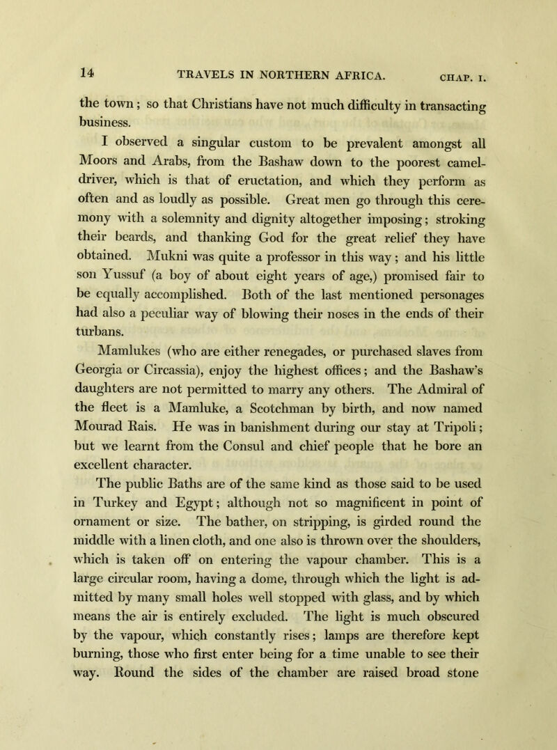 CIIAP. I. the town; so that Christians have not much difficulty in transacting business. I observed a singular custom to be prevalent amongst all Moors and Arabs, from the Bashaw down to the poorest camel- driver, which is that of eructation, and which they perform as often and as loudly as possible. Great men go through this cere- mony with a solemnity and dignity altogether imposing; stroking their beards, and thanking God for the great relief they have obtained. Mukni was quite a professor in this way ; and his little son Yussuf (a boy of about eight years of age,) promised fair to be equally accomplished. Both of the last mentioned personages had also a peculiar way of blowing their noses in the ends of their turbans. Mamlukes (who are either renegades, or purchased slaves from Georgia or Circassia), enjoy the highest offices; and the Bashaw’s daughters are not permitted to marry any others. The Admiral of the fleet is a Mamluke, a Scotchman by birth, and now named Mourad Eais. He was in banishment during our stay at Tripoli; but we learnt from the Consul and chief people that he bore an excellent character. The public Baths are of the same kind as those said to be used in Turkey and Egypt; although not so magnificent in point of ornament or size. The bather, on stripping, is girded round the middle with a linen cloth, and one also is thrown over the shoulders, which is taken off on entering the vapour chamber. This is a large circular room, having a dome, through which the light is ad- mitted by many small holes well stopped with glass, and by which means the air is entirely excluded. The light is much obscured by the vapour, which constantly rises; lamps are therefore kept burning, those who first enter being for a time unable to see their way. Bound the sides of the chamber are raised broad stone