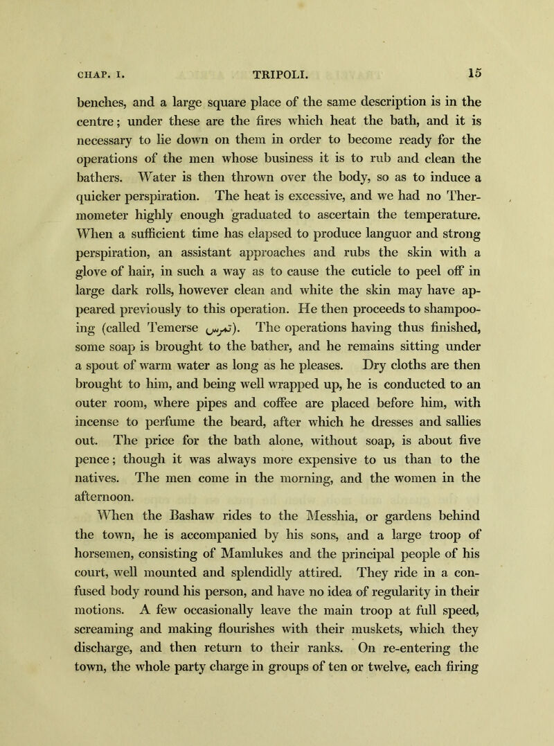 benches, and a large square place of the same description is in the centre; under these are the fires which heat the bath, and it is necessary to lie down on them in order to become ready for the operations of the men whose business it is to rub and clean the bathers. Water is then thrown over the body, so as to induce a quicker perspiration. The heat is excessive, and we had no Ther- mometer highly enough graduated to ascertain the temperature. When a sufficient time has elapsed to produce languor and strong perspiration, an assistant approaches and rubs the skin with a glove of hair, in such a way as to cause the cuticle to peel off in large dark rolls, however clean and white the skin may have ap- peared previously to this operation. He then proceeds to shampoo- ing (called Temerse The operations having thus finished, some soap is brought to the bather, and he remains sitting under a spout of warm water as long as he pleases. Dry cloths are then brought to him, and being well wrapped up, he is conducted to an outer room, where pipes and coffee are placed before him, with incense to perfume the beard, after which he dresses and sallies out. The price for the bath alone, without soap, is about five pence; though it was always more expensive to us than to the natives. The men come in the morning, and the women in the afternoon. When the Eashaw rides to the Messhia, or gardens behind the town, he is accompanied by his sons, and a large troop of horsemen, consisting of Mamlukes and the principal people of his court, well mounted and splendidly attired. They ride in a con- fused body round his person, and have no idea of regularity in their motions. A few occasionally leave the main troop at full speed, screaming and making flourishes with their muskets, which they discharge, and then return to their ranks. On re-entering the town, the whole party charge in groups of ten or twelve, each firing