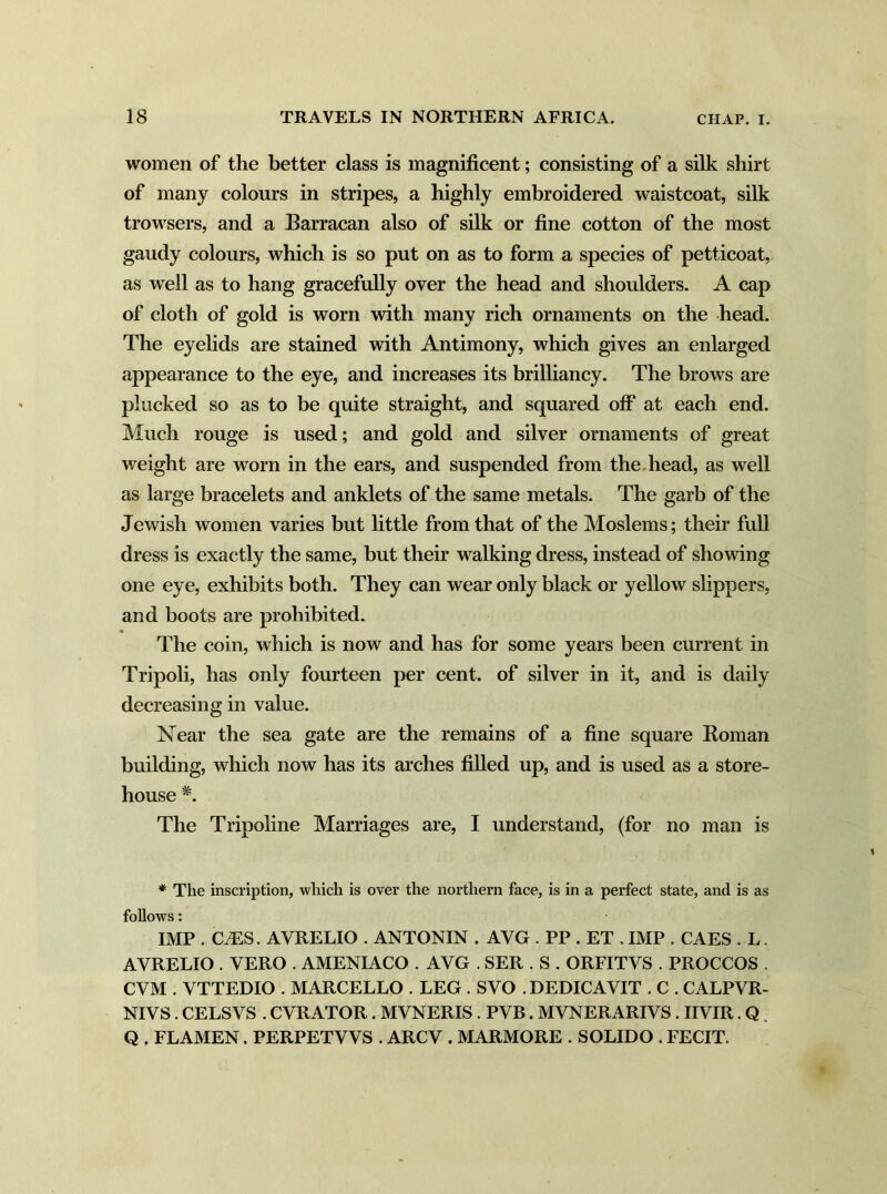 women of the better class is magnificent; consisting of a silk shirt of many colours in stripes, a highly embroidered waistcoat, silk trowsers, and a Barracan also of silk or fine cotton of the most gaudy colours, which is so put on as to form a species of petticoat, as well as to hang gracefully over the head and shoulders. A cap of cloth of gold is worn with many rich ornaments on the head. The eyelids are stained with Antimony, which gives an enlarged appearance to the eye, and increases its brilliancy. The brows are plucked so as to be quite straight, and squared off at each end. Much rouge is used; and gold and silver ornaments of great weight are worn in the ears, and suspended from the head, as well as large bracelets and anklets of the same metals. The garb of the Jewish women varies but little from that of the Moslems; their full dress is exactly the same, but their walking dress, instead of showing one eye, exhibits both. They can wear only black or yellow slippers, and boots are prohibited. The coin, which is now and has for some years been current in Tripoli, has only fourteen per cent, of silver in it, and is daily decreasing in value. Near the sea gate are the remains of a fine square Roman building, which now has its arches filled up, and is used as a store- house #. The Tripoline Marriages are, I understand, (for no man is * The inscription, which is over the northern face, is in a perfect state, and is as follows: IMP . (LES. AVRELIO . ANTONIN . AVG . PP . ET . IMP . CAES . L. AYRELIO . VERO . AMENIACO . AVG . SER . S . ORFITVS . PROCCOS . CVM . VTTEDIO . MARCELLO . LEG . SVO . DEDICAVIT . C . CALPVR- NIVS. CELSVS . CVRATOR. MVNERIS . PVB. MVNERARIVS. IIVIR. Q. Q . FLAMEN. PERPETYVS . ARCV . MARMORE . SOLIDO . FECIT.