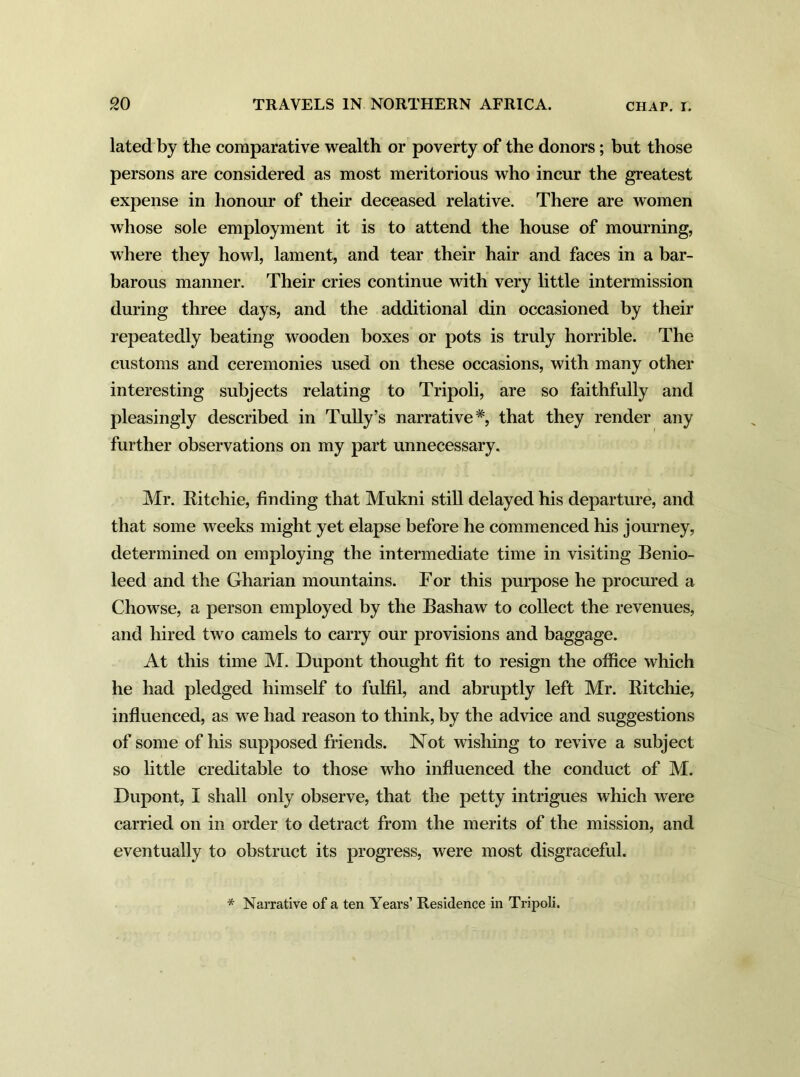 lated by the comparative wealth or poverty of the donors; but those persons are considered as most meritorious who incur the greatest expense in honour of their deceased relative. There are women whose sole employment it is to attend the house of mourning, where they howl, lament, and tear their hair and faces in a bar- barous manner. Their cries continue with very little intermission during three days, and the additional din occasioned by their repeatedly beating wooden boxes or pots is truly horrible. The customs and ceremonies used on these occasions, with many other interesting subjects relating to Tripoli, are so faithfully and pleasingly described in Tully’s narrative*, that they render any further observations on my part unnecessary. Mr. Ritchie, finding that Mukni still delayed his departure, and that some weeks might yet elapse before he commenced his journey, determined on employing the intermediate time in visiting Benio- leed and the Gharian mountains. For this purpose he procured a Chowse, a person employed by the Bashaw to collect the revenues, and hired two camels to carry our provisions and baggage. At this time M. Dupont thought fit to resign the office which he had pledged himself to fulfil, and abruptly left Mr. Ritchie, influenced, as we had reason to think, by the advice and suggestions of some of his supposed friends. Not wishing to revive a subject so little creditable to those who influenced the conduct of M. Dupont, I shall only observe, that the petty intrigues which were carried on in order to detract from the merits of the mission, and eventually to obstruct its progress, were most disgraceful. * Narrative of a ten Years’ Residence in Tripoli.