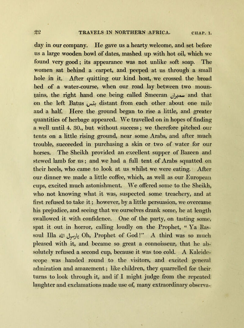 day in our company. He gave us a hearty welcome, and set before us a large wooden bowl of dates, mashed up with hot oil, which we found very good; its appearance was not unlike soft soap. The women sat behind a carpet, and peeped at us through a small hole in it. After quitting our kind host, we crossed the broad bed of a water-course, when our road lay between two moun- tains, the right hand one being called Smeeran and that on the left Batus (juJu distant from each other about one mile and a half. Here the ground began to rise a little, and greater quantities of herbage appeared. We travelled on in hopes of finding a well until 4. 30., but without success; we therefore pitched our tents on a little rising ground, near some Arabs, and after much trouble, succeeded in purchasing a skin or two of water for our horses. The Sheikh provided an excellent supper of Bazeen and stewed lamb for us; and we had a full tent of Arabs squatted on their heels, who came to look at us whilst we were eating. After our dinner we made a little coffee, which, as well as our European cups, excited much astonishment. We offered some to the Sheikh, who not knowing what it was, suspected some treachery, and at first refused to take it; howTever, by a little persuasion, we overcame his prejudice, and seeing that we ourselves drank some, he at length swallowed it with confidence. One of the party, on tasting some, spat it out in horror, calling loudly on the Prophet, “ Ya Bas- soul Ilia 4]' J^V. Oh, Prophet of God! ” A third was so much pleased with it, and became so great a connoisseur, that he ab- solutely refused a second cup, because it was too cold. A Kaleide- scope was handed round to the visitors, and excited general admiration and amazement; like children, they quarrelled for their turns to look through it, and if I might judge from the repeated laughter and exclamations made use of, many extraordinary observa-