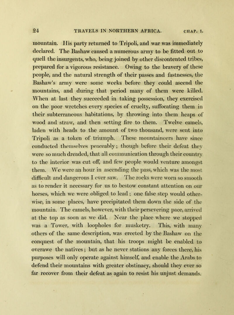 mountain. His party returned to Tripoli, and war was immediately declared. The Bashaw caused a numerous army to be fitted out to quell the insurgents, who, being joined by other discontented tribes, prepared for a vigorous resistance. Owing to the bravery of these people, and the natural strength of their passes and fastnesses, the Bashaw’s army were some weeks before they could ascend the mountains, and during that period many of them were killed. When at last they succeeded in taking possession, they exercised on the poor wretches every species of cruelty, suffocating them in their subterraneous habitations, by throwing into them heaps of wood and straw, and then setting fire to them. Twelve camels, laden with heads to the amount of two thousand, were sent into Tripoli as a token of triumph. These mountaineers have since conducted themselves peaceably; though before their defeat they were so much dreaded, that all communication through their country to the interior was cut off, and few people would venture amongst them. We were an hour in ascending the pass, which was the most difficult and dangerous I ever saw. The rocks w ere worn so smooth as to render it necessary for us to bestow constant attention on our horses, which we were obliged to lead ; one false step would other- wise, in some places, have precipitated them down the side of the mountain. The camels, however, with their persevering pace, arrived at the top as soon as we did. Near the place where we stopped was a Tower, with loopholes for musketry. This, with many others of the same description, was erected by the Bashaw on the conquest of the mountain, that his troops might be enabled to overawe the natives ; but as he never stations any forces there, his purposes will only operate against himself, and enable the Arabs to defend their mountains with greater obstinacy, should they ever so far recover from their defeat as again to resist his unjust demands.