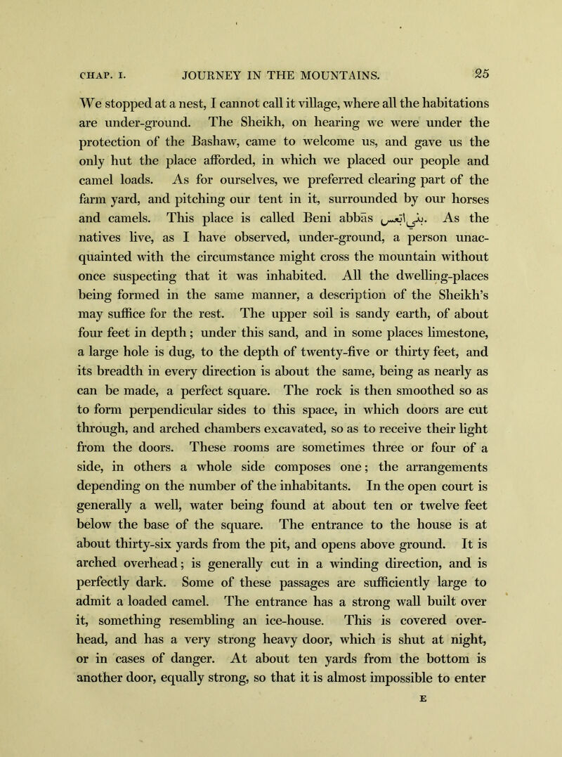 We stopped at a nest, I cannot call it village, where all the habitations are under-ground. The Sheikh, on hearing we were under the protection of the Bashaw, came to welcome us, and gave us the only hut the place afforded, in which we placed our people and camel loads. As for ourselves, we preferred clearing part of the farm yard, and pitching our tent in it, surrounded by our horses and camels. This place is called Beni abbas As the natives live, as I have observed, under-ground, a person unac- quainted with the circumstance might cross the mountain without once suspecting that it was inhabited. All the dwelling-places being formed in the same manner, a description of the Sheikh’s may suffice for the rest. The upper soil is sandy earth, of about four feet in depth; under this sand, and in some places limestone, a large hole is dug, to the depth of twenty-five or thirty feet, and its breadth in every direction is about the same, being as nearly as can be made, a perfect square. The rock is then smoothed so as to form perpendicular sides to this space, in which doors are cut through, and arched chambers excavated, so as to receive their light from the doors. These rooms are sometimes three or four of a side, in others a whole side composes one; the arrangements depending on the number of the inhabitants. In the open court is generally a well, water being found at about ten or twelve feet below the base of the square. The entrance to the house is at about thirty-six yards from the pit, and opens above ground. It is arched overhead; is generally cut in a winding direction, and is perfectly dark. Some of these passages are sufficiently large to admit a loaded camel. The entrance has a strong wall built over it, something resembling an ice-house. This is covered over- head, and has a very strong heavy door, which is shut at night, or in cases of danger. At about ten yards from the bottom is another door, equally strong, so that it is almost impossible to enter E