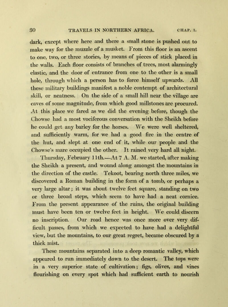 dark, except where here and there a small stone is pushed out to make way for the muzzle of a musket. From this floor is an ascent to one, two, or three stories, by means of pieces of stick placed in the walls. Each floor consists of branches of trees, most alarmingly elastic, and the door of entrance from one to the other is a small hole, through which a person has to force himself upwards. All these military buildings manifest a noble contempt of architectural skill, or neatness. On the side of a small hill near the village are caves of some magnitude, from which good millstones are procured. At this place we fared as we did the evening before, though the Chowse had a most vociferous conversation with the Sheikh before he could get any barley for the horses. We were well sheltered, and sufficiently warm, for we had a good fire in the centre of the hut, and slept at one end of it, while our people and the Chowse’s mare occupied the other. It rained very hard all night. Thursday, February 11th.—At 7 A. M. we started, after making the Sheikh a present, and wound along amongst the mountains in the direction of the castle. Tekoot, bearing north three miles, we discovered a Roman building in the form of a tomb, or perhaps a very large altar; it was about twelve feet square, standing on two or three broad steps, which seem to have had a neat cornice. From the present appearance of the ruins, the original building must have been ten or twelve feet in height. We could discern no inscription. Our road hence was once more over very dif- ficult passes, from which we expected to have had a delightful view, but the mountains, to our great regret, became obscured by a thick mist. These mountains separated into a deep romantic valley, which appeared to run immediately down to the desert. The tops were in a very superior state of cultivation; figs, olives, and vines flourishing on every spot which had sufficient earth to nourish