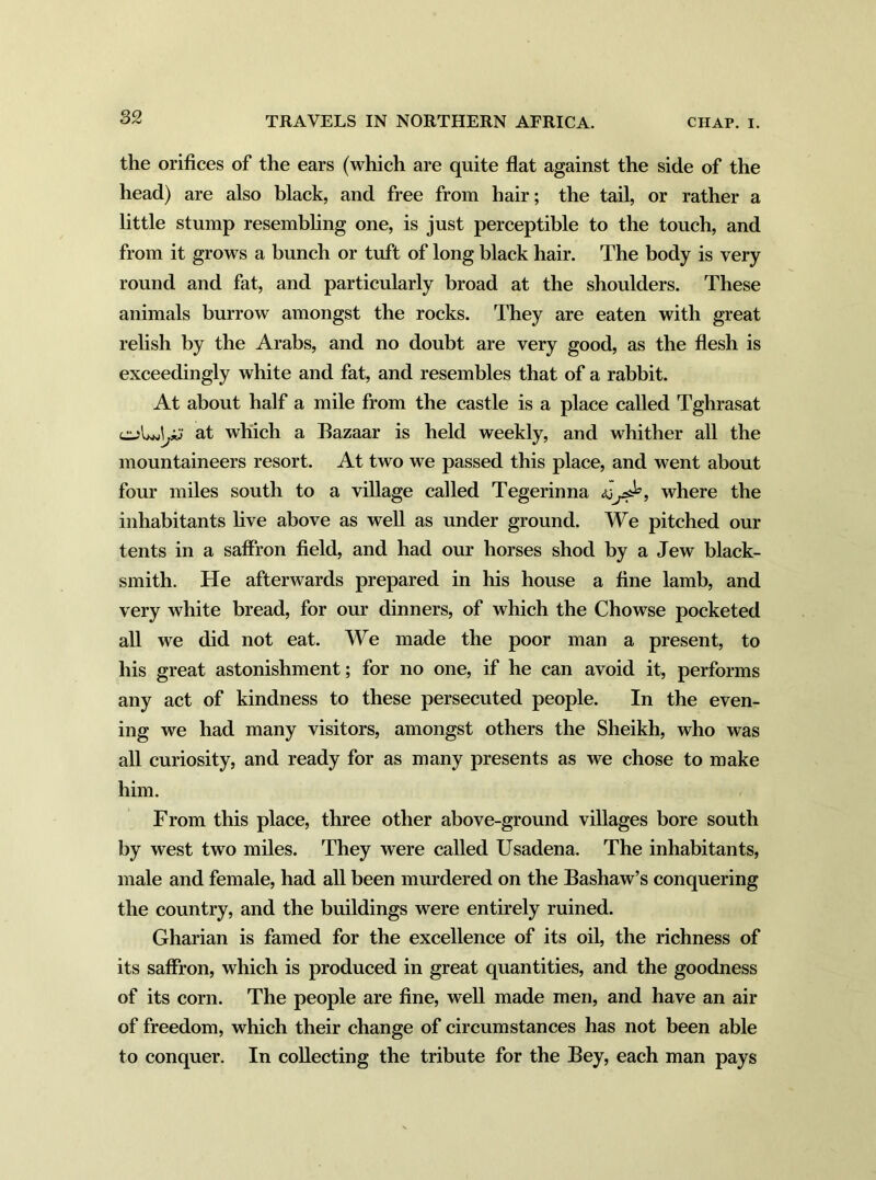 the orifices of the ears (which are quite flat against the side of the head) are also black, and free from hair; the tail, or rather a little stump resembling one, is just perceptible to the touch, and from it grows a bunch or tuft of long black hair. The body is very round and fat, and particularly broad at the shoulders. These animals burrow amongst the rocks. They are eaten with great relish by the Arabs, and no doubt are very good, as the flesh is exceedingly white and fat, and resembles that of a rabbit. At about half a mile from the castle is a place called Tghrasat at which a Bazaar is held weekly, and whither all the mountaineers resort. At two we passed this place, and went about four miles south to a village called Tegerinna jJ=, where the inhabitants live above as well as under ground. We pitched our tents in a saffron field, and had our horses shod by a Jew black- smith. He afterwards prepared in his house a fine lamb, and very white bread, for our dinners, of which the Chowse pocketed all we did not eat. We made the poor man a present, to his great astonishment; for no one, if he can avoid it, performs any act of kindness to these persecuted people. In the even- ing we had many visitors, amongst others the Sheikh, who was all curiosity, and ready for as many presents as we chose to make him. From this place, three other above-ground villages bore south by west two miles. They were called Usadena. The inhabitants, male and female, had all been murdered on the Bashaw’s conquering the country, and the buildings were entirely ruined. Gharian is famed for the excellence of its oil, the richness of its saffron, which is produced in great quantities, and the goodness of its corn. The people are fine, well made men, and have an air of freedom, which their change of circumstances has not been able to conquer. In collecting the tribute for the Bey, each man pays