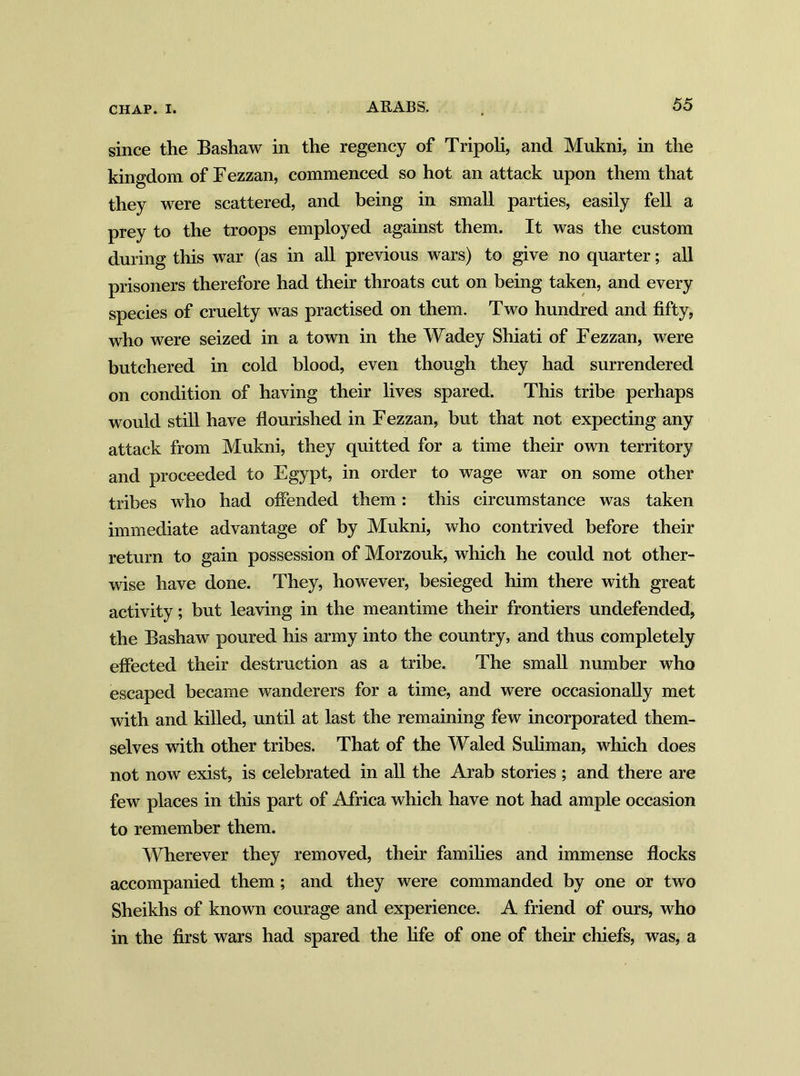 since the Bashaw in the regency of Tripoli, and Mukni, in the kingdom of Eezzan, commenced so hot an attack upon them that they were scattered, and being in small parties, easily fell a prey to the troops employed against them. It was the custom during this war (as in all previous wars) to give no quarter; all prisoners therefore had their throats cut on being taken, and every species of cruelty was practised on them. Two hundred and fifty, who were seized in a town in the Wadey Shiati of Fezzan, were butchered in cold blood, even though they had surrendered on condition of having their lives spared. This tribe perhaps would still have flourished in F ezzan, but that not expecting any attack from Mukni, they quitted for a time their own territory and proceeded to Egypt, in order to wage war on some other tribes who had offended them: this circumstance was taken immediate advantage of by Mukni, who contrived before their return to gain possession of Morzouk, which he could not other- wise have done. They, however, besieged him there with great activity; but leaving in the meantime their frontiers undefended, the Bashaw poured his army into the country, and thus completely effected their destruction as a tribe. The small number who escaped became wanderers for a time, and were occasionally met with and killed, until at last the remaining few incorporated them- selves with other tribes. That of the Waled Suliman, which does not now exist, is celebrated in all the Arab stories ; and there are few places in this part of Africa which have not had ample occasion to remember them. Wherever they removed, their families and immense flocks accompanied them; and they were commanded by one or two Sheikhs of known courage and experience. A friend of ours, who in the first wars had spared the fife of one of their chiefs, was, a